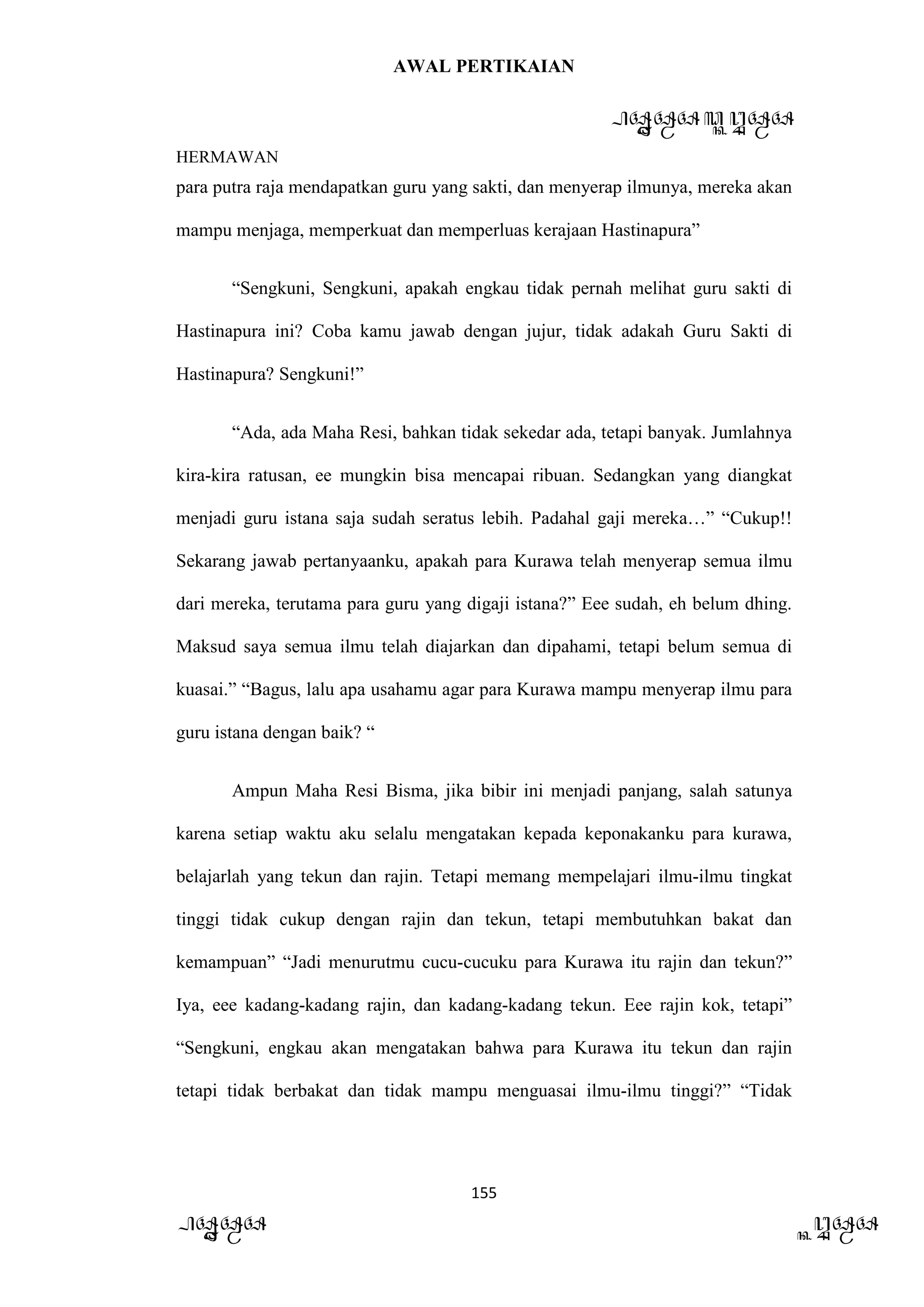 AWAL PERTIKAIAN
PANDAWA & KURAWA
HERMAWAN
155
PANDAWA KURAWA
para putra raja mendapatkan guru yang sakti, dan menyerap ilmunya, mereka akan
mampu menjaga, memperkuat dan memperluas kerajaan Hastinapura”
“Sengkuni, Sengkuni, apakah engkau tidak pernah melihat guru sakti di
Hastinapura ini? Coba kamu jawab dengan jujur, tidak adakah Guru Sakti di
Hastinapura? Sengkuni!”
“Ada, ada Maha Resi, bahkan tidak sekedar ada, tetapi banyak. Jumlahnya
kira-kira ratusan, ee mungkin bisa mencapai ribuan. Sedangkan yang diangkat
menjadi guru istana saja sudah seratus lebih. Padahal gaji mereka…” “Cukup!!
Sekarang jawab pertanyaanku, apakah para Kurawa telah menyerap semua ilmu
dari mereka, terutama para guru yang digaji istana?” Eee sudah, eh belum dhing.
Maksud saya semua ilmu telah diajarkan dan dipahami, tetapi belum semua di
kuasai.” “Bagus, lalu apa usahamu agar para Kurawa mampu menyerap ilmu para
guru istana dengan baik? “
Ampun Maha Resi Bisma, jika bibir ini menjadi panjang, salah satunya
karena setiap waktu aku selalu mengatakan kepada keponakanku para kurawa,
belajarlah yang tekun dan rajin. Tetapi memang mempelajari ilmu-ilmu tingkat
tinggi tidak cukup dengan rajin dan tekun, tetapi membutuhkan bakat dan
kemampuan” “Jadi menurutmu cucu-cucuku para Kurawa itu rajin dan tekun?”
Iya, eee kadang-kadang rajin, dan kadang-kadang tekun. Eee rajin kok, tetapi”
“Sengkuni, engkau akan mengatakan bahwa para Kurawa itu tekun dan rajin
tetapi tidak berbakat dan tidak mampu menguasai ilmu-ilmu tinggi?” “Tidak
 