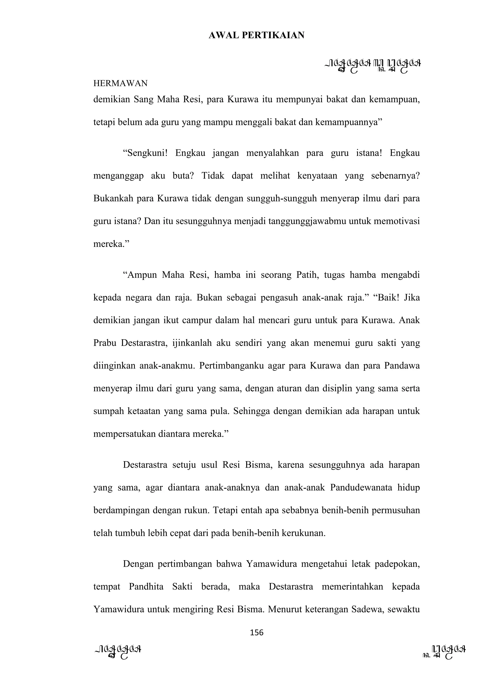 AWAL PERTIKAIAN
PANDAWA & KURAWA
HERMAWAN
156
PANDAWA KURAWA
demikian Sang Maha Resi, para Kurawa itu mempunyai bakat dan kemampuan,
tetapi belum ada guru yang mampu menggali bakat dan kemampuannya”
“Sengkuni! Engkau jangan menyalahkan para guru istana! Engkau
menganggap aku buta? Tidak dapat melihat kenyataan yang sebenarnya?
Bukankah para Kurawa tidak dengan sungguh-sungguh menyerap ilmu dari para
guru istana? Dan itu sesungguhnya menjadi tanggunggjawabmu untuk memotivasi
mereka.”
“Ampun Maha Resi, hamba ini seorang Patih, tugas hamba mengabdi
kepada negara dan raja. Bukan sebagai pengasuh anak-anak raja.” “Baik! Jika
demikian jangan ikut campur dalam hal mencari guru untuk para Kurawa. Anak
Prabu Destarastra, ijinkanlah aku sendiri yang akan menemui guru sakti yang
diinginkan anak-anakmu. Pertimbanganku agar para Kurawa dan para Pandawa
menyerap ilmu dari guru yang sama, dengan aturan dan disiplin yang sama serta
sumpah ketaatan yang sama pula. Sehingga dengan demikian ada harapan untuk
mempersatukan diantara mereka.”
Destarastra setuju usul Resi Bisma, karena sesungguhnya ada harapan
yang sama, agar diantara anak-anaknya dan anak-anak Pandudewanata hidup
berdampingan dengan rukun. Tetapi entah apa sebabnya benih-benih permusuhan
telah tumbuh lebih cepat dari pada benih-benih kerukunan.
Dengan pertimbangan bahwa Yamawidura mengetahui letak padepokan,
tempat Pandhita Sakti berada, maka Destarastra memerintahkan kepada
Yamawidura untuk mengiring Resi Bisma. Menurut keterangan Sadewa, sewaktu
 