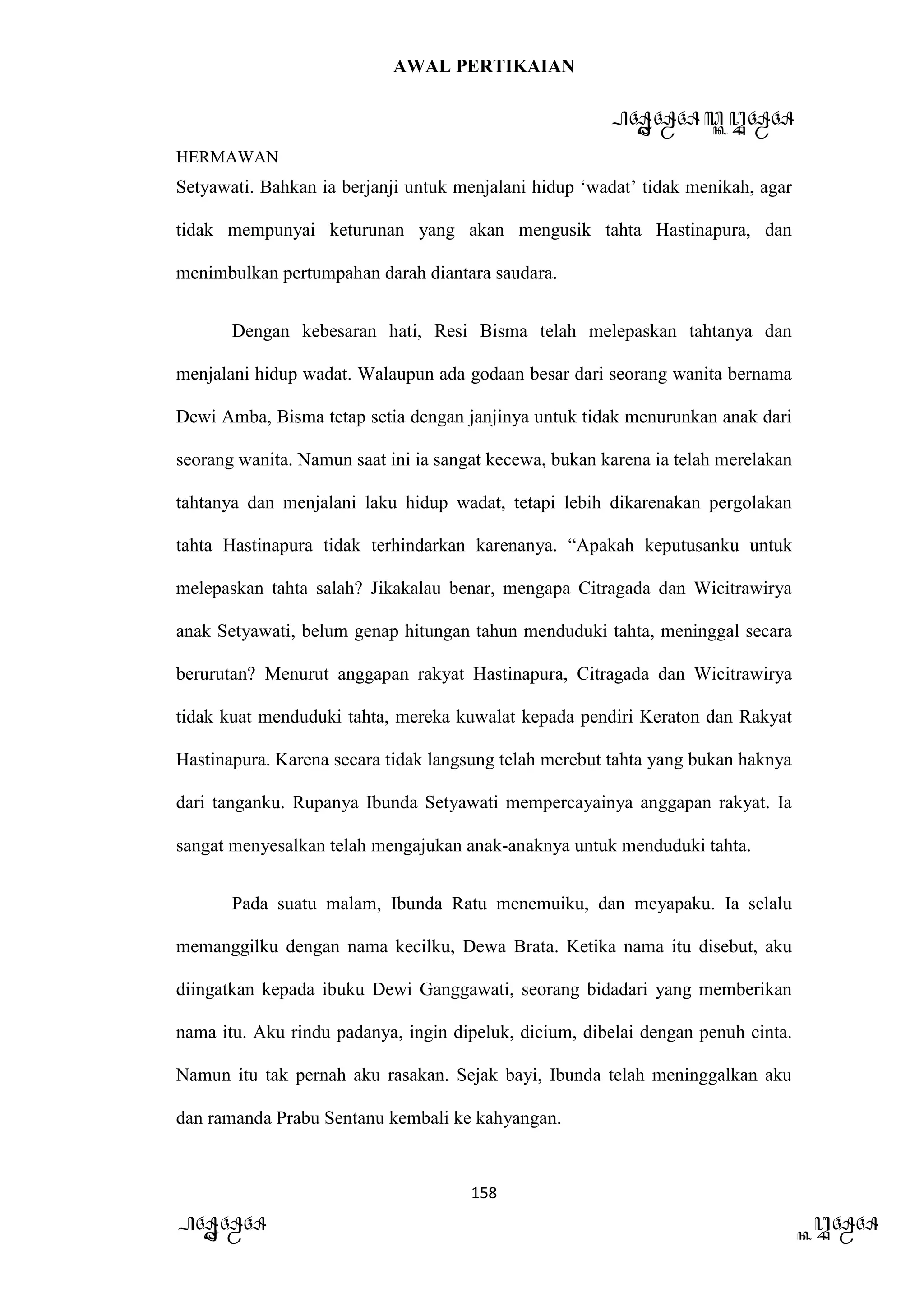 AWAL PERTIKAIAN
PANDAWA & KURAWA
HERMAWAN
158
PANDAWA KURAWA
Setyawati. Bahkan ia berjanji untuk menjalani hidup ‘wadat’ tidak menikah, agar
tidak mempunyai keturunan yang akan mengusik tahta Hastinapura, dan
menimbulkan pertumpahan darah diantara saudara.
Dengan kebesaran hati, Resi Bisma telah melepaskan tahtanya dan
menjalani hidup wadat. Walaupun ada godaan besar dari seorang wanita bernama
Dewi Amba, Bisma tetap setia dengan janjinya untuk tidak menurunkan anak dari
seorang wanita. Namun saat ini ia sangat kecewa, bukan karena ia telah merelakan
tahtanya dan menjalani laku hidup wadat, tetapi lebih dikarenakan pergolakan
tahta Hastinapura tidak terhindarkan karenanya. “Apakah keputusanku untuk
melepaskan tahta salah? Jikakalau benar, mengapa Citragada dan Wicitrawirya
anak Setyawati, belum genap hitungan tahun menduduki tahta, meninggal secara
berurutan? Menurut anggapan rakyat Hastinapura, Citragada dan Wicitrawirya
tidak kuat menduduki tahta, mereka kuwalat kepada pendiri Keraton dan Rakyat
Hastinapura. Karena secara tidak langsung telah merebut tahta yang bukan haknya
dari tanganku. Rupanya Ibunda Setyawati mempercayainya anggapan rakyat. Ia
sangat menyesalkan telah mengajukan anak-anaknya untuk menduduki tahta.
Pada suatu malam, Ibunda Ratu menemuiku, dan meyapaku. Ia selalu
memanggilku dengan nama kecilku, Dewa Brata. Ketika nama itu disebut, aku
diingatkan kepada ibuku Dewi Ganggawati, seorang bidadari yang memberikan
nama itu. Aku rindu padanya, ingin dipeluk, dicium, dibelai dengan penuh cinta.
Namun itu tak pernah aku rasakan. Sejak bayi, Ibunda telah meninggalkan aku
dan ramanda Prabu Sentanu kembali ke kahyangan.
 
