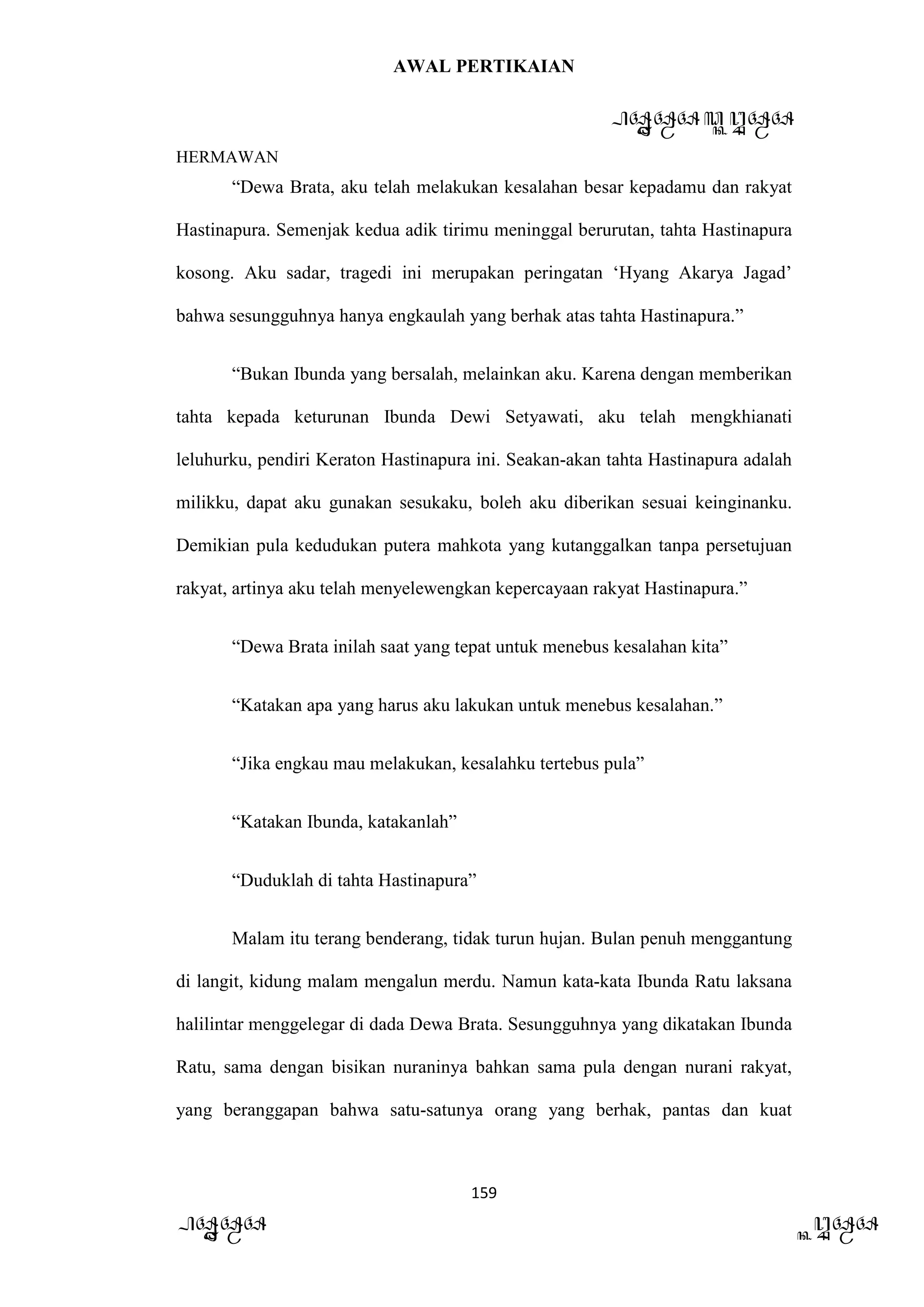 AWAL PERTIKAIAN
PANDAWA & KURAWA
HERMAWAN
159
PANDAWA KURAWA
“Dewa Brata, aku telah melakukan kesalahan besar kepadamu dan rakyat
Hastinapura. Semenjak kedua adik tirimu meninggal berurutan, tahta Hastinapura
kosong. Aku sadar, tragedi ini merupakan peringatan ‘Hyang Akarya Jagad’
bahwa sesungguhnya hanya engkaulah yang berhak atas tahta Hastinapura.”
“Bukan Ibunda yang bersalah, melainkan aku. Karena dengan memberikan
tahta kepada keturunan Ibunda Dewi Setyawati, aku telah mengkhianati
leluhurku, pendiri Keraton Hastinapura ini. Seakan-akan tahta Hastinapura adalah
milikku, dapat aku gunakan sesukaku, boleh aku diberikan sesuai keinginanku.
Demikian pula kedudukan putera mahkota yang kutanggalkan tanpa persetujuan
rakyat, artinya aku telah menyelewengkan kepercayaan rakyat Hastinapura.”
“Dewa Brata inilah saat yang tepat untuk menebus kesalahan kita”
“Katakan apa yang harus aku lakukan untuk menebus kesalahan.”
“Jika engkau mau melakukan, kesalahku tertebus pula”
“Katakan Ibunda, katakanlah”
“Duduklah di tahta Hastinapura”
Malam itu terang benderang, tidak turun hujan. Bulan penuh menggantung
di langit, kidung malam mengalun merdu. Namun kata-kata Ibunda Ratu laksana
halilintar menggelegar di dada Dewa Brata. Sesungguhnya yang dikatakan Ibunda
Ratu, sama dengan bisikan nuraninya bahkan sama pula dengan nurani rakyat,
yang beranggapan bahwa satu-satunya orang yang berhak, pantas dan kuat
 