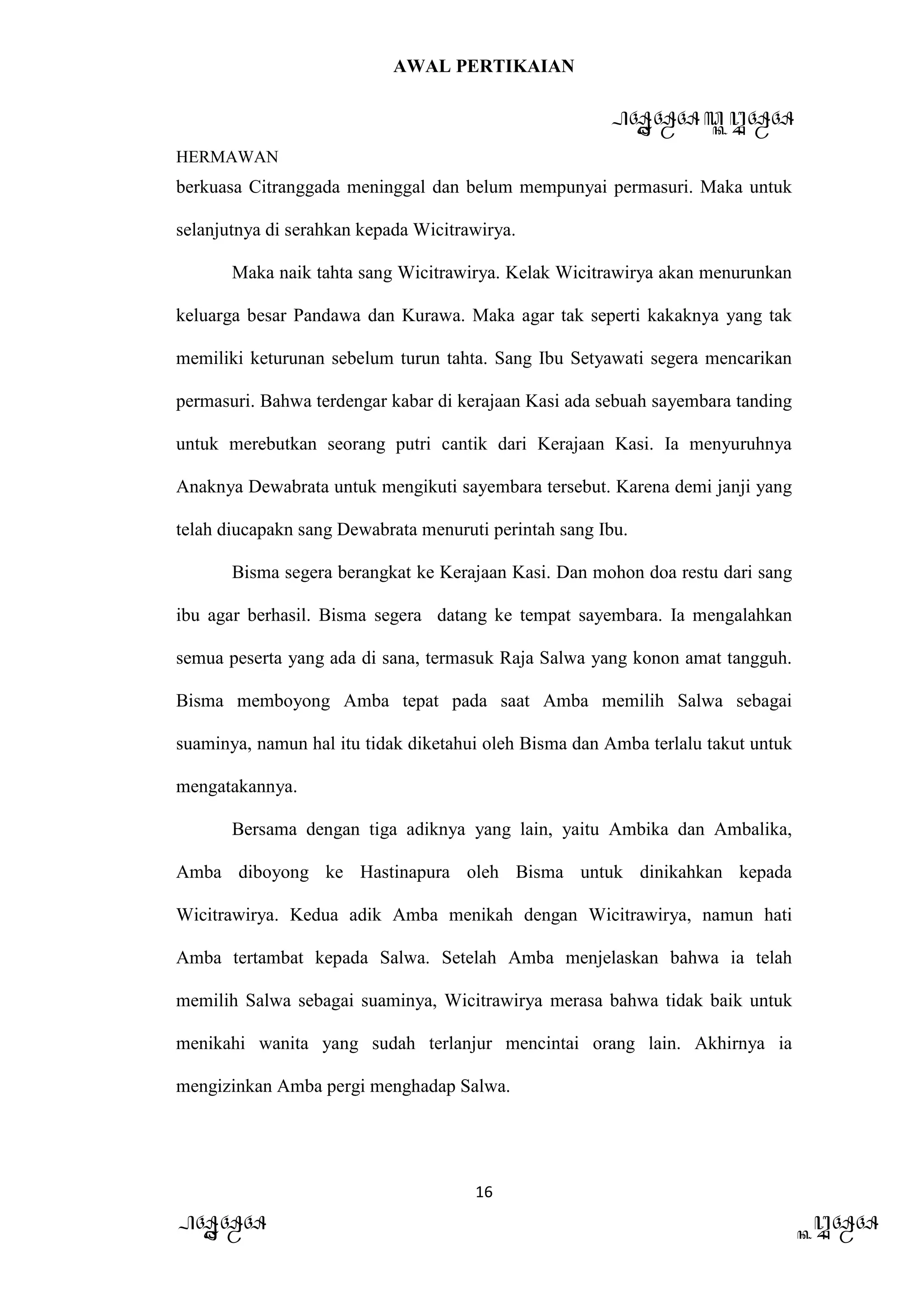 AWAL PERTIKAIAN
PANDAWA & KURAWA
HERMAWAN
16
PANDAWA KURAWA
berkuasa Citranggada meninggal dan belum mempunyai permasuri. Maka untuk
selanjutnya di serahkan kepada Wicitrawirya.
Maka naik tahta sang Wicitrawirya. Kelak Wicitrawirya akan menurunkan
keluarga besar Pandawa dan Kurawa. Maka agar tak seperti kakaknya yang tak
memiliki keturunan sebelum turun tahta. Sang Ibu Setyawati segera mencarikan
permasuri. Bahwa terdengar kabar di kerajaan Kasi ada sebuah sayembara tanding
untuk merebutkan seorang putri cantik dari Kerajaan Kasi. Ia menyuruhnya
Anaknya Dewabrata untuk mengikuti sayembara tersebut. Karena demi janji yang
telah diucapakn sang Dewabrata menuruti perintah sang Ibu.
Bisma segera berangkat ke Kerajaan Kasi. Dan mohon doa restu dari sang
ibu agar berhasil. Bisma segera datang ke tempat sayembara. Ia mengalahkan
semua peserta yang ada di sana, termasuk Raja Salwa yang konon amat tangguh.
Bisma memboyong Amba tepat pada saat Amba memilih Salwa sebagai
suaminya, namun hal itu tidak diketahui oleh Bisma dan Amba terlalu takut untuk
mengatakannya.
Bersama dengan tiga adiknya yang lain, yaitu Ambika dan Ambalika,
Amba diboyong ke Hastinapura oleh Bisma untuk dinikahkan kepada
Wicitrawirya. Kedua adik Amba menikah dengan Wicitrawirya, namun hati
Amba tertambat kepada Salwa. Setelah Amba menjelaskan bahwa ia telah
memilih Salwa sebagai suaminya, Wicitrawirya merasa bahwa tidak baik untuk
menikahi wanita yang sudah terlanjur mencintai orang lain. Akhirnya ia
mengizinkan Amba pergi menghadap Salwa.
 