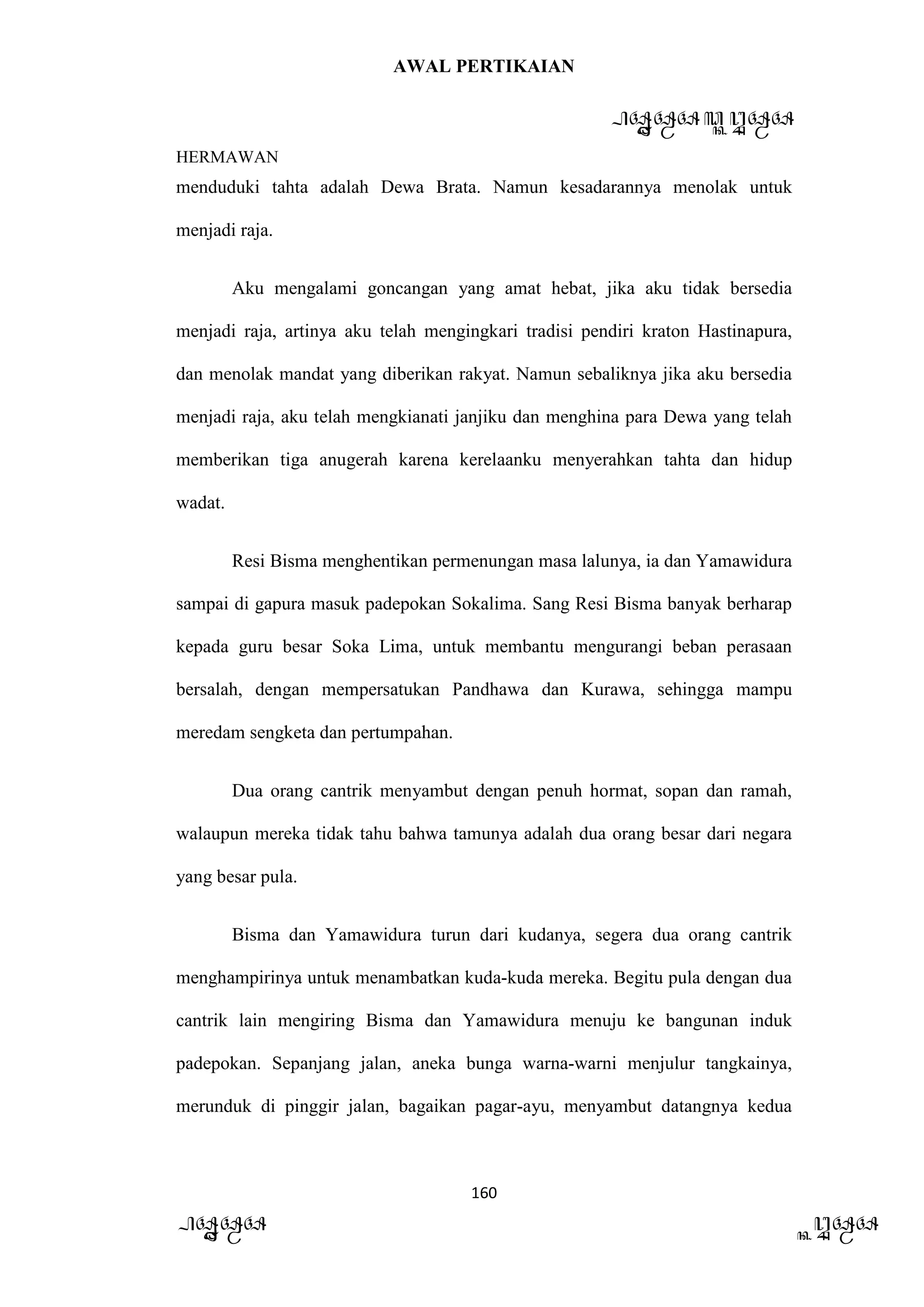 AWAL PERTIKAIAN
PANDAWA & KURAWA
HERMAWAN
160
PANDAWA KURAWA
menduduki tahta adalah Dewa Brata. Namun kesadarannya menolak untuk
menjadi raja.
Aku mengalami goncangan yang amat hebat, jika aku tidak bersedia
menjadi raja, artinya aku telah mengingkari tradisi pendiri kraton Hastinapura,
dan menolak mandat yang diberikan rakyat. Namun sebaliknya jika aku bersedia
menjadi raja, aku telah mengkianati janjiku dan menghina para Dewa yang telah
memberikan tiga anugerah karena kerelaanku menyerahkan tahta dan hidup
wadat.
Resi Bisma menghentikan permenungan masa lalunya, ia dan Yamawidura
sampai di gapura masuk padepokan Sokalima. Sang Resi Bisma banyak berharap
kepada guru besar Soka Lima, untuk membantu mengurangi beban perasaan
bersalah, dengan mempersatukan Pandhawa dan Kurawa, sehingga mampu
meredam sengketa dan pertumpahan.
Dua orang cantrik menyambut dengan penuh hormat, sopan dan ramah,
walaupun mereka tidak tahu bahwa tamunya adalah dua orang besar dari negara
yang besar pula.
Bisma dan Yamawidura turun dari kudanya, segera dua orang cantrik
menghampirinya untuk menambatkan kuda-kuda mereka. Begitu pula dengan dua
cantrik lain mengiring Bisma dan Yamawidura menuju ke bangunan induk
padepokan. Sepanjang jalan, aneka bunga warna-warni menjulur tangkainya,
merunduk di pinggir jalan, bagaikan pagar-ayu, menyambut datangnya kedua
 