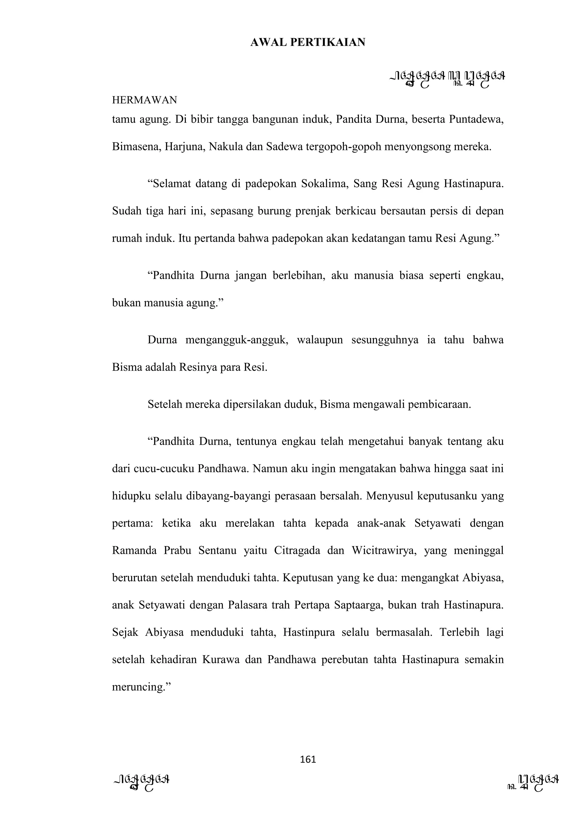 AWAL PERTIKAIAN
PANDAWA & KURAWA
HERMAWAN
161
PANDAWA KURAWA
tamu agung. Di bibir tangga bangunan induk, Pandita Durna, beserta Puntadewa,
Bimasena, Harjuna, Nakula dan Sadewa tergopoh-gopoh menyongsong mereka.
“Selamat datang di padepokan Sokalima, Sang Resi Agung Hastinapura.
Sudah tiga hari ini, sepasang burung prenjak berkicau bersautan persis di depan
rumah induk. Itu pertanda bahwa padepokan akan kedatangan tamu Resi Agung.”
“Pandhita Durna jangan berlebihan, aku manusia biasa seperti engkau,
bukan manusia agung.”
Durna mengangguk-angguk, walaupun sesungguhnya ia tahu bahwa
Bisma adalah Resinya para Resi.
Setelah mereka dipersilakan duduk, Bisma mengawali pembicaraan.
“Pandhita Durna, tentunya engkau telah mengetahui banyak tentang aku
dari cucu-cucuku Pandhawa. Namun aku ingin mengatakan bahwa hingga saat ini
hidupku selalu dibayang-bayangi perasaan bersalah. Menyusul keputusanku yang
pertama: ketika aku merelakan tahta kepada anak-anak Setyawati dengan
Ramanda Prabu Sentanu yaitu Citragada dan Wicitrawirya, yang meninggal
berurutan setelah menduduki tahta. Keputusan yang ke dua: mengangkat Abiyasa,
anak Setyawati dengan Palasara trah Pertapa Saptaarga, bukan trah Hastinapura.
Sejak Abiyasa menduduki tahta, Hastinpura selalu bermasalah. Terlebih lagi
setelah kehadiran Kurawa dan Pandhawa perebutan tahta Hastinapura semakin
meruncing.”
 