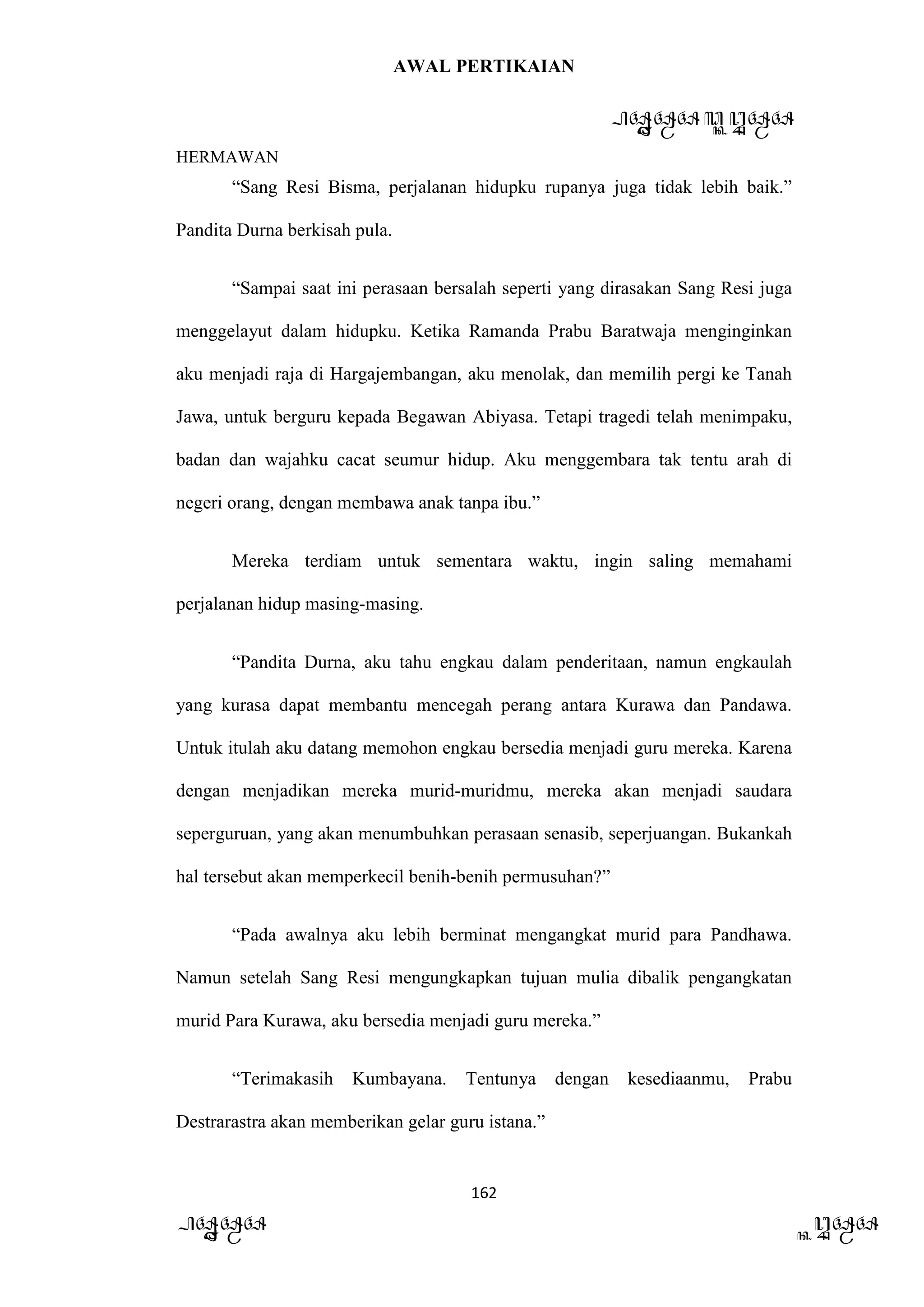 AWAL PERTIKAIAN
PANDAWA & KURAWA
HERMAWAN
162
PANDAWA KURAWA
“Sang Resi Bisma, perjalanan hidupku rupanya juga tidak lebih baik.”
Pandita Durna berkisah pula.
“Sampai saat ini perasaan bersalah seperti yang dirasakan Sang Resi juga
menggelayut dalam hidupku. Ketika Ramanda Prabu Baratwaja menginginkan
aku menjadi raja di Hargajembangan, aku menolak, dan memilih pergi ke Tanah
Jawa, untuk berguru kepada Begawan Abiyasa. Tetapi tragedi telah menimpaku,
badan dan wajahku cacat seumur hidup. Aku menggembara tak tentu arah di
negeri orang, dengan membawa anak tanpa ibu.”
Mereka terdiam untuk sementara waktu, ingin saling memahami
perjalanan hidup masing-masing.
“Pandita Durna, aku tahu engkau dalam penderitaan, namun engkaulah
yang kurasa dapat membantu mencegah perang antara Kurawa dan Pandawa.
Untuk itulah aku datang memohon engkau bersedia menjadi guru mereka. Karena
dengan menjadikan mereka murid-muridmu, mereka akan menjadi saudara
seperguruan, yang akan menumbuhkan perasaan senasib, seperjuangan. Bukankah
hal tersebut akan memperkecil benih-benih permusuhan?”
“Pada awalnya aku lebih berminat mengangkat murid para Pandhawa.
Namun setelah Sang Resi mengungkapkan tujuan mulia dibalik pengangkatan
murid Para Kurawa, aku bersedia menjadi guru mereka.”
“Terimakasih Kumbayana. Tentunya dengan kesediaanmu, Prabu
Destrarastra akan memberikan gelar guru istana.”
 
