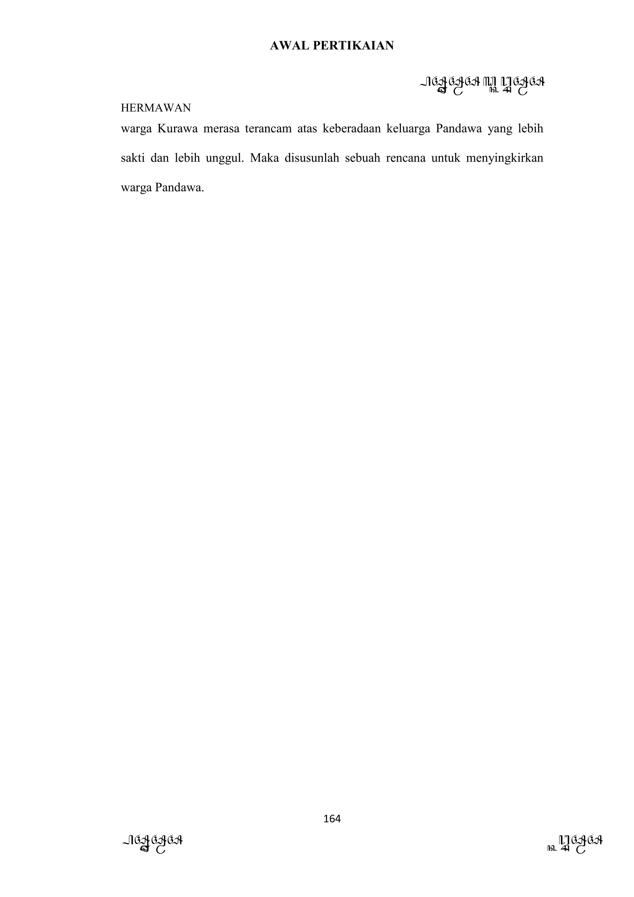 AWAL PERTIKAIAN
PANDAWA & KURAWA
HERMAWAN
164
PANDAWA KURAWA
warga Kurawa merasa terancam atas keberadaan keluarga Pandawa yang lebih
sakti dan lebih unggul. Maka disusunlah sebuah rencana untuk menyingkirkan
warga Pandawa.
 