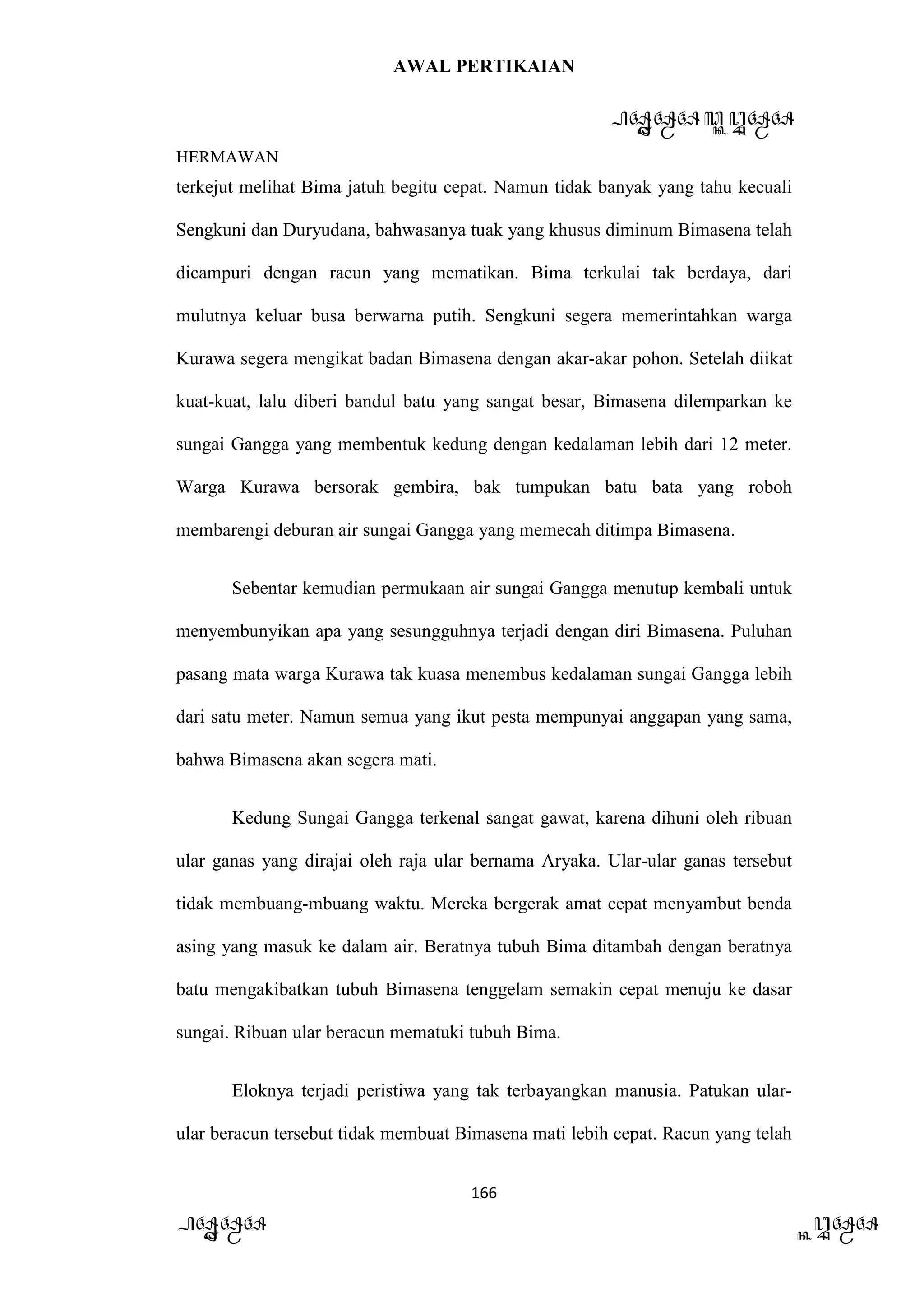AWAL PERTIKAIAN
PANDAWA & KURAWA
HERMAWAN
166
PANDAWA KURAWA
terkejut melihat Bima jatuh begitu cepat. Namun tidak banyak yang tahu kecuali
Sengkuni dan Duryudana, bahwasanya tuak yang khusus diminum Bimasena telah
dicampuri dengan racun yang mematikan. Bima terkulai tak berdaya, dari
mulutnya keluar busa berwarna putih. Sengkuni segera memerintahkan warga
Kurawa segera mengikat badan Bimasena dengan akar-akar pohon. Setelah diikat
kuat-kuat, lalu diberi bandul batu yang sangat besar, Bimasena dilemparkan ke
sungai Gangga yang membentuk kedung dengan kedalaman lebih dari 12 meter.
Warga Kurawa bersorak gembira, bak tumpukan batu bata yang roboh
membarengi deburan air sungai Gangga yang memecah ditimpa Bimasena.
Sebentar kemudian permukaan air sungai Gangga menutup kembali untuk
menyembunyikan apa yang sesungguhnya terjadi dengan diri Bimasena. Puluhan
pasang mata warga Kurawa tak kuasa menembus kedalaman sungai Gangga lebih
dari satu meter. Namun semua yang ikut pesta mempunyai anggapan yang sama,
bahwa Bimasena akan segera mati.
Kedung Sungai Gangga terkenal sangat gawat, karena dihuni oleh ribuan
ular ganas yang dirajai oleh raja ular bernama Aryaka. Ular-ular ganas tersebut
tidak membuang-mbuang waktu. Mereka bergerak amat cepat menyambut benda
asing yang masuk ke dalam air. Beratnya tubuh Bima ditambah dengan beratnya
batu mengakibatkan tubuh Bimasena tenggelam semakin cepat menuju ke dasar
sungai. Ribuan ular beracun mematuki tubuh Bima.
Eloknya terjadi peristiwa yang tak terbayangkan manusia. Patukan ular-
ular beracun tersebut tidak membuat Bimasena mati lebih cepat. Racun yang telah
 