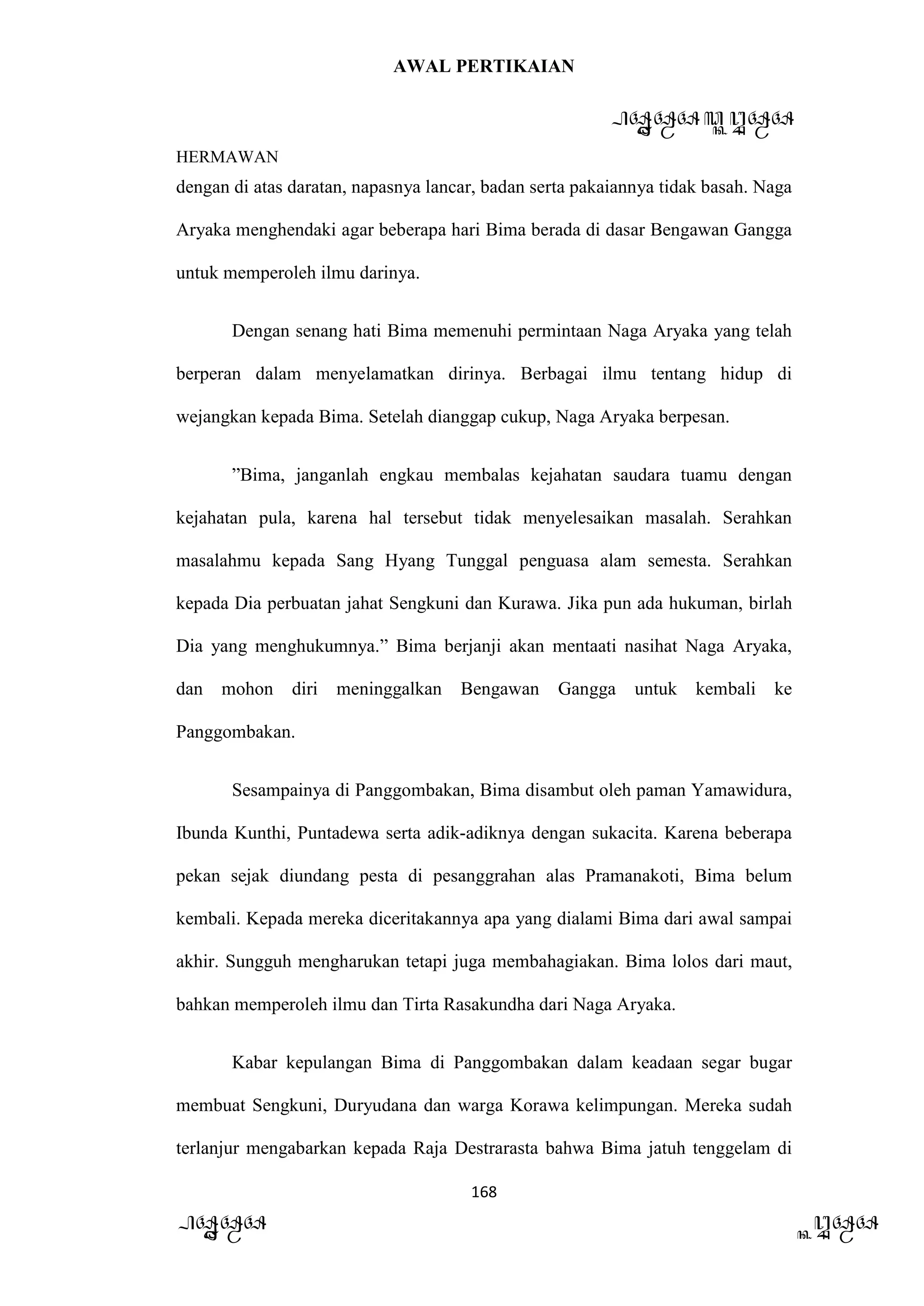 AWAL PERTIKAIAN
PANDAWA & KURAWA
HERMAWAN
168
PANDAWA KURAWA
dengan di atas daratan, napasnya lancar, badan serta pakaiannya tidak basah. Naga
Aryaka menghendaki agar beberapa hari Bima berada di dasar Bengawan Gangga
untuk memperoleh ilmu darinya.
Dengan senang hati Bima memenuhi permintaan Naga Aryaka yang telah
berperan dalam menyelamatkan dirinya. Berbagai ilmu tentang hidup di
wejangkan kepada Bima. Setelah dianggap cukup, Naga Aryaka berpesan.
”Bima, janganlah engkau membalas kejahatan saudara tuamu dengan
kejahatan pula, karena hal tersebut tidak menyelesaikan masalah. Serahkan
masalahmu kepada Sang Hyang Tunggal penguasa alam semesta. Serahkan
kepada Dia perbuatan jahat Sengkuni dan Kurawa. Jika pun ada hukuman, birlah
Dia yang menghukumnya.” Bima berjanji akan mentaati nasihat Naga Aryaka,
dan mohon diri meninggalkan Bengawan Gangga untuk kembali ke
Panggombakan.
Sesampainya di Panggombakan, Bima disambut oleh paman Yamawidura,
Ibunda Kunthi, Puntadewa serta adik-adiknya dengan sukacita. Karena beberapa
pekan sejak diundang pesta di pesanggrahan alas Pramanakoti, Bima belum
kembali. Kepada mereka diceritakannya apa yang dialami Bima dari awal sampai
akhir. Sungguh mengharukan tetapi juga membahagiakan. Bima lolos dari maut,
bahkan memperoleh ilmu dan Tirta Rasakundha dari Naga Aryaka.
Kabar kepulangan Bima di Panggombakan dalam keadaan segar bugar
membuat Sengkuni, Duryudana dan warga Korawa kelimpungan. Mereka sudah
terlanjur mengabarkan kepada Raja Destrarasta bahwa Bima jatuh tenggelam di
 