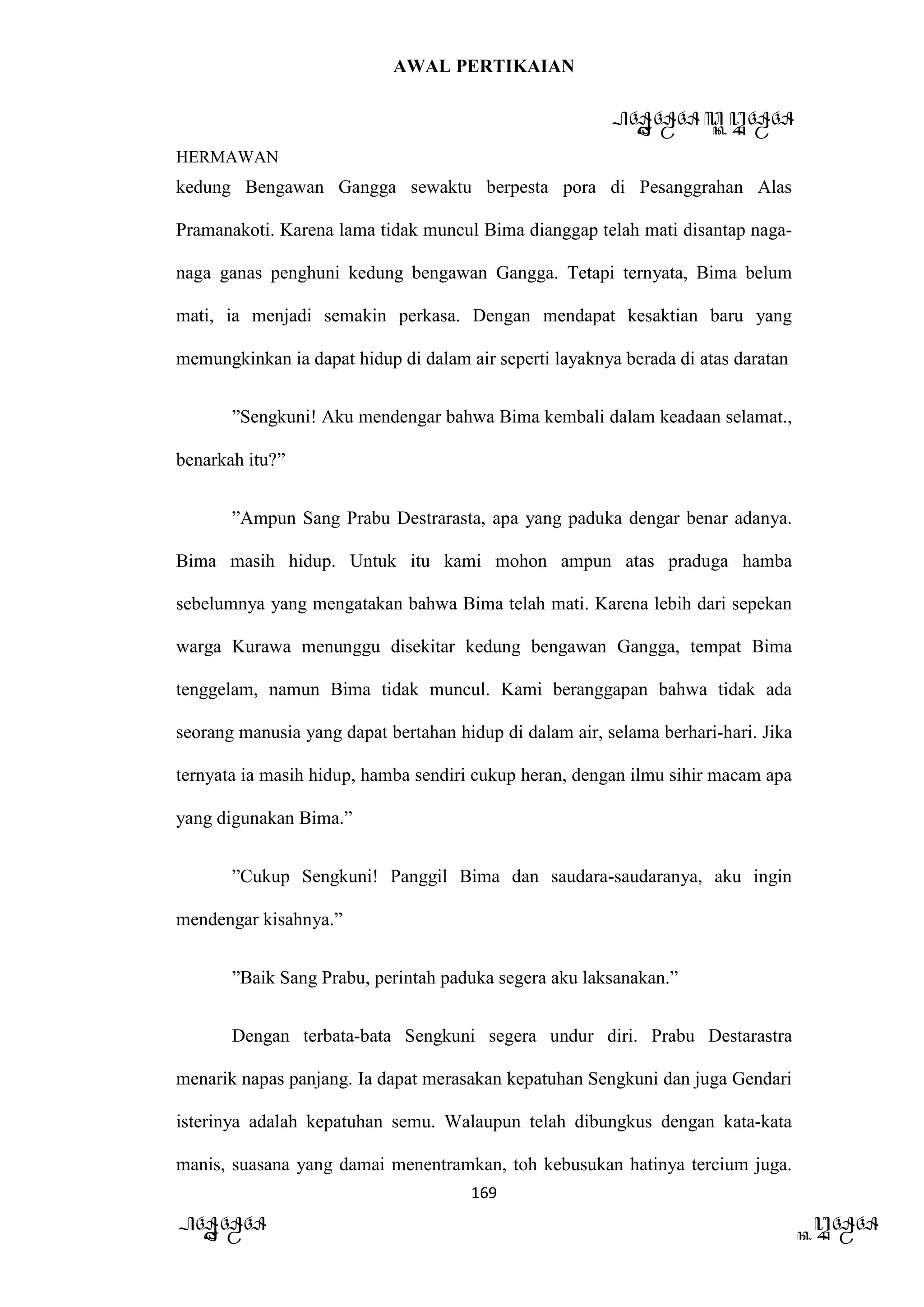 AWAL PERTIKAIAN
PANDAWA & KURAWA
HERMAWAN
169
PANDAWA KURAWA
kedung Bengawan Gangga sewaktu berpesta pora di Pesanggrahan Alas
Pramanakoti. Karena lama tidak muncul Bima dianggap telah mati disantap naga-
naga ganas penghuni kedung bengawan Gangga. Tetapi ternyata, Bima belum
mati, ia menjadi semakin perkasa. Dengan mendapat kesaktian baru yang
memungkinkan ia dapat hidup di dalam air seperti layaknya berada di atas daratan
”Sengkuni! Aku mendengar bahwa Bima kembali dalam keadaan selamat.,
benarkah itu?”
”Ampun Sang Prabu Destrarasta, apa yang paduka dengar benar adanya.
Bima masih hidup. Untuk itu kami mohon ampun atas praduga hamba
sebelumnya yang mengatakan bahwa Bima telah mati. Karena lebih dari sepekan
warga Kurawa menunggu disekitar kedung bengawan Gangga, tempat Bima
tenggelam, namun Bima tidak muncul. Kami beranggapan bahwa tidak ada
seorang manusia yang dapat bertahan hidup di dalam air, selama berhari-hari. Jika
ternyata ia masih hidup, hamba sendiri cukup heran, dengan ilmu sihir macam apa
yang digunakan Bima.”
”Cukup Sengkuni! Panggil Bima dan saudara-saudaranya, aku ingin
mendengar kisahnya.”
”Baik Sang Prabu, perintah paduka segera aku laksanakan.”
Dengan terbata-bata Sengkuni segera undur diri. Prabu Destarastra
menarik napas panjang. Ia dapat merasakan kepatuhan Sengkuni dan juga Gendari
isterinya adalah kepatuhan semu. Walaupun telah dibungkus dengan kata-kata
manis, suasana yang damai menentramkan, toh kebusukan hatinya tercium juga.
 