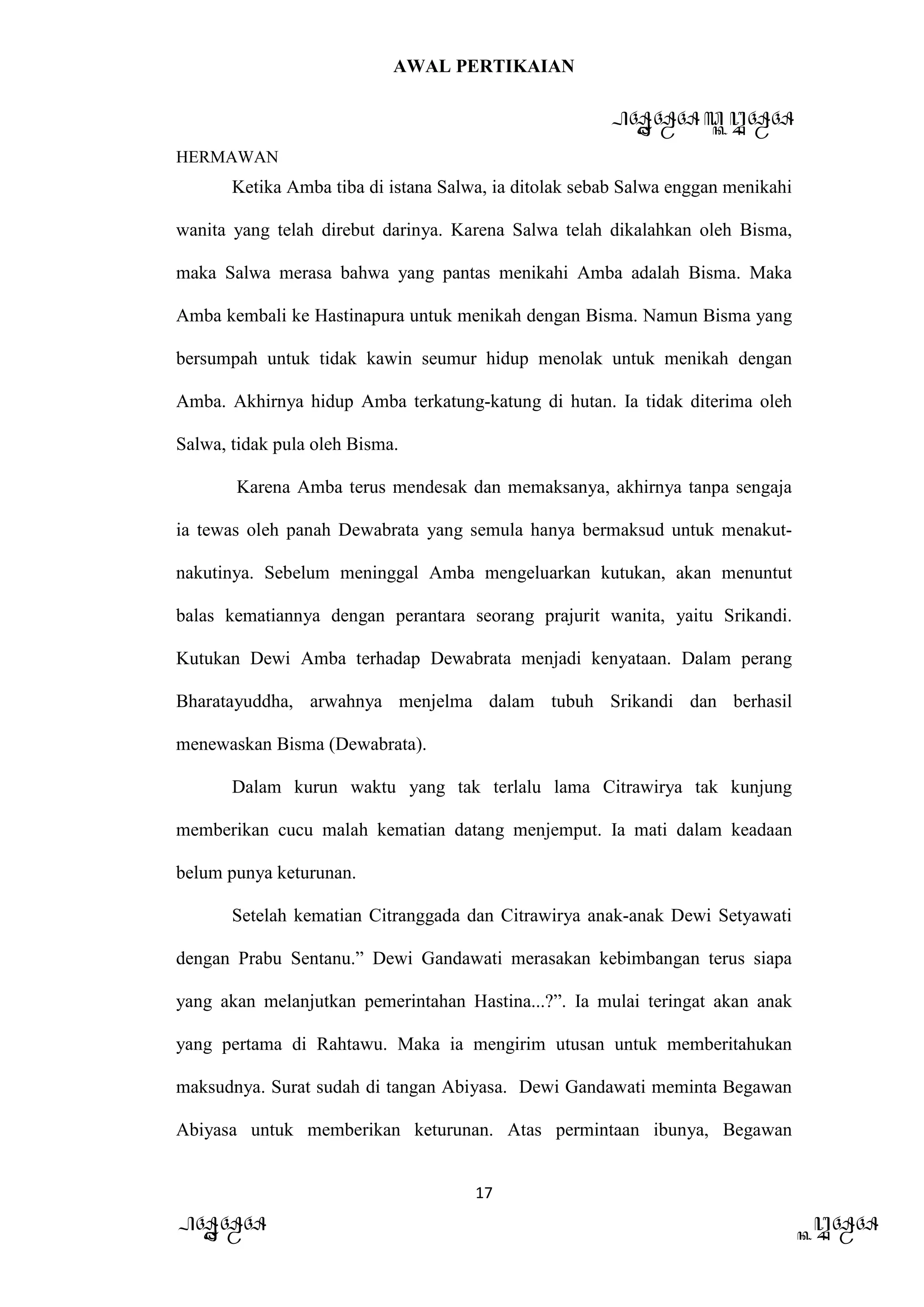 AWAL PERTIKAIAN
PANDAWA & KURAWA
HERMAWAN
17
PANDAWA KURAWA
Ketika Amba tiba di istana Salwa, ia ditolak sebab Salwa enggan menikahi
wanita yang telah direbut darinya. Karena Salwa telah dikalahkan oleh Bisma,
maka Salwa merasa bahwa yang pantas menikahi Amba adalah Bisma. Maka
Amba kembali ke Hastinapura untuk menikah dengan Bisma. Namun Bisma yang
bersumpah untuk tidak kawin seumur hidup menolak untuk menikah dengan
Amba. Akhirnya hidup Amba terkatung-katung di hutan. Ia tidak diterima oleh
Salwa, tidak pula oleh Bisma.
Karena Amba terus mendesak dan memaksanya, akhirnya tanpa sengaja
ia tewas oleh panah Dewabrata yang semula hanya bermaksud untuk menakut-
nakutinya. Sebelum meninggal Amba mengeluarkan kutukan, akan menuntut
balas kematiannya dengan perantara seorang prajurit wanita, yaitu Srikandi.
Kutukan Dewi Amba terhadap Dewabrata menjadi kenyataan. Dalam perang
Bharatayuddha, arwahnya menjelma dalam tubuh Srikandi dan berhasil
menewaskan Bisma (Dewabrata).
Dalam kurun waktu yang tak terlalu lama Citrawirya tak kunjung
memberikan cucu malah kematian datang menjemput. Ia mati dalam keadaan
belum punya keturunan.
Setelah kematian Citranggada dan Citrawirya anak-anak Dewi Setyawati
dengan Prabu Sentanu.” Dewi Gandawati merasakan kebimbangan terus siapa
yang akan melanjutkan pemerintahan Hastina...?”. Ia mulai teringat akan anak
yang pertama di Rahtawu. Maka ia mengirim utusan untuk memberitahukan
maksudnya. Surat sudah di tangan Abiyasa. Dewi Gandawati meminta Begawan
Abiyasa untuk memberikan keturunan. Atas permintaan ibunya, Begawan
 