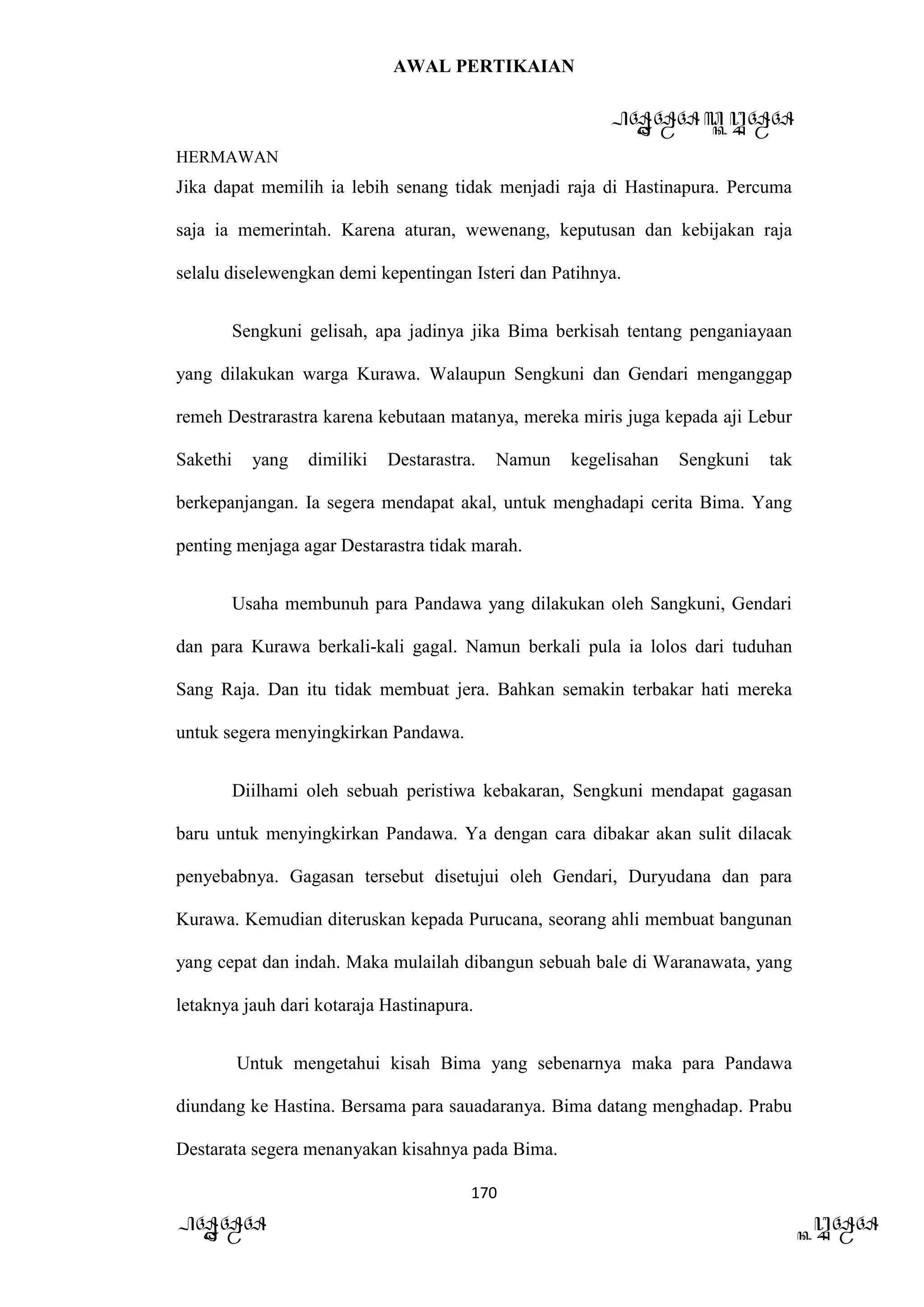 AWAL PERTIKAIAN
PANDAWA & KURAWA
HERMAWAN
170
PANDAWA KURAWA
Jika dapat memilih ia lebih senang tidak menjadi raja di Hastinapura. Percuma
saja ia memerintah. Karena aturan, wewenang, keputusan dan kebijakan raja
selalu diselewengkan demi kepentingan Isteri dan Patihnya.
Sengkuni gelisah, apa jadinya jika Bima berkisah tentang penganiayaan
yang dilakukan warga Kurawa. Walaupun Sengkuni dan Gendari menganggap
remeh Destrarastra karena kebutaan matanya, mereka miris juga kepada aji Lebur
Sakethi yang dimiliki Destarastra. Namun kegelisahan Sengkuni tak
berkepanjangan. Ia segera mendapat akal, untuk menghadapi cerita Bima. Yang
penting menjaga agar Destarastra tidak marah.
Usaha membunuh para Pandawa yang dilakukan oleh Sangkuni, Gendari
dan para Kurawa berkali-kali gagal. Namun berkali pula ia lolos dari tuduhan
Sang Raja. Dan itu tidak membuat jera. Bahkan semakin terbakar hati mereka
untuk segera menyingkirkan Pandawa.
Diilhami oleh sebuah peristiwa kebakaran, Sengkuni mendapat gagasan
baru untuk menyingkirkan Pandawa. Ya dengan cara dibakar akan sulit dilacak
penyebabnya. Gagasan tersebut disetujui oleh Gendari, Duryudana dan para
Kurawa. Kemudian diteruskan kepada Purucana, seorang ahli membuat bangunan
yang cepat dan indah. Maka mulailah dibangun sebuah bale di Waranawata, yang
letaknya jauh dari kotaraja Hastinapura.
Untuk mengetahui kisah Bima yang sebenarnya maka para Pandawa
diundang ke Hastina. Bersama para sauadaranya. Bima datang menghadap. Prabu
Destarata segera menanyakan kisahnya pada Bima.
 