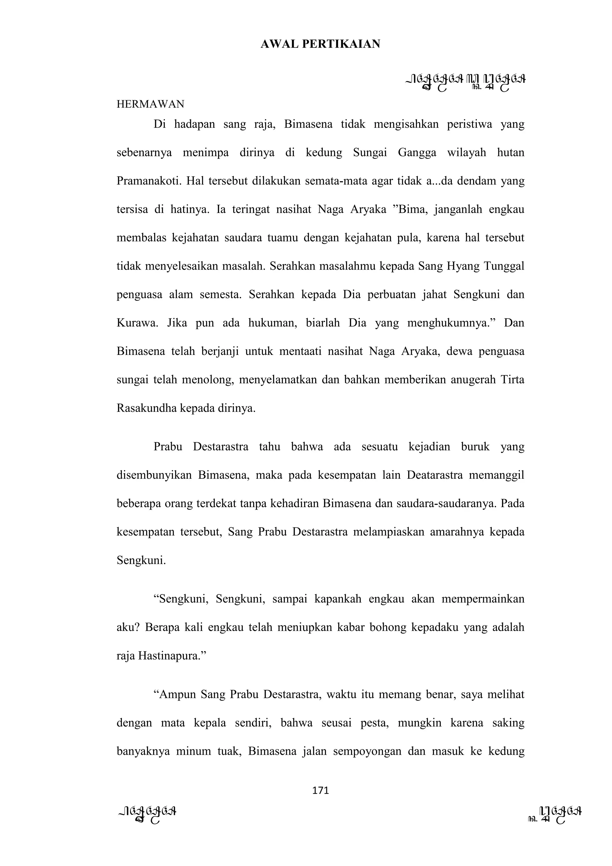 AWAL PERTIKAIAN
PANDAWA & KURAWA
HERMAWAN
171
PANDAWA KURAWA
Di hadapan sang raja, Bimasena tidak mengisahkan peristiwa yang
sebenarnya menimpa dirinya di kedung Sungai Gangga wilayah hutan
Pramanakoti. Hal tersebut dilakukan semata-mata agar tidak a...da dendam yang
tersisa di hatinya. Ia teringat nasihat Naga Aryaka ”Bima, janganlah engkau
membalas kejahatan saudara tuamu dengan kejahatan pula, karena hal tersebut
tidak menyelesaikan masalah. Serahkan masalahmu kepada Sang Hyang Tunggal
penguasa alam semesta. Serahkan kepada Dia perbuatan jahat Sengkuni dan
Kurawa. Jika pun ada hukuman, biarlah Dia yang menghukumnya.” Dan
Bimasena telah berjanji untuk mentaati nasihat Naga Aryaka, dewa penguasa
sungai telah menolong, menyelamatkan dan bahkan memberikan anugerah Tirta
Rasakundha kepada dirinya.
Prabu Destarastra tahu bahwa ada sesuatu kejadian buruk yang
disembunyikan Bimasena, maka pada kesempatan lain Deatarastra memanggil
beberapa orang terdekat tanpa kehadiran Bimasena dan saudara-saudaranya. Pada
kesempatan tersebut, Sang Prabu Destarastra melampiaskan amarahnya kepada
Sengkuni.
“Sengkuni, Sengkuni, sampai kapankah engkau akan mempermainkan
aku? Berapa kali engkau telah meniupkan kabar bohong kepadaku yang adalah
raja Hastinapura.”
“Ampun Sang Prabu Destarastra, waktu itu memang benar, saya melihat
dengan mata kepala sendiri, bahwa seusai pesta, mungkin karena saking
banyaknya minum tuak, Bimasena jalan sempoyongan dan masuk ke kedung
 