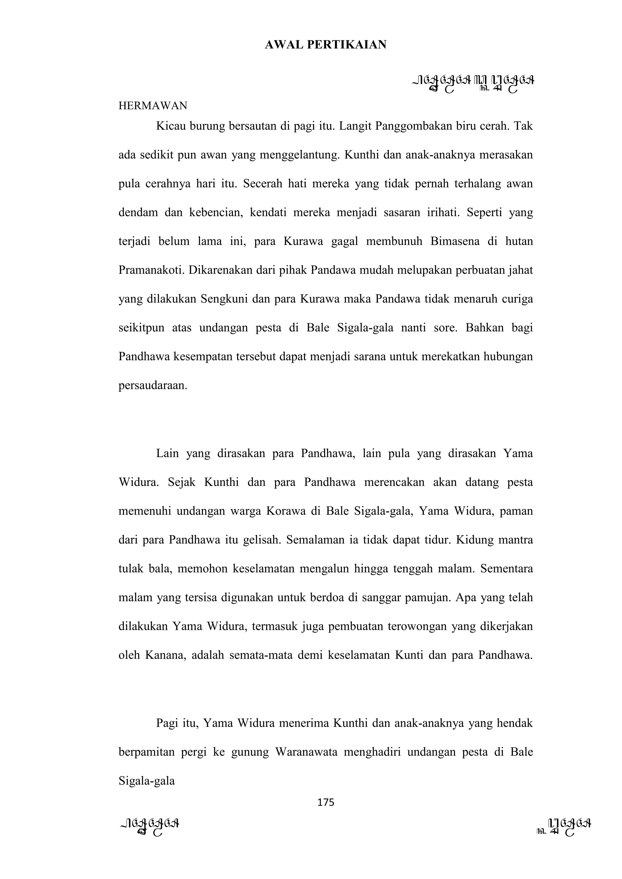 AWAL PERTIKAIAN
PANDAWA & KURAWA
HERMAWAN
175
PANDAWA KURAWA
Kicau burung bersautan di pagi itu. Langit Panggombakan biru cerah. Tak
ada sedikit pun awan yang menggelantung. Kunthi dan anak-anaknya merasakan
pula cerahnya hari itu. Secerah hati mereka yang tidak pernah terhalang awan
dendam dan kebencian, kendati mereka menjadi sasaran irihati. Seperti yang
terjadi belum lama ini, para Kurawa gagal membunuh Bimasena di hutan
Pramanakoti. Dikarenakan dari pihak Pandawa mudah melupakan perbuatan jahat
yang dilakukan Sengkuni dan para Kurawa maka Pandawa tidak menaruh curiga
seikitpun atas undangan pesta di Bale Sigala-gala nanti sore. Bahkan bagi
Pandhawa kesempatan tersebut dapat menjadi sarana untuk merekatkan hubungan
persaudaraan.
Lain yang dirasakan para Pandhawa, lain pula yang dirasakan Yama
Widura. Sejak Kunthi dan para Pandhawa merencakan akan datang pesta
memenuhi undangan warga Korawa di Bale Sigala-gala, Yama Widura, paman
dari para Pandhawa itu gelisah. Semalaman ia tidak dapat tidur. Kidung mantra
tulak bala, memohon keselamatan mengalun hingga tenggah malam. Sementara
malam yang tersisa digunakan untuk berdoa di sanggar pamujan. Apa yang telah
dilakukan Yama Widura, termasuk juga pembuatan terowongan yang dikerjakan
oleh Kanana, adalah semata-mata demi keselamatan Kunti dan para Pandhawa.
Pagi itu, Yama Widura menerima Kunthi dan anak-anaknya yang hendak
berpamitan pergi ke gunung Waranawata menghadiri undangan pesta di Bale
Sigala-gala
 