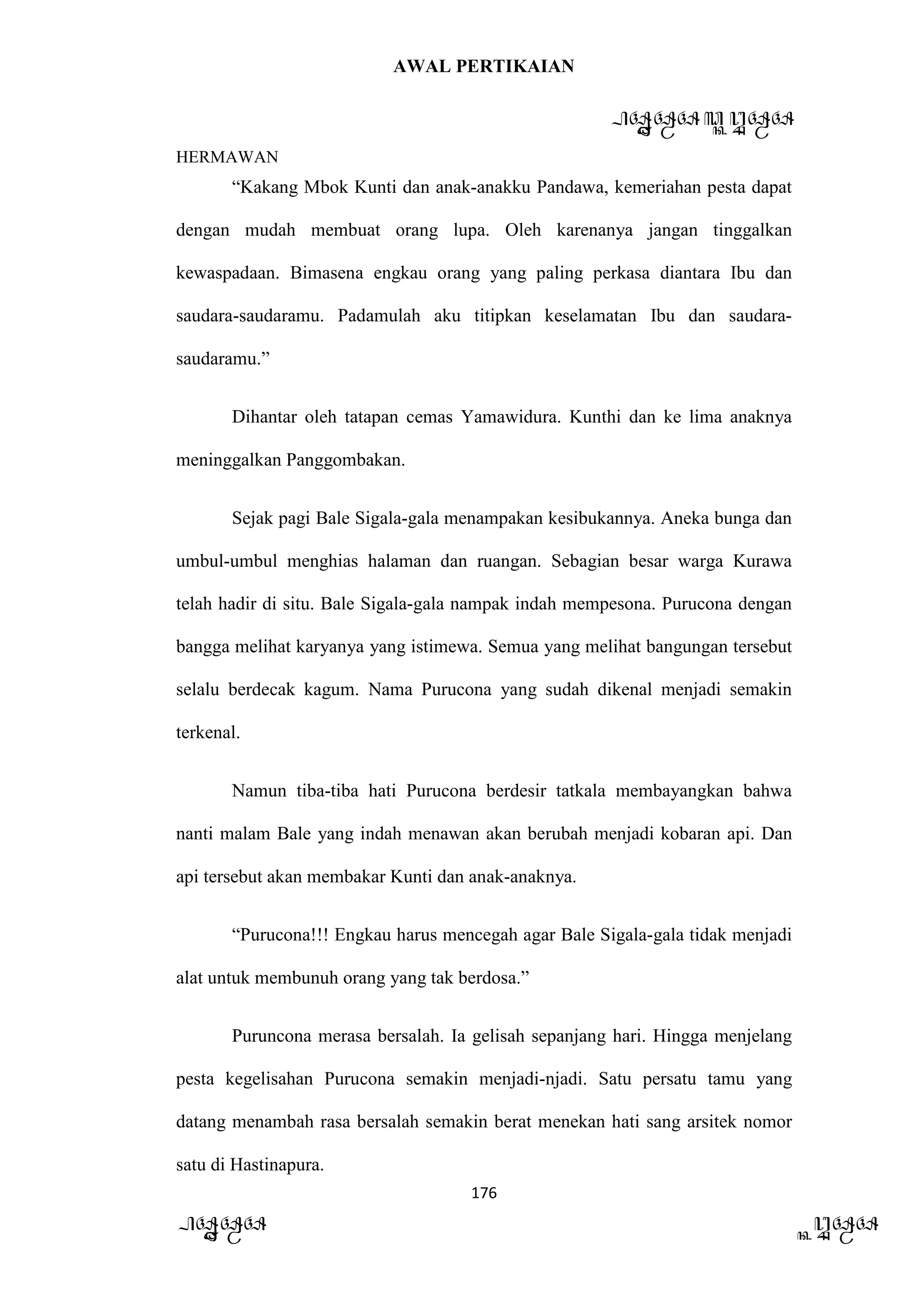 AWAL PERTIKAIAN
PANDAWA & KURAWA
HERMAWAN
176
PANDAWA KURAWA
“Kakang Mbok Kunti dan anak-anakku Pandawa, kemeriahan pesta dapat
dengan mudah membuat orang lupa. Oleh karenanya jangan tinggalkan
kewaspadaan. Bimasena engkau orang yang paling perkasa diantara Ibu dan
saudara-saudaramu. Padamulah aku titipkan keselamatan Ibu dan saudara-
saudaramu.”
Dihantar oleh tatapan cemas Yamawidura. Kunthi dan ke lima anaknya
meninggalkan Panggombakan.
Sejak pagi Bale Sigala-gala menampakan kesibukannya. Aneka bunga dan
umbul-umbul menghias halaman dan ruangan. Sebagian besar warga Kurawa
telah hadir di situ. Bale Sigala-gala nampak indah mempesona. Purucona dengan
bangga melihat karyanya yang istimewa. Semua yang melihat bangungan tersebut
selalu berdecak kagum. Nama Purucona yang sudah dikenal menjadi semakin
terkenal.
Namun tiba-tiba hati Purucona berdesir tatkala membayangkan bahwa
nanti malam Bale yang indah menawan akan berubah menjadi kobaran api. Dan
api tersebut akan membakar Kunti dan anak-anaknya.
“Purucona!!! Engkau harus mencegah agar Bale Sigala-gala tidak menjadi
alat untuk membunuh orang yang tak berdosa.”
Puruncona merasa bersalah. Ia gelisah sepanjang hari. Hingga menjelang
pesta kegelisahan Purucona semakin menjadi-njadi. Satu persatu tamu yang
datang menambah rasa bersalah semakin berat menekan hati sang arsitek nomor
satu di Hastinapura.
 