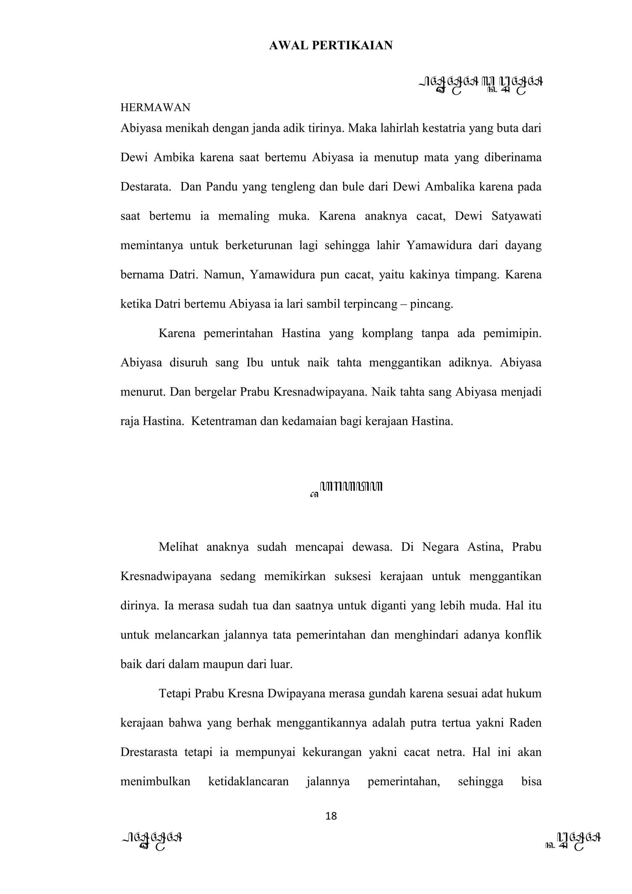 AWAL PERTIKAIAN
PANDAWA & KURAWA
HERMAWAN
18
PANDAWA KURAWA
Abiyasa menikah dengan janda adik tirinya. Maka lahirlah kestatria yang buta dari
Dewi Ambika karena saat bertemu Abiyasa ia menutup mata yang diberinama
Destarata. Dan Pandu yang tengleng dan bule dari Dewi Ambalika karena pada
saat bertemu ia memaling muka. Karena anaknya cacat, Dewi Satyawati
memintanya untuk berketurunan lagi sehingga lahir Yamawidura dari dayang
bernama Datri. Namun, Yamawidura pun cacat, yaitu kakinya timpang. Karena
ketika Datri bertemu Abiyasa ia lari sambil terpincang – pincang.
Karena pemerintahan Hastina yang komplang tanpa ada pemimipin.
Abiyasa disuruh sang Ibu untuk naik tahta menggantikan adiknya. Abiyasa
menurut. Dan bergelar Prabu Kresnadwipayana. Naik tahta sang Abiyasa menjadi
raja Hastina. Ketentraman dan kedamaian bagi kerajaan Hastina.
Barata
Melihat anaknya sudah mencapai dewasa. Di Negara Astina, Prabu
Kresnadwipayana sedang memikirkan suksesi kerajaan untuk menggantikan
dirinya. Ia merasa sudah tua dan saatnya untuk diganti yang lebih muda. Hal itu
untuk melancarkan jalannya tata pemerintahan dan menghindari adanya konflik
baik dari dalam maupun dari luar.
Tetapi Prabu Kresna Dwipayana merasa gundah karena sesuai adat hukum
kerajaan bahwa yang berhak menggantikannya adalah putra tertua yakni Raden
Drestarasta tetapi ia mempunyai kekurangan yakni cacat netra. Hal ini akan
menimbulkan ketidaklancaran jalannya pemerintahan, sehingga bisa
 