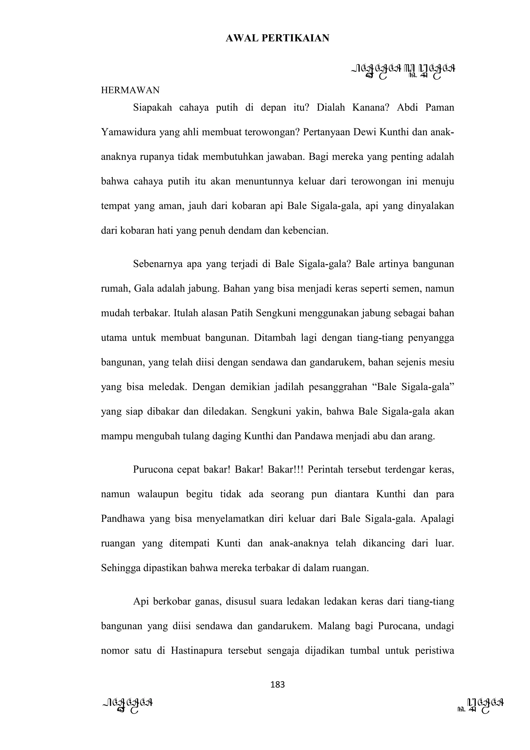 AWAL PERTIKAIAN
PANDAWA & KURAWA
HERMAWAN
183
PANDAWA KURAWA
Siapakah cahaya putih di depan itu? Dialah Kanana? Abdi Paman
Yamawidura yang ahli membuat terowongan? Pertanyaan Dewi Kunthi dan anak-
anaknya rupanya tidak membutuhkan jawaban. Bagi mereka yang penting adalah
bahwa cahaya putih itu akan menuntunnya keluar dari terowongan ini menuju
tempat yang aman, jauh dari kobaran api Bale Sigala-gala, api yang dinyalakan
dari kobaran hati yang penuh dendam dan kebencian.
Sebenarnya apa yang terjadi di Bale Sigala-gala? Bale artinya bangunan
rumah, Gala adalah jabung. Bahan yang bisa menjadi keras seperti semen, namun
mudah terbakar. Itulah alasan Patih Sengkuni menggunakan jabung sebagai bahan
utama untuk membuat bangunan. Ditambah lagi dengan tiang-tiang penyangga
bangunan, yang telah diisi dengan sendawa dan gandarukem, bahan sejenis mesiu
yang bisa meledak. Dengan demikian jadilah pesanggrahan “Bale Sigala-gala”
yang siap dibakar dan diledakan. Sengkuni yakin, bahwa Bale Sigala-gala akan
mampu mengubah tulang daging Kunthi dan Pandawa menjadi abu dan arang.
Purucona cepat bakar! Bakar! Bakar!!! Perintah tersebut terdengar keras,
namun walaupun begitu tidak ada seorang pun diantara Kunthi dan para
Pandhawa yang bisa menyelamatkan diri keluar dari Bale Sigala-gala. Apalagi
ruangan yang ditempati Kunti dan anak-anaknya telah dikancing dari luar.
Sehingga dipastikan bahwa mereka terbakar di dalam ruangan.
Api berkobar ganas, disusul suara ledakan ledakan keras dari tiang-tiang
bangunan yang diisi sendawa dan gandarukem. Malang bagi Purocana, undagi
nomor satu di Hastinapura tersebut sengaja dijadikan tumbal untuk peristiwa
 