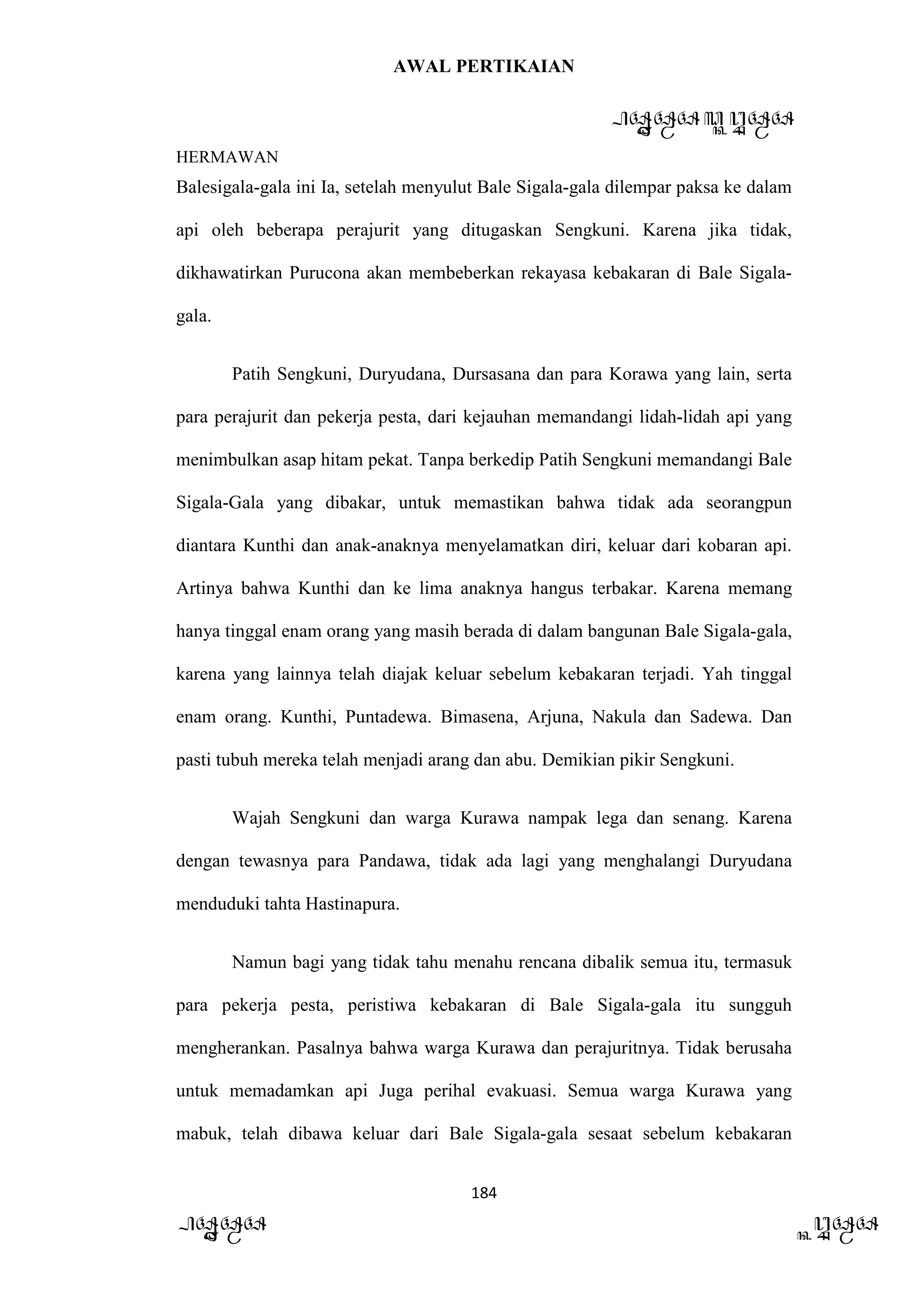 AWAL PERTIKAIAN
PANDAWA & KURAWA
HERMAWAN
184
PANDAWA KURAWA
Balesigala-gala ini Ia, setelah menyulut Bale Sigala-gala dilempar paksa ke dalam
api oleh beberapa perajurit yang ditugaskan Sengkuni. Karena jika tidak,
dikhawatirkan Purucona akan membeberkan rekayasa kebakaran di Bale Sigala-
gala.
Patih Sengkuni, Duryudana, Dursasana dan para Korawa yang lain, serta
para perajurit dan pekerja pesta, dari kejauhan memandangi lidah-lidah api yang
menimbulkan asap hitam pekat. Tanpa berkedip Patih Sengkuni memandangi Bale
Sigala-Gala yang dibakar, untuk memastikan bahwa tidak ada seorangpun
diantara Kunthi dan anak-anaknya menyelamatkan diri, keluar dari kobaran api.
Artinya bahwa Kunthi dan ke lima anaknya hangus terbakar. Karena memang
hanya tinggal enam orang yang masih berada di dalam bangunan Bale Sigala-gala,
karena yang lainnya telah diajak keluar sebelum kebakaran terjadi. Yah tinggal
enam orang. Kunthi, Puntadewa. Bimasena, Arjuna, Nakula dan Sadewa. Dan
pasti tubuh mereka telah menjadi arang dan abu. Demikian pikir Sengkuni.
Wajah Sengkuni dan warga Kurawa nampak lega dan senang. Karena
dengan tewasnya para Pandawa, tidak ada lagi yang menghalangi Duryudana
menduduki tahta Hastinapura.
Namun bagi yang tidak tahu menahu rencana dibalik semua itu, termasuk
para pekerja pesta, peristiwa kebakaran di Bale Sigala-gala itu sungguh
mengherankan. Pasalnya bahwa warga Kurawa dan perajuritnya. Tidak berusaha
untuk memadamkan api Juga perihal evakuasi. Semua warga Kurawa yang
mabuk, telah dibawa keluar dari Bale Sigala-gala sesaat sebelum kebakaran
 
