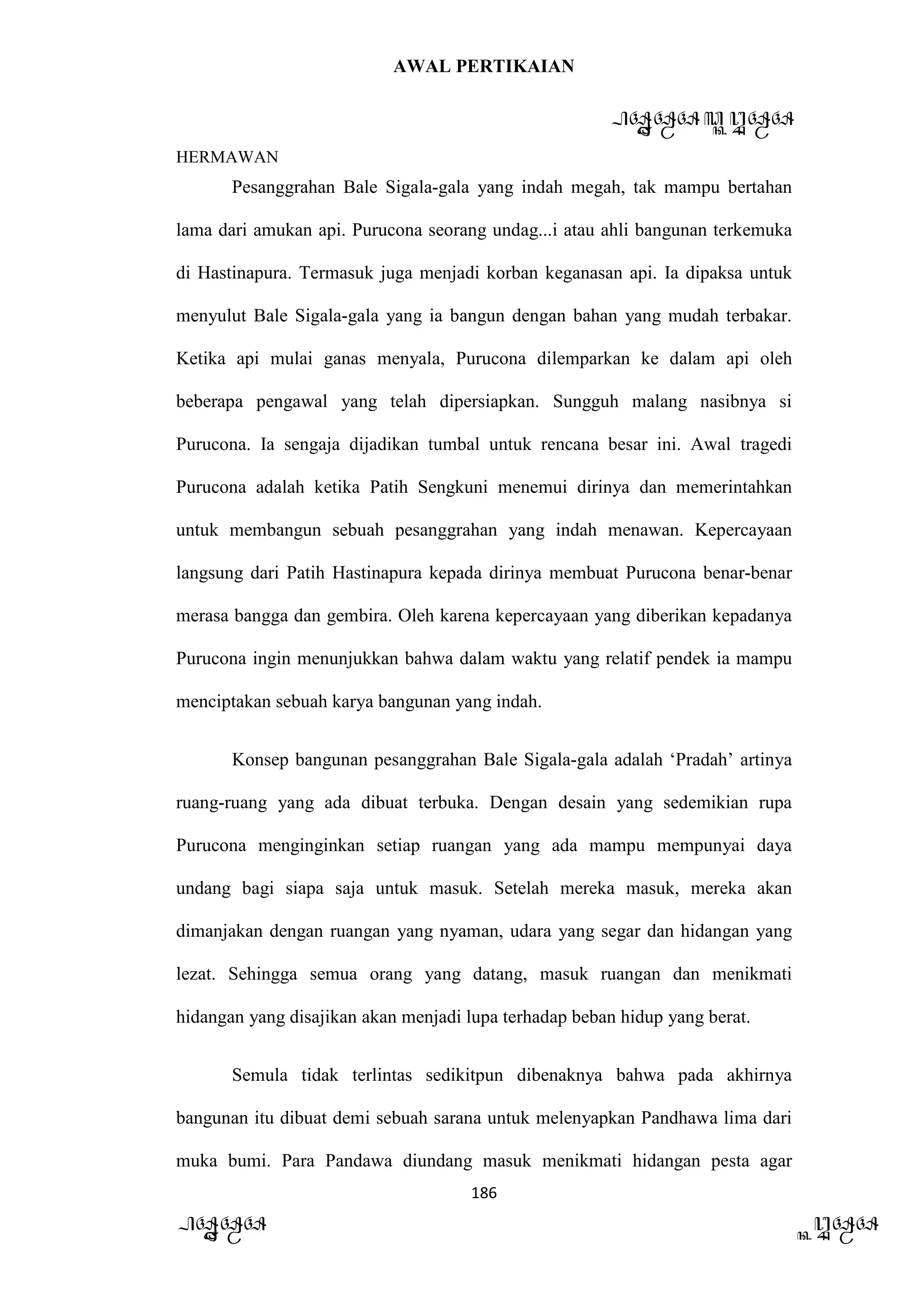 AWAL PERTIKAIAN
PANDAWA & KURAWA
HERMAWAN
186
PANDAWA KURAWA
Pesanggrahan Bale Sigala-gala yang indah megah, tak mampu bertahan
lama dari amukan api. Purucona seorang undag...i atau ahli bangunan terkemuka
di Hastinapura. Termasuk juga menjadi korban keganasan api. Ia dipaksa untuk
menyulut Bale Sigala-gala yang ia bangun dengan bahan yang mudah terbakar.
Ketika api mulai ganas menyala, Purucona dilemparkan ke dalam api oleh
beberapa pengawal yang telah dipersiapkan. Sungguh malang nasibnya si
Purucona. Ia sengaja dijadikan tumbal untuk rencana besar ini. Awal tragedi
Purucona adalah ketika Patih Sengkuni menemui dirinya dan memerintahkan
untuk membangun sebuah pesanggrahan yang indah menawan. Kepercayaan
langsung dari Patih Hastinapura kepada dirinya membuat Purucona benar-benar
merasa bangga dan gembira. Oleh karena kepercayaan yang diberikan kepadanya
Purucona ingin menunjukkan bahwa dalam waktu yang relatif pendek ia mampu
menciptakan sebuah karya bangunan yang indah.
Konsep bangunan pesanggrahan Bale Sigala-gala adalah ‘Pradah’ artinya
ruang-ruang yang ada dibuat terbuka. Dengan desain yang sedemikian rupa
Purucona menginginkan setiap ruangan yang ada mampu mempunyai daya
undang bagi siapa saja untuk masuk. Setelah mereka masuk, mereka akan
dimanjakan dengan ruangan yang nyaman, udara yang segar dan hidangan yang
lezat. Sehingga semua orang yang datang, masuk ruangan dan menikmati
hidangan yang disajikan akan menjadi lupa terhadap beban hidup yang berat.
Semula tidak terlintas sedikitpun dibenaknya bahwa pada akhirnya
bangunan itu dibuat demi sebuah sarana untuk melenyapkan Pandhawa lima dari
muka bumi. Para Pandawa diundang masuk menikmati hidangan pesta agar
 