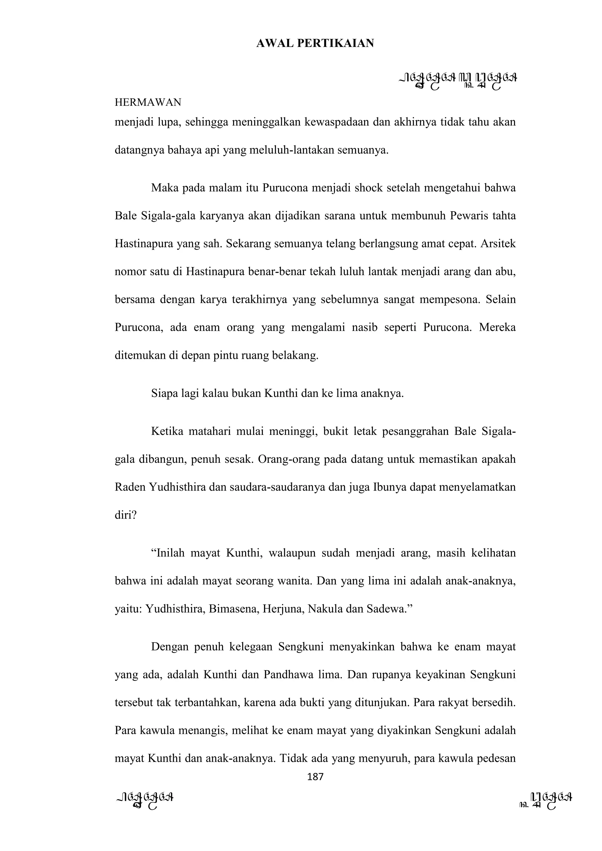 AWAL PERTIKAIAN
PANDAWA & KURAWA
HERMAWAN
187
PANDAWA KURAWA
menjadi lupa, sehingga meninggalkan kewaspadaan dan akhirnya tidak tahu akan
datangnya bahaya api yang meluluh-lantakan semuanya.
Maka pada malam itu Purucona menjadi shock setelah mengetahui bahwa
Bale Sigala-gala karyanya akan dijadikan sarana untuk membunuh Pewaris tahta
Hastinapura yang sah. Sekarang semuanya telang berlangsung amat cepat. Arsitek
nomor satu di Hastinapura benar-benar tekah luluh lantak menjadi arang dan abu,
bersama dengan karya terakhirnya yang sebelumnya sangat mempesona. Selain
Purucona, ada enam orang yang mengalami nasib seperti Purucona. Mereka
ditemukan di depan pintu ruang belakang.
Siapa lagi kalau bukan Kunthi dan ke lima anaknya.
Ketika matahari mulai meninggi, bukit letak pesanggrahan Bale Sigala-
gala dibangun, penuh sesak. Orang-orang pada datang untuk memastikan apakah
Raden Yudhisthira dan saudara-saudaranya dan juga Ibunya dapat menyelamatkan
diri?
“Inilah mayat Kunthi, walaupun sudah menjadi arang, masih kelihatan
bahwa ini adalah mayat seorang wanita. Dan yang lima ini adalah anak-anaknya,
yaitu: Yudhisthira, Bimasena, Herjuna, Nakula dan Sadewa.”
Dengan penuh kelegaan Sengkuni menyakinkan bahwa ke enam mayat
yang ada, adalah Kunthi dan Pandhawa lima. Dan rupanya keyakinan Sengkuni
tersebut tak terbantahkan, karena ada bukti yang ditunjukan. Para rakyat bersedih.
Para kawula menangis, melihat ke enam mayat yang diyakinkan Sengkuni adalah
mayat Kunthi dan anak-anaknya. Tidak ada yang menyuruh, para kawula pedesan
 