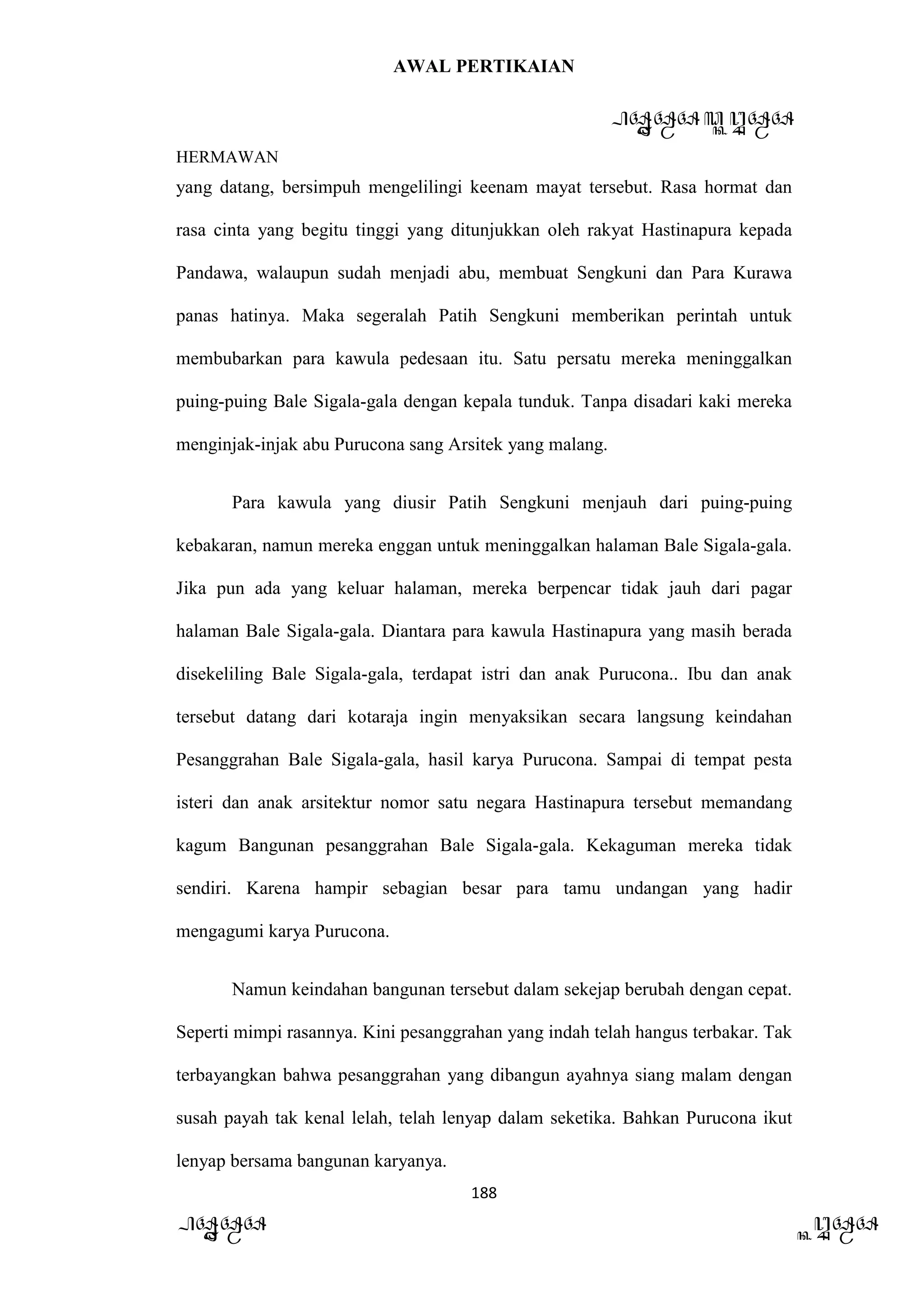 AWAL PERTIKAIAN
PANDAWA & KURAWA
HERMAWAN
188
PANDAWA KURAWA
yang datang, bersimpuh mengelilingi keenam mayat tersebut. Rasa hormat dan
rasa cinta yang begitu tinggi yang ditunjukkan oleh rakyat Hastinapura kepada
Pandawa, walaupun sudah menjadi abu, membuat Sengkuni dan Para Kurawa
panas hatinya. Maka segeralah Patih Sengkuni memberikan perintah untuk
membubarkan para kawula pedesaan itu. Satu persatu mereka meninggalkan
puing-puing Bale Sigala-gala dengan kepala tunduk. Tanpa disadari kaki mereka
menginjak-injak abu Purucona sang Arsitek yang malang.
Para kawula yang diusir Patih Sengkuni menjauh dari puing-puing
kebakaran, namun mereka enggan untuk meninggalkan halaman Bale Sigala-gala.
Jika pun ada yang keluar halaman, mereka berpencar tidak jauh dari pagar
halaman Bale Sigala-gala. Diantara para kawula Hastinapura yang masih berada
disekeliling Bale Sigala-gala, terdapat istri dan anak Purucona.. Ibu dan anak
tersebut datang dari kotaraja ingin menyaksikan secara langsung keindahan
Pesanggrahan Bale Sigala-gala, hasil karya Purucona. Sampai di tempat pesta
isteri dan anak arsitektur nomor satu negara Hastinapura tersebut memandang
kagum Bangunan pesanggrahan Bale Sigala-gala. Kekaguman mereka tidak
sendiri. Karena hampir sebagian besar para tamu undangan yang hadir
mengagumi karya Purucona.
Namun keindahan bangunan tersebut dalam sekejap berubah dengan cepat.
Seperti mimpi rasannya. Kini pesanggrahan yang indah telah hangus terbakar. Tak
terbayangkan bahwa pesanggrahan yang dibangun ayahnya siang malam dengan
susah payah tak kenal lelah, telah lenyap dalam seketika. Bahkan Purucona ikut
lenyap bersama bangunan karyanya.
 