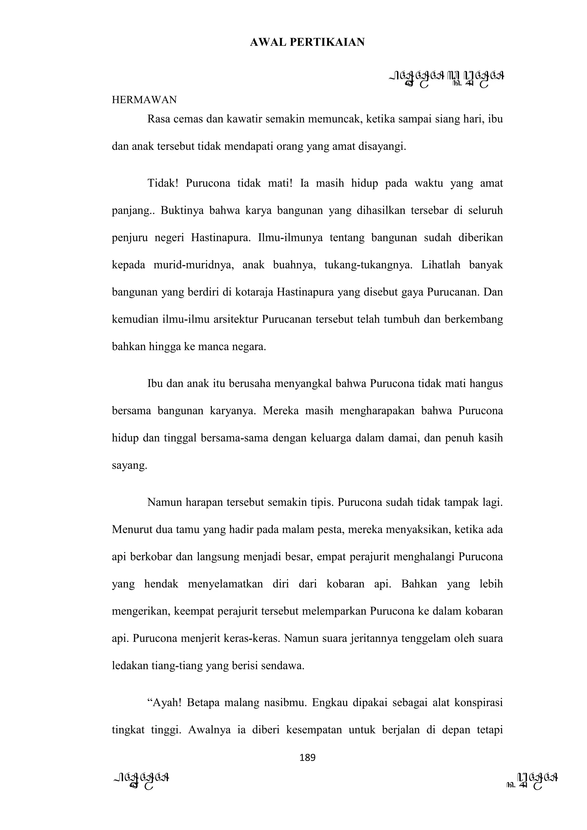 AWAL PERTIKAIAN
PANDAWA & KURAWA
HERMAWAN
189
PANDAWA KURAWA
Rasa cemas dan kawatir semakin memuncak, ketika sampai siang hari, ibu
dan anak tersebut tidak mendapati orang yang amat disayangi.
Tidak! Purucona tidak mati! Ia masih hidup pada waktu yang amat
panjang.. Buktinya bahwa karya bangunan yang dihasilkan tersebar di seluruh
penjuru negeri Hastinapura. Ilmu-ilmunya tentang bangunan sudah diberikan
kepada murid-muridnya, anak buahnya, tukang-tukangnya. Lihatlah banyak
bangunan yang berdiri di kotaraja Hastinapura yang disebut gaya Purucanan. Dan
kemudian ilmu-ilmu arsitektur Purucanan tersebut telah tumbuh dan berkembang
bahkan hingga ke manca negara.
Ibu dan anak itu berusaha menyangkal bahwa Purucona tidak mati hangus
bersama bangunan karyanya. Mereka masih mengharapakan bahwa Purucona
hidup dan tinggal bersama-sama dengan keluarga dalam damai, dan penuh kasih
sayang.
Namun harapan tersebut semakin tipis. Purucona sudah tidak tampak lagi.
Menurut dua tamu yang hadir pada malam pesta, mereka menyaksikan, ketika ada
api berkobar dan langsung menjadi besar, empat perajurit menghalangi Purucona
yang hendak menyelamatkan diri dari kobaran api. Bahkan yang lebih
mengerikan, keempat perajurit tersebut melemparkan Purucona ke dalam kobaran
api. Purucona menjerit keras-keras. Namun suara jeritannya tenggelam oleh suara
ledakan tiang-tiang yang berisi sendawa.
“Ayah! Betapa malang nasibmu. Engkau dipakai sebagai alat konspirasi
tingkat tinggi. Awalnya ia diberi kesempatan untuk berjalan di depan tetapi
 