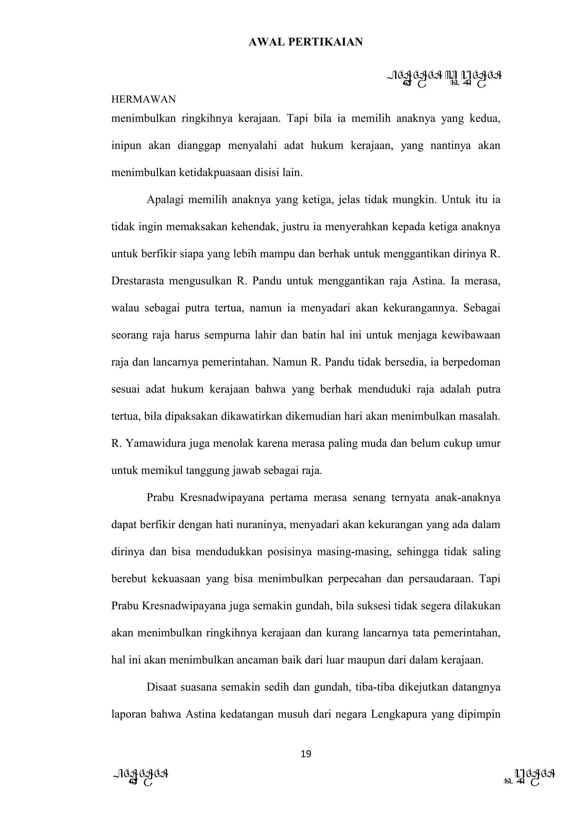 AWAL PERTIKAIAN
PANDAWA & KURAWA
HERMAWAN
19
PANDAWA KURAWA
menimbulkan ringkihnya kerajaan. Tapi bila ia memilih anaknya yang kedua,
inipun akan dianggap menyalahi adat hukum kerajaan, yang nantinya akan
menimbulkan ketidakpuasaan disisi lain.
Apalagi memilih anaknya yang ketiga, jelas tidak mungkin. Untuk itu ia
tidak ingin memaksakan kehendak, justru ia menyerahkan kepada ketiga anaknya
untuk berfikir siapa yang lebih mampu dan berhak untuk menggantikan dirinya R.
Drestarasta mengusulkan R. Pandu untuk menggantikan raja Astina. Ia merasa,
walau sebagai putra tertua, namun ia menyadari akan kekurangannya. Sebagai
seorang raja harus sempurna lahir dan batin hal ini untuk menjaga kewibawaan
raja dan lancarnya pemerintahan. Namun R. Pandu tidak bersedia, ia berpedoman
sesuai adat hukum kerajaan bahwa yang berhak menduduki raja adalah putra
tertua, bila dipaksakan dikawatirkan dikemudian hari akan menimbulkan masalah.
R. Yamawidura juga menolak karena merasa paling muda dan belum cukup umur
untuk memikul tanggung jawab sebagai raja.
Prabu Kresnadwipayana pertama merasa senang ternyata anak-anaknya
dapat berfikir dengan hati nuraninya, menyadari akan kekurangan yang ada dalam
dirinya dan bisa mendudukkan posisinya masing-masing, sehingga tidak saling
berebut kekuasaan yang bisa menimbulkan perpecahan dan persaudaraan. Tapi
Prabu Kresnadwipayana juga semakin gundah, bila suksesi tidak segera dilakukan
akan menimbulkan ringkihnya kerajaan dan kurang lancarnya tata pemerintahan,
hal ini akan menimbulkan ancaman baik dari luar maupun dari dalam kerajaan.
Disaat suasana semakin sedih dan gundah, tiba-tiba dikejutkan datangnya
laporan bahwa Astina kedatangan musuh dari negara Lengkapura yang dipimpin
 