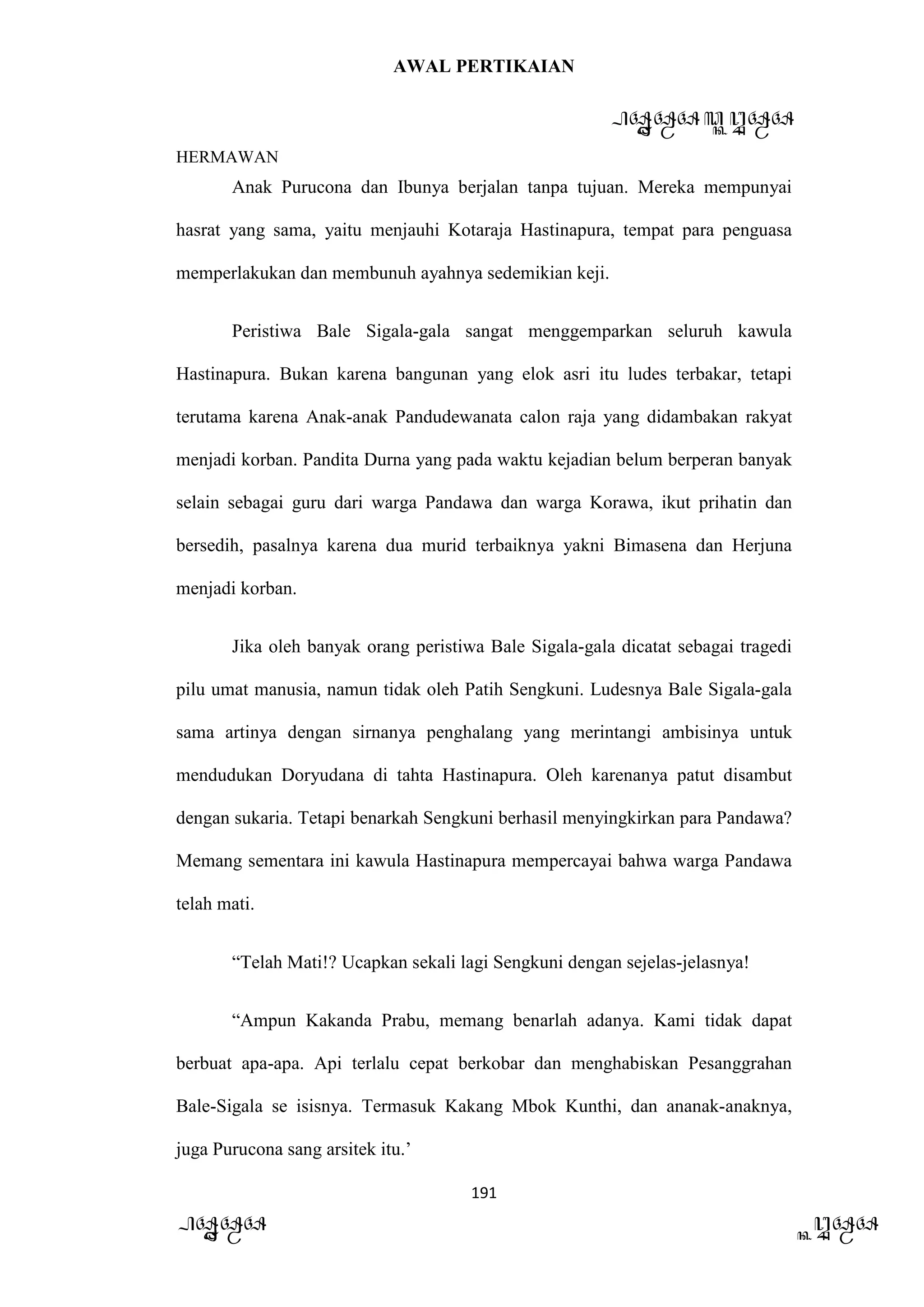 AWAL PERTIKAIAN
PANDAWA & KURAWA
HERMAWAN
191
PANDAWA KURAWA
Anak Purucona dan Ibunya berjalan tanpa tujuan. Mereka mempunyai
hasrat yang sama, yaitu menjauhi Kotaraja Hastinapura, tempat para penguasa
memperlakukan dan membunuh ayahnya sedemikian keji.
Peristiwa Bale Sigala-gala sangat menggemparkan seluruh kawula
Hastinapura. Bukan karena bangunan yang elok asri itu ludes terbakar, tetapi
terutama karena Anak-anak Pandudewanata calon raja yang didambakan rakyat
menjadi korban. Pandita Durna yang pada waktu kejadian belum berperan banyak
selain sebagai guru dari warga Pandawa dan warga Korawa, ikut prihatin dan
bersedih, pasalnya karena dua murid terbaiknya yakni Bimasena dan Herjuna
menjadi korban.
Jika oleh banyak orang peristiwa Bale Sigala-gala dicatat sebagai tragedi
pilu umat manusia, namun tidak oleh Patih Sengkuni. Ludesnya Bale Sigala-gala
sama artinya dengan sirnanya penghalang yang merintangi ambisinya untuk
mendudukan Doryudana di tahta Hastinapura. Oleh karenanya patut disambut
dengan sukaria. Tetapi benarkah Sengkuni berhasil menyingkirkan para Pandawa?
Memang sementara ini kawula Hastinapura mempercayai bahwa warga Pandawa
telah mati.
“Telah Mati!? Ucapkan sekali lagi Sengkuni dengan sejelas-jelasnya!
“Ampun Kakanda Prabu, memang benarlah adanya. Kami tidak dapat
berbuat apa-apa. Api terlalu cepat berkobar dan menghabiskan Pesanggrahan
Bale-Sigala se isisnya. Termasuk Kakang Mbok Kunthi, dan ananak-anaknya,
juga Purucona sang arsitek itu.’
 