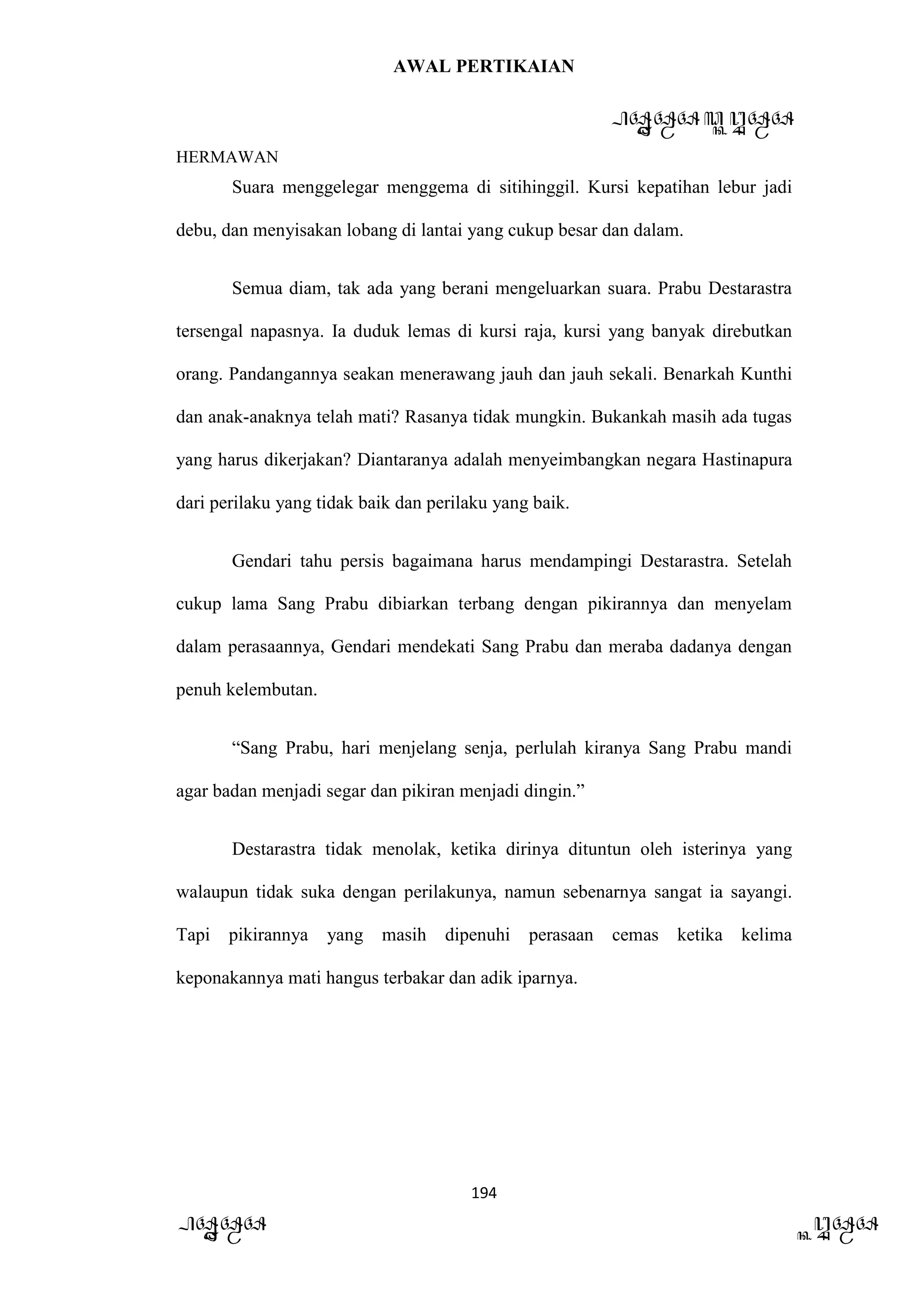 AWAL PERTIKAIAN
PANDAWA & KURAWA
HERMAWAN
194
PANDAWA KURAWA
Suara menggelegar menggema di sitihinggil. Kursi kepatihan lebur jadi
debu, dan menyisakan lobang di lantai yang cukup besar dan dalam.
Semua diam, tak ada yang berani mengeluarkan suara. Prabu Destarastra
tersengal napasnya. Ia duduk lemas di kursi raja, kursi yang banyak direbutkan
orang. Pandangannya seakan menerawang jauh dan jauh sekali. Benarkah Kunthi
dan anak-anaknya telah mati? Rasanya tidak mungkin. Bukankah masih ada tugas
yang harus dikerjakan? Diantaranya adalah menyeimbangkan negara Hastinapura
dari perilaku yang tidak baik dan perilaku yang baik.
Gendari tahu persis bagaimana harus mendampingi Destarastra. Setelah
cukup lama Sang Prabu dibiarkan terbang dengan pikirannya dan menyelam
dalam perasaannya, Gendari mendekati Sang Prabu dan meraba dadanya dengan
penuh kelembutan.
“Sang Prabu, hari menjelang senja, perlulah kiranya Sang Prabu mandi
agar badan menjadi segar dan pikiran menjadi dingin.”
Destarastra tidak menolak, ketika dirinya dituntun oleh isterinya yang
walaupun tidak suka dengan perilakunya, namun sebenarnya sangat ia sayangi.
Tapi pikirannya yang masih dipenuhi perasaan cemas ketika kelima
keponakannya mati hangus terbakar dan adik iparnya.
 