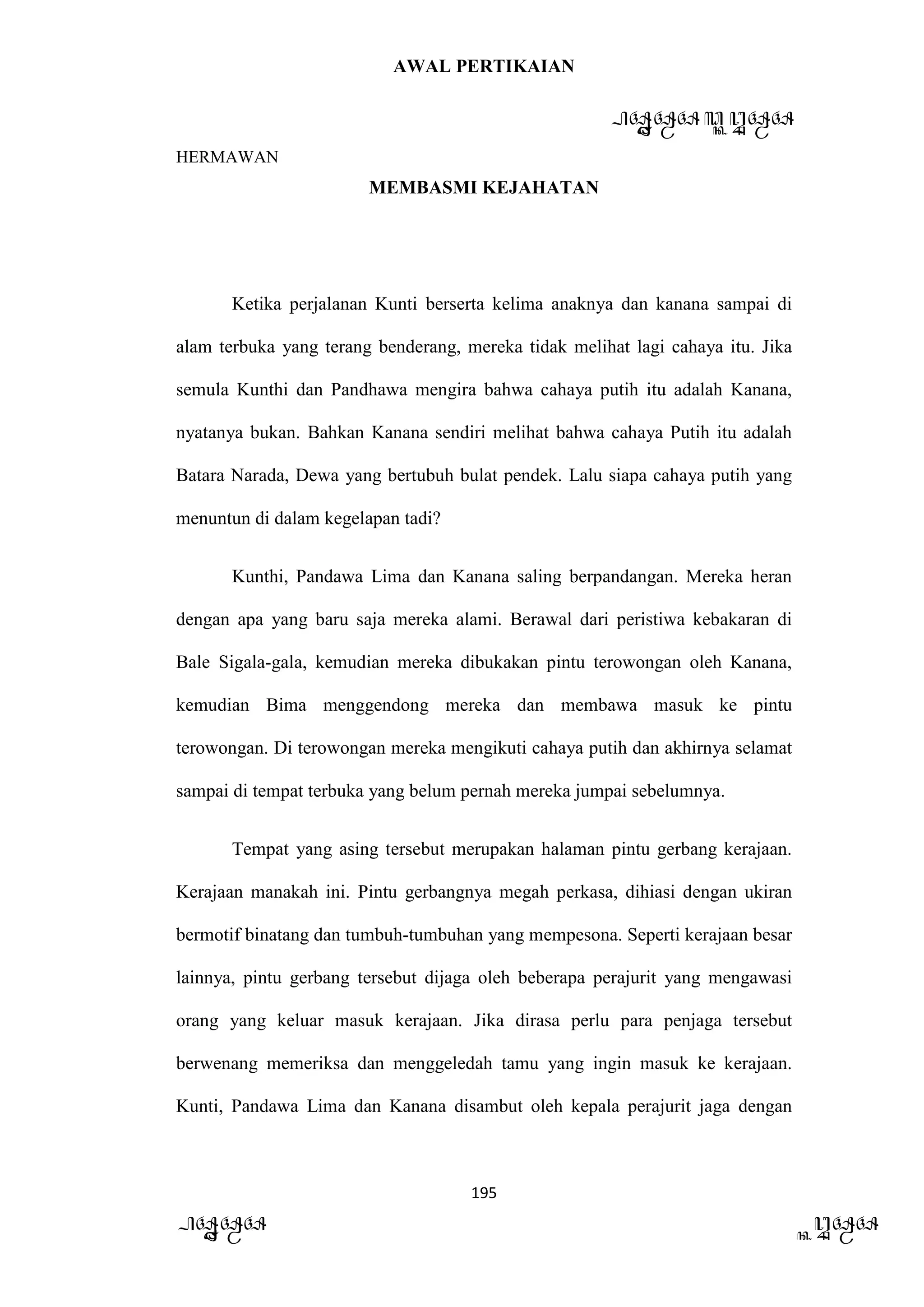AWAL PERTIKAIAN
PANDAWA & KURAWA
HERMAWAN
195
PANDAWA KURAWA
MEMBASMI KEJAHATAN
Ketika perjalanan Kunti berserta kelima anaknya dan kanana sampai di
alam terbuka yang terang benderang, mereka tidak melihat lagi cahaya itu. Jika
semula Kunthi dan Pandhawa mengira bahwa cahaya putih itu adalah Kanana,
nyatanya bukan. Bahkan Kanana sendiri melihat bahwa cahaya Putih itu adalah
Batara Narada, Dewa yang bertubuh bulat pendek. Lalu siapa cahaya putih yang
menuntun di dalam kegelapan tadi?
Kunthi, Pandawa Lima dan Kanana saling berpandangan. Mereka heran
dengan apa yang baru saja mereka alami. Berawal dari peristiwa kebakaran di
Bale Sigala-gala, kemudian mereka dibukakan pintu terowongan oleh Kanana,
kemudian Bima menggendong mereka dan membawa masuk ke pintu
terowongan. Di terowongan mereka mengikuti cahaya putih dan akhirnya selamat
sampai di tempat terbuka yang belum pernah mereka jumpai sebelumnya.
Tempat yang asing tersebut merupakan halaman pintu gerbang kerajaan.
Kerajaan manakah ini. Pintu gerbangnya megah perkasa, dihiasi dengan ukiran
bermotif binatang dan tumbuh-tumbuhan yang mempesona. Seperti kerajaan besar
lainnya, pintu gerbang tersebut dijaga oleh beberapa perajurit yang mengawasi
orang yang keluar masuk kerajaan. Jika dirasa perlu para penjaga tersebut
berwenang memeriksa dan menggeledah tamu yang ingin masuk ke kerajaan.
Kunti, Pandawa Lima dan Kanana disambut oleh kepala perajurit jaga dengan
 