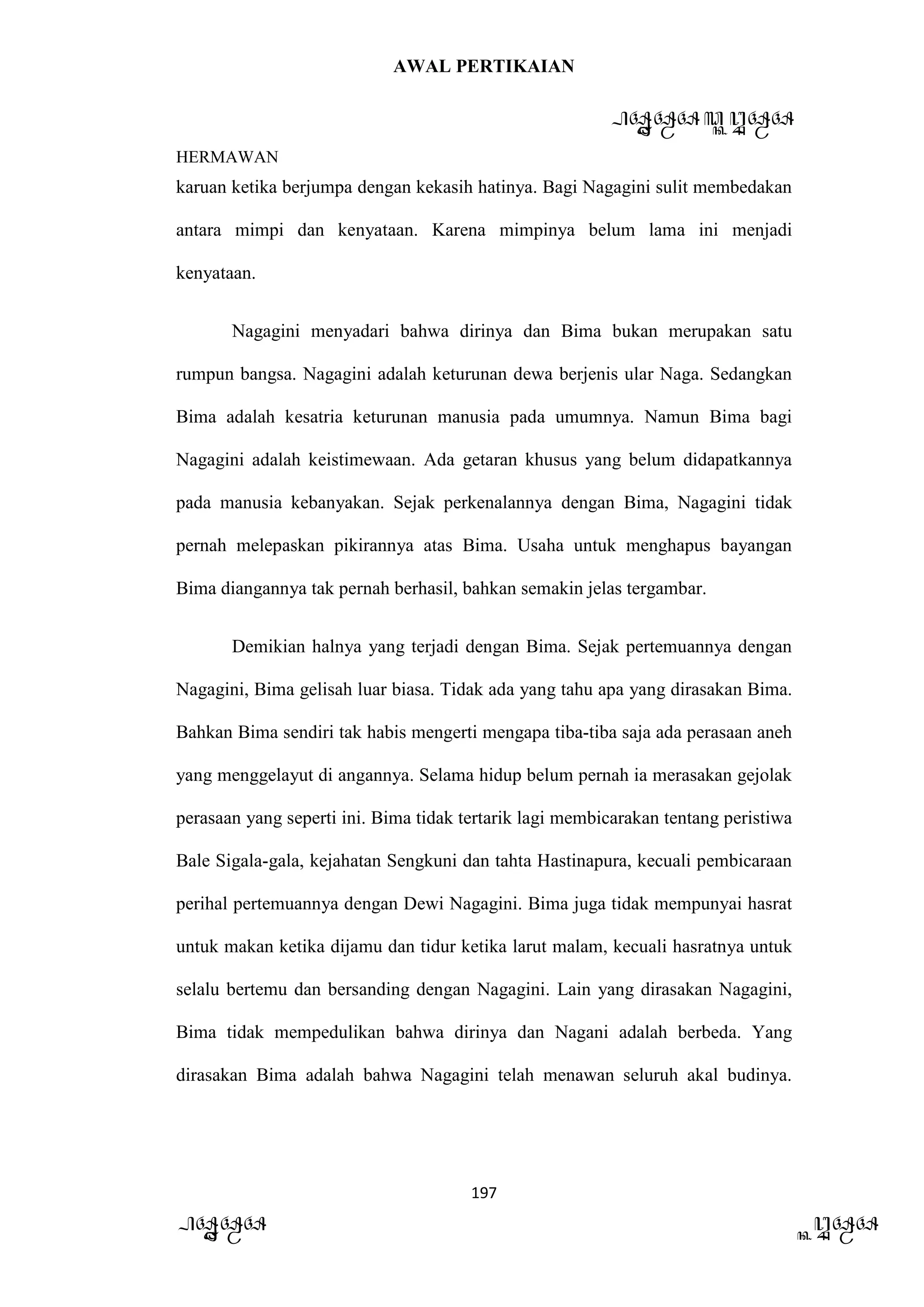 AWAL PERTIKAIAN
PANDAWA & KURAWA
HERMAWAN
197
PANDAWA KURAWA
karuan ketika berjumpa dengan kekasih hatinya. Bagi Nagagini sulit membedakan
antara mimpi dan kenyataan. Karena mimpinya belum lama ini menjadi
kenyataan.
Nagagini menyadari bahwa dirinya dan Bima bukan merupakan satu
rumpun bangsa. Nagagini adalah keturunan dewa berjenis ular Naga. Sedangkan
Bima adalah kesatria keturunan manusia pada umumnya. Namun Bima bagi
Nagagini adalah keistimewaan. Ada getaran khusus yang belum didapatkannya
pada manusia kebanyakan. Sejak perkenalannya dengan Bima, Nagagini tidak
pernah melepaskan pikirannya atas Bima. Usaha untuk menghapus bayangan
Bima diangannya tak pernah berhasil, bahkan semakin jelas tergambar.
Demikian halnya yang terjadi dengan Bima. Sejak pertemuannya dengan
Nagagini, Bima gelisah luar biasa. Tidak ada yang tahu apa yang dirasakan Bima.
Bahkan Bima sendiri tak habis mengerti mengapa tiba-tiba saja ada perasaan aneh
yang menggelayut di angannya. Selama hidup belum pernah ia merasakan gejolak
perasaan yang seperti ini. Bima tidak tertarik lagi membicarakan tentang peristiwa
Bale Sigala-gala, kejahatan Sengkuni dan tahta Hastinapura, kecuali pembicaraan
perihal pertemuannya dengan Dewi Nagagini. Bima juga tidak mempunyai hasrat
untuk makan ketika dijamu dan tidur ketika larut malam, kecuali hasratnya untuk
selalu bertemu dan bersanding dengan Nagagini. Lain yang dirasakan Nagagini,
Bima tidak mempedulikan bahwa dirinya dan Nagani adalah berbeda. Yang
dirasakan Bima adalah bahwa Nagagini telah menawan seluruh akal budinya.
 