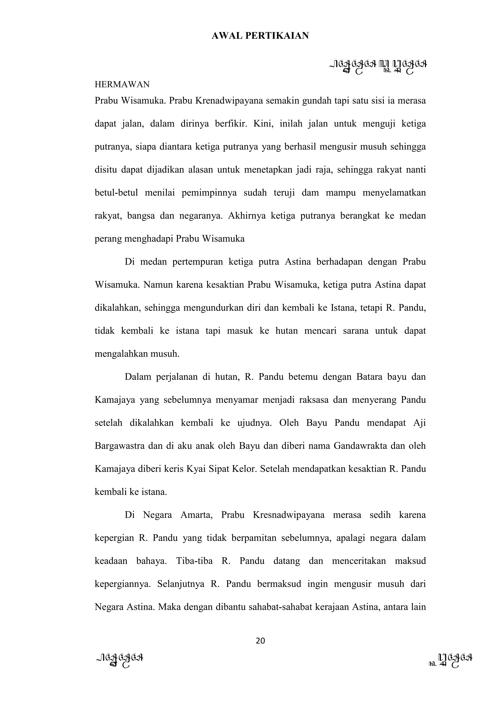 AWAL PERTIKAIAN
PANDAWA & KURAWA
HERMAWAN
20
PANDAWA KURAWA
Prabu Wisamuka. Prabu Krenadwipayana semakin gundah tapi satu sisi ia merasa
dapat jalan, dalam dirinya berfikir. Kini, inilah jalan untuk menguji ketiga
putranya, siapa diantara ketiga putranya yang berhasil mengusir musuh sehingga
disitu dapat dijadikan alasan untuk menetapkan jadi raja, sehingga rakyat nanti
betul-betul menilai pemimpinnya sudah teruji dam mampu menyelamatkan
rakyat, bangsa dan negaranya. Akhirnya ketiga putranya berangkat ke medan
perang menghadapi Prabu Wisamuka
Di medan pertempuran ketiga putra Astina berhadapan dengan Prabu
Wisamuka. Namun karena kesaktian Prabu Wisamuka, ketiga putra Astina dapat
dikalahkan, sehingga mengundurkan diri dan kembali ke Istana, tetapi R. Pandu,
tidak kembali ke istana tapi masuk ke hutan mencari sarana untuk dapat
mengalahkan musuh.
Dalam perjalanan di hutan, R. Pandu betemu dengan Batara bayu dan
Kamajaya yang sebelumnya menyamar menjadi raksasa dan menyerang Pandu
setelah dikalahkan kembali ke ujudnya. Oleh Bayu Pandu mendapat Aji
Bargawastra dan di aku anak oleh Bayu dan diberi nama Gandawrakta dan oleh
Kamajaya diberi keris Kyai Sipat Kelor. Setelah mendapatkan kesaktian R. Pandu
kembali ke istana.
Di Negara Amarta, Prabu Kresnadwipayana merasa sedih karena
kepergian R. Pandu yang tidak berpamitan sebelumnya, apalagi negara dalam
keadaan bahaya. Tiba-tiba R. Pandu datang dan menceritakan maksud
kepergiannya. Selanjutnya R. Pandu bermaksud ingin mengusir musuh dari
Negara Astina. Maka dengan dibantu sahabat-sahabat kerajaan Astina, antara lain
 