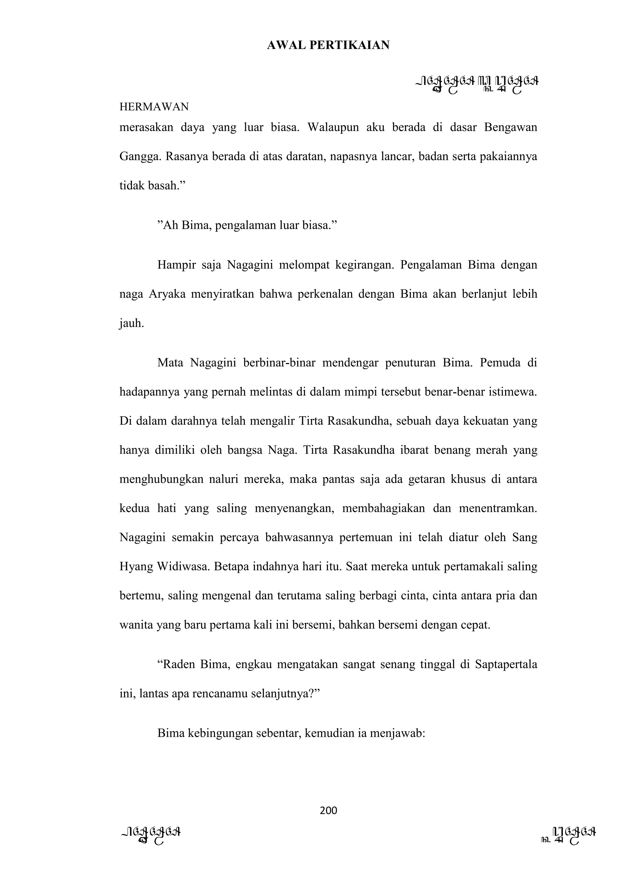 AWAL PERTIKAIAN
PANDAWA & KURAWA
HERMAWAN
200
PANDAWA KURAWA
merasakan daya yang luar biasa. Walaupun aku berada di dasar Bengawan
Gangga. Rasanya berada di atas daratan, napasnya lancar, badan serta pakaiannya
tidak basah.”
”Ah Bima, pengalaman luar biasa.”
Hampir saja Nagagini melompat kegirangan. Pengalaman Bima dengan
naga Aryaka menyiratkan bahwa perkenalan dengan Bima akan berlanjut lebih
jauh.
Mata Nagagini berbinar-binar mendengar penuturan Bima. Pemuda di
hadapannya yang pernah melintas di dalam mimpi tersebut benar-benar istimewa.
Di dalam darahnya telah mengalir Tirta Rasakundha, sebuah daya kekuatan yang
hanya dimiliki oleh bangsa Naga. Tirta Rasakundha ibarat benang merah yang
menghubungkan naluri mereka, maka pantas saja ada getaran khusus di antara
kedua hati yang saling menyenangkan, membahagiakan dan menentramkan.
Nagagini semakin percaya bahwasannya pertemuan ini telah diatur oleh Sang
Hyang Widiwasa. Betapa indahnya hari itu. Saat mereka untuk pertamakali saling
bertemu, saling mengenal dan terutama saling berbagi cinta, cinta antara pria dan
wanita yang baru pertama kali ini bersemi, bahkan bersemi dengan cepat.
“Raden Bima, engkau mengatakan sangat senang tinggal di Saptapertala
ini, lantas apa rencanamu selanjutnya?”
Bima kebingungan sebentar, kemudian ia menjawab:
 