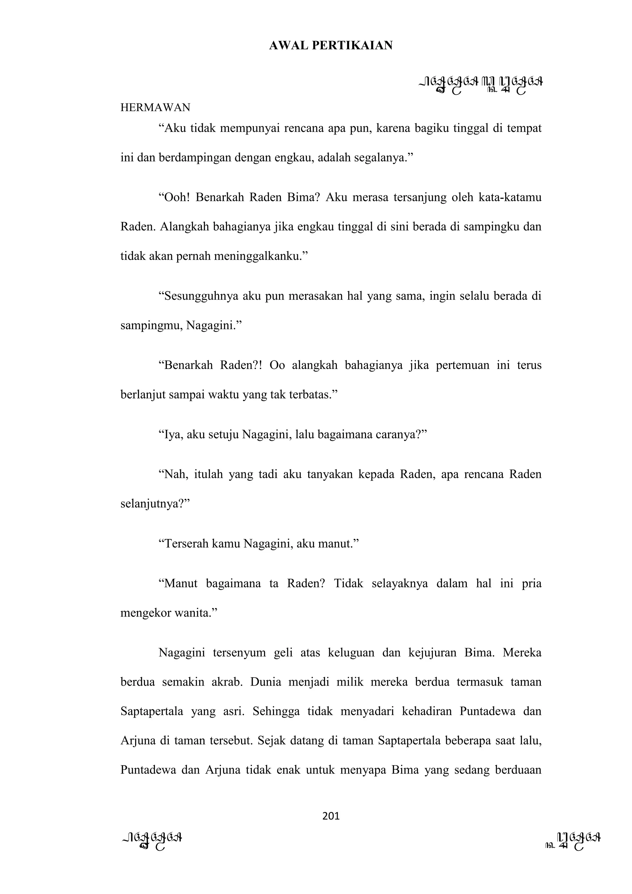 AWAL PERTIKAIAN
PANDAWA & KURAWA
HERMAWAN
201
PANDAWA KURAWA
“Aku tidak mempunyai rencana apa pun, karena bagiku tinggal di tempat
ini dan berdampingan dengan engkau, adalah segalanya.”
“Ooh! Benarkah Raden Bima? Aku merasa tersanjung oleh kata-katamu
Raden. Alangkah bahagianya jika engkau tinggal di sini berada di sampingku dan
tidak akan pernah meninggalkanku.”
“Sesungguhnya aku pun merasakan hal yang sama, ingin selalu berada di
sampingmu, Nagagini.”
“Benarkah Raden?! Oo alangkah bahagianya jika pertemuan ini terus
berlanjut sampai waktu yang tak terbatas.”
“Iya, aku setuju Nagagini, lalu bagaimana caranya?”
“Nah, itulah yang tadi aku tanyakan kepada Raden, apa rencana Raden
selanjutnya?”
“Terserah kamu Nagagini, aku manut.”
“Manut bagaimana ta Raden? Tidak selayaknya dalam hal ini pria
mengekor wanita.”
Nagagini tersenyum geli atas keluguan dan kejujuran Bima. Mereka
berdua semakin akrab. Dunia menjadi milik mereka berdua termasuk taman
Saptapertala yang asri. Sehingga tidak menyadari kehadiran Puntadewa dan
Arjuna di taman tersebut. Sejak datang di taman Saptapertala beberapa saat lalu,
Puntadewa dan Arjuna tidak enak untuk menyapa Bima yang sedang berduaan
 