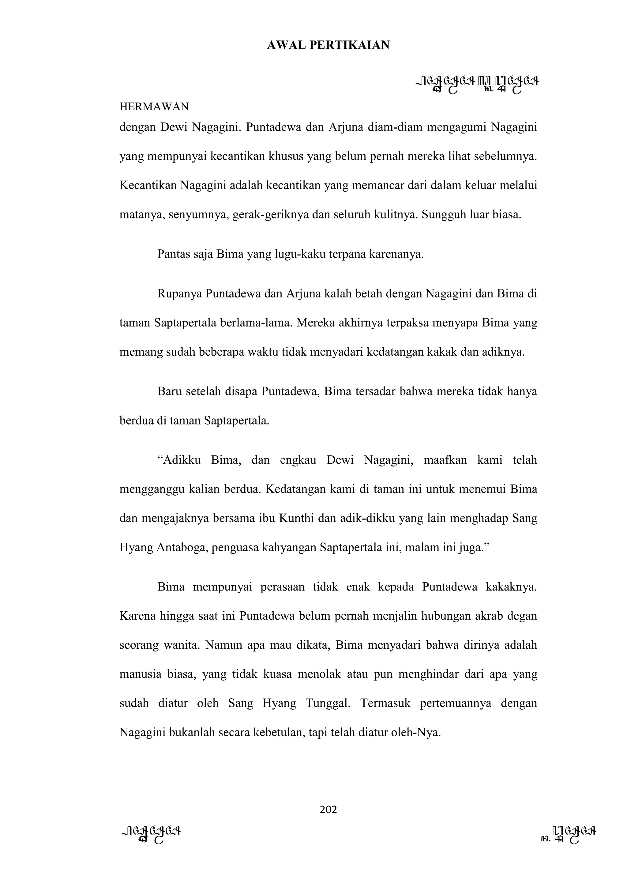 AWAL PERTIKAIAN
PANDAWA & KURAWA
HERMAWAN
202
PANDAWA KURAWA
dengan Dewi Nagagini. Puntadewa dan Arjuna diam-diam mengagumi Nagagini
yang mempunyai kecantikan khusus yang belum pernah mereka lihat sebelumnya.
Kecantikan Nagagini adalah kecantikan yang memancar dari dalam keluar melalui
matanya, senyumnya, gerak-geriknya dan seluruh kulitnya. Sungguh luar biasa.
Pantas saja Bima yang lugu-kaku terpana karenanya.
Rupanya Puntadewa dan Arjuna kalah betah dengan Nagagini dan Bima di
taman Saptapertala berlama-lama. Mereka akhirnya terpaksa menyapa Bima yang
memang sudah beberapa waktu tidak menyadari kedatangan kakak dan adiknya.
Baru setelah disapa Puntadewa, Bima tersadar bahwa mereka tidak hanya
berdua di taman Saptapertala.
“Adikku Bima, dan engkau Dewi Nagagini, maafkan kami telah
mengganggu kalian berdua. Kedatangan kami di taman ini untuk menemui Bima
dan mengajaknya bersama ibu Kunthi dan adik-dikku yang lain menghadap Sang
Hyang Antaboga, penguasa kahyangan Saptapertala ini, malam ini juga.”
Bima mempunyai perasaan tidak enak kepada Puntadewa kakaknya.
Karena hingga saat ini Puntadewa belum pernah menjalin hubungan akrab degan
seorang wanita. Namun apa mau dikata, Bima menyadari bahwa dirinya adalah
manusia biasa, yang tidak kuasa menolak atau pun menghindar dari apa yang
sudah diatur oleh Sang Hyang Tunggal. Termasuk pertemuannya dengan
Nagagini bukanlah secara kebetulan, tapi telah diatur oleh-Nya.
 
