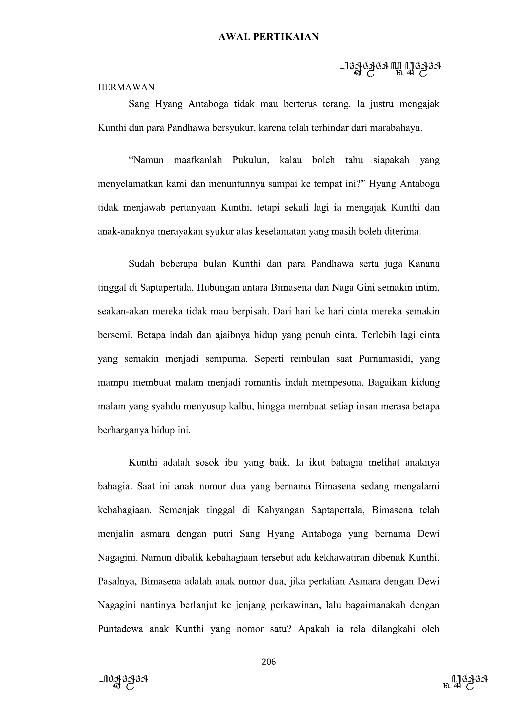 AWAL PERTIKAIAN
PANDAWA & KURAWA
HERMAWAN
206
PANDAWA KURAWA
Sang Hyang Antaboga tidak mau berterus terang. Ia justru mengajak
Kunthi dan para Pandhawa bersyukur, karena telah terhindar dari marabahaya.
“Namun maafkanlah Pukulun, kalau boleh tahu siapakah yang
menyelamatkan kami dan menuntunnya sampai ke tempat ini?” Hyang Antaboga
tidak menjawab pertanyaan Kunthi, tetapi sekali lagi ia mengajak Kunthi dan
anak-anaknya merayakan syukur atas keselamatan yang masih boleh diterima.
Sudah beberapa bulan Kunthi dan para Pandhawa serta juga Kanana
tinggal di Saptapertala. Hubungan antara Bimasena dan Naga Gini semakin intim,
seakan-akan mereka tidak mau berpisah. Dari hari ke hari cinta mereka semakin
bersemi. Betapa indah dan ajaibnya hidup yang penuh cinta. Terlebih lagi cinta
yang semakin menjadi sempurna. Seperti rembulan saat Purnamasidi, yang
mampu membuat malam menjadi romantis indah mempesona. Bagaikan kidung
malam yang syahdu menyusup kalbu, hingga membuat setiap insan merasa betapa
berharganya hidup ini.
Kunthi adalah sosok ibu yang baik. Ia ikut bahagia melihat anaknya
bahagia. Saat ini anak nomor dua yang bernama Bimasena sedang mengalami
kebahagiaan. Semenjak tinggal di Kahyangan Saptapertala, Bimasena telah
menjalin asmara dengan putri Sang Hyang Antaboga yang bernama Dewi
Nagagini. Namun dibalik kebahagiaan tersebut ada kekhawatiran dibenak Kunthi.
Pasalnya, Bimasena adalah anak nomor dua, jika pertalian Asmara dengan Dewi
Nagagini nantinya berlanjut ke jenjang perkawinan, lalu bagaimanakah dengan
Puntadewa anak Kunthi yang nomor satu? Apakah ia rela dilangkahi oleh
 