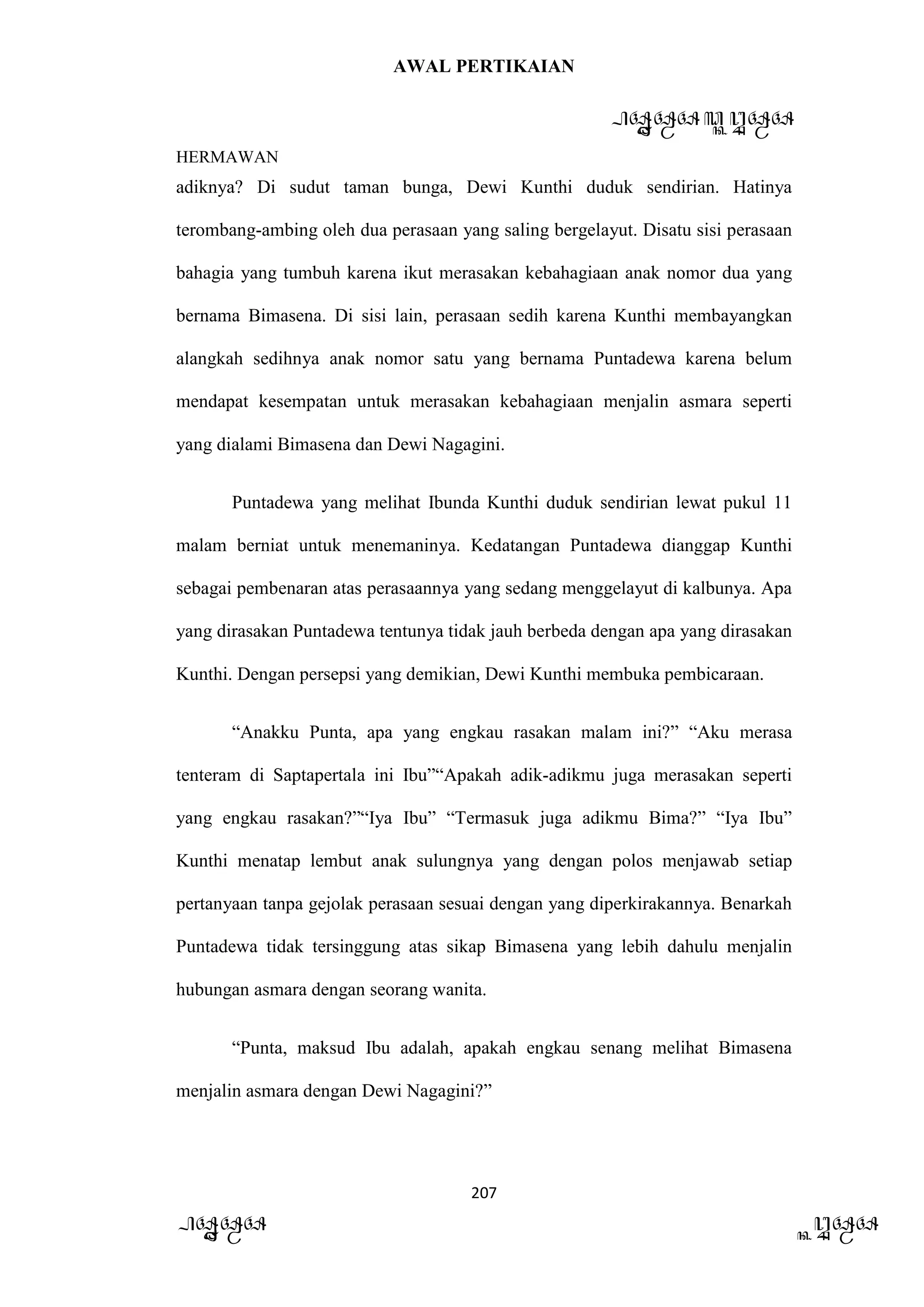 AWAL PERTIKAIAN
PANDAWA & KURAWA
HERMAWAN
207
PANDAWA KURAWA
adiknya? Di sudut taman bunga, Dewi Kunthi duduk sendirian. Hatinya
terombang-ambing oleh dua perasaan yang saling bergelayut. Disatu sisi perasaan
bahagia yang tumbuh karena ikut merasakan kebahagiaan anak nomor dua yang
bernama Bimasena. Di sisi lain, perasaan sedih karena Kunthi membayangkan
alangkah sedihnya anak nomor satu yang bernama Puntadewa karena belum
mendapat kesempatan untuk merasakan kebahagiaan menjalin asmara seperti
yang dialami Bimasena dan Dewi Nagagini.
Puntadewa yang melihat Ibunda Kunthi duduk sendirian lewat pukul 11
malam berniat untuk menemaninya. Kedatangan Puntadewa dianggap Kunthi
sebagai pembenaran atas perasaannya yang sedang menggelayut di kalbunya. Apa
yang dirasakan Puntadewa tentunya tidak jauh berbeda dengan apa yang dirasakan
Kunthi. Dengan persepsi yang demikian, Dewi Kunthi membuka pembicaraan.
“Anakku Punta, apa yang engkau rasakan malam ini?” “Aku merasa
tenteram di Saptapertala ini Ibu”“Apakah adik-adikmu juga merasakan seperti
yang engkau rasakan?”“Iya Ibu” “Termasuk juga adikmu Bima?” “Iya Ibu”
Kunthi menatap lembut anak sulungnya yang dengan polos menjawab setiap
pertanyaan tanpa gejolak perasaan sesuai dengan yang diperkirakannya. Benarkah
Puntadewa tidak tersinggung atas sikap Bimasena yang lebih dahulu menjalin
hubungan asmara dengan seorang wanita.
“Punta, maksud Ibu adalah, apakah engkau senang melihat Bimasena
menjalin asmara dengan Dewi Nagagini?”
 