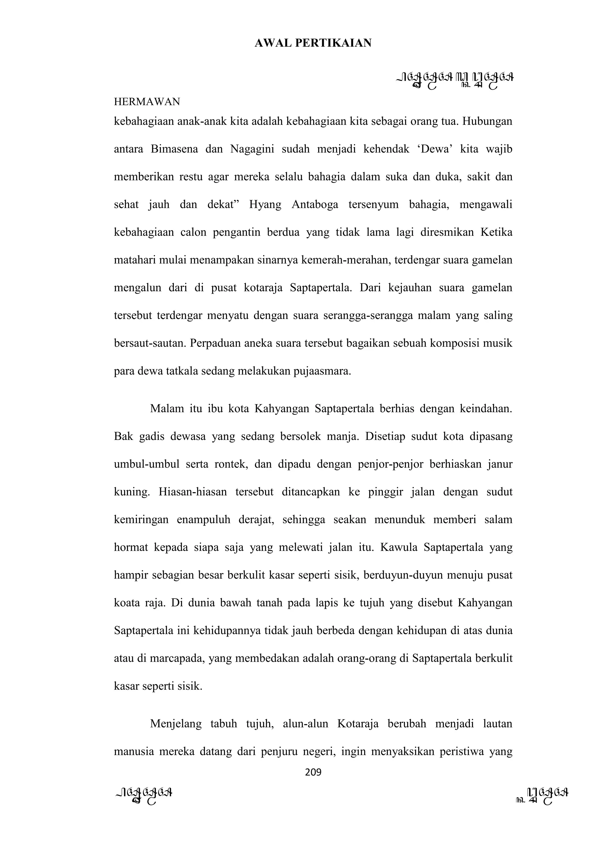 AWAL PERTIKAIAN
PANDAWA & KURAWA
HERMAWAN
209
PANDAWA KURAWA
kebahagiaan anak-anak kita adalah kebahagiaan kita sebagai orang tua. Hubungan
antara Bimasena dan Nagagini sudah menjadi kehendak ‘Dewa’ kita wajib
memberikan restu agar mereka selalu bahagia dalam suka dan duka, sakit dan
sehat jauh dan dekat” Hyang Antaboga tersenyum bahagia, mengawali
kebahagiaan calon pengantin berdua yang tidak lama lagi diresmikan Ketika
matahari mulai menampakan sinarnya kemerah-merahan, terdengar suara gamelan
mengalun dari di pusat kotaraja Saptapertala. Dari kejauhan suara gamelan
tersebut terdengar menyatu dengan suara serangga-serangga malam yang saling
bersaut-sautan. Perpaduan aneka suara tersebut bagaikan sebuah komposisi musik
para dewa tatkala sedang melakukan pujaasmara.
Malam itu ibu kota Kahyangan Saptapertala berhias dengan keindahan.
Bak gadis dewasa yang sedang bersolek manja. Disetiap sudut kota dipasang
umbul-umbul serta rontek, dan dipadu dengan penjor-penjor berhiaskan janur
kuning. Hiasan-hiasan tersebut ditancapkan ke pinggir jalan dengan sudut
kemiringan enampuluh derajat, sehingga seakan menunduk memberi salam
hormat kepada siapa saja yang melewati jalan itu. Kawula Saptapertala yang
hampir sebagian besar berkulit kasar seperti sisik, berduyun-duyun menuju pusat
koata raja. Di dunia bawah tanah pada lapis ke tujuh yang disebut Kahyangan
Saptapertala ini kehidupannya tidak jauh berbeda dengan kehidupan di atas dunia
atau di marcapada, yang membedakan adalah orang-orang di Saptapertala berkulit
kasar seperti sisik.
Menjelang tabuh tujuh, alun-alun Kotaraja berubah menjadi lautan
manusia mereka datang dari penjuru negeri, ingin menyaksikan peristiwa yang
 