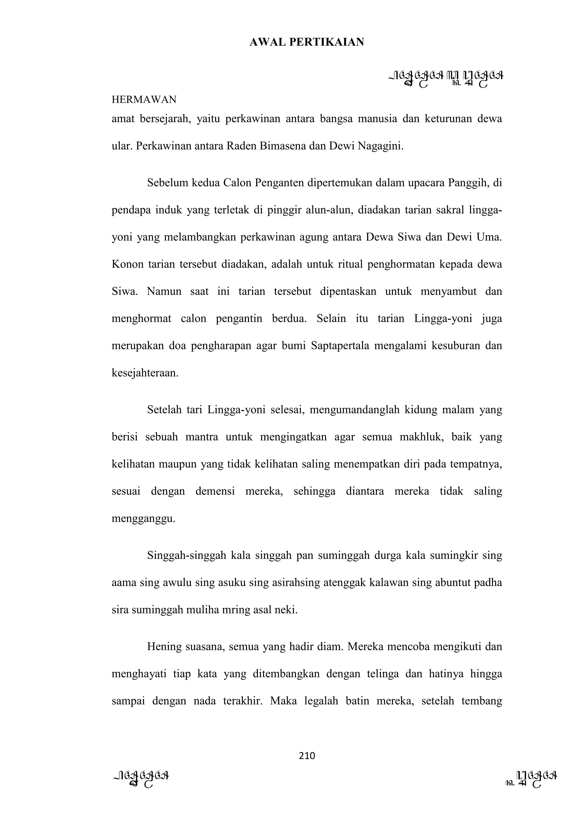 AWAL PERTIKAIAN
PANDAWA & KURAWA
HERMAWAN
210
PANDAWA KURAWA
amat bersejarah, yaitu perkawinan antara bangsa manusia dan keturunan dewa
ular. Perkawinan antara Raden Bimasena dan Dewi Nagagini.
Sebelum kedua Calon Penganten dipertemukan dalam upacara Panggih, di
pendapa induk yang terletak di pinggir alun-alun, diadakan tarian sakral lingga-
yoni yang melambangkan perkawinan agung antara Dewa Siwa dan Dewi Uma.
Konon tarian tersebut diadakan, adalah untuk ritual penghormatan kepada dewa
Siwa. Namun saat ini tarian tersebut dipentaskan untuk menyambut dan
menghormat calon pengantin berdua. Selain itu tarian Lingga-yoni juga
merupakan doa pengharapan agar bumi Saptapertala mengalami kesuburan dan
kesejahteraan.
Setelah tari Lingga-yoni selesai, mengumandanglah kidung malam yang
berisi sebuah mantra untuk mengingatkan agar semua makhluk, baik yang
kelihatan maupun yang tidak kelihatan saling menempatkan diri pada tempatnya,
sesuai dengan demensi mereka, sehingga diantara mereka tidak saling
mengganggu.
Singgah-singgah kala singgah pan suminggah durga kala sumingkir sing
aama sing awulu sing asuku sing asirahsing atenggak kalawan sing abuntut padha
sira suminggah muliha mring asal neki.
Hening suasana, semua yang hadir diam. Mereka mencoba mengikuti dan
menghayati tiap kata yang ditembangkan dengan telinga dan hatinya hingga
sampai dengan nada terakhir. Maka legalah batin mereka, setelah tembang
 