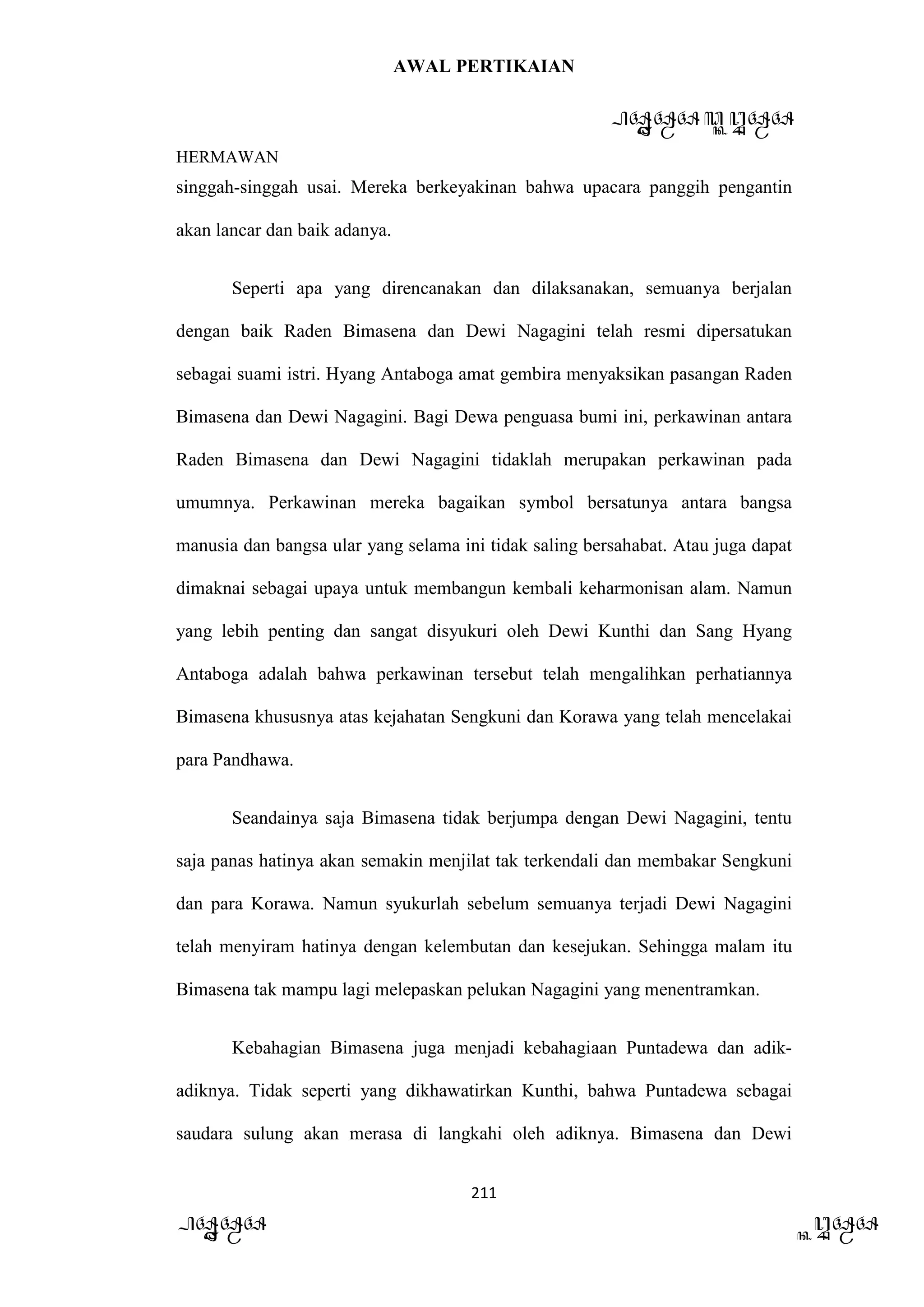 AWAL PERTIKAIAN
PANDAWA & KURAWA
HERMAWAN
211
PANDAWA KURAWA
singgah-singgah usai. Mereka berkeyakinan bahwa upacara panggih pengantin
akan lancar dan baik adanya.
Seperti apa yang direncanakan dan dilaksanakan, semuanya berjalan
dengan baik Raden Bimasena dan Dewi Nagagini telah resmi dipersatukan
sebagai suami istri. Hyang Antaboga amat gembira menyaksikan pasangan Raden
Bimasena dan Dewi Nagagini. Bagi Dewa penguasa bumi ini, perkawinan antara
Raden Bimasena dan Dewi Nagagini tidaklah merupakan perkawinan pada
umumnya. Perkawinan mereka bagaikan symbol bersatunya antara bangsa
manusia dan bangsa ular yang selama ini tidak saling bersahabat. Atau juga dapat
dimaknai sebagai upaya untuk membangun kembali keharmonisan alam. Namun
yang lebih penting dan sangat disyukuri oleh Dewi Kunthi dan Sang Hyang
Antaboga adalah bahwa perkawinan tersebut telah mengalihkan perhatiannya
Bimasena khususnya atas kejahatan Sengkuni dan Korawa yang telah mencelakai
para Pandhawa.
Seandainya saja Bimasena tidak berjumpa dengan Dewi Nagagini, tentu
saja panas hatinya akan semakin menjilat tak terkendali dan membakar Sengkuni
dan para Korawa. Namun syukurlah sebelum semuanya terjadi Dewi Nagagini
telah menyiram hatinya dengan kelembutan dan kesejukan. Sehingga malam itu
Bimasena tak mampu lagi melepaskan pelukan Nagagini yang menentramkan.
Kebahagian Bimasena juga menjadi kebahagiaan Puntadewa dan adik-
adiknya. Tidak seperti yang dikhawatirkan Kunthi, bahwa Puntadewa sebagai
saudara sulung akan merasa di langkahi oleh adiknya. Bimasena dan Dewi
 