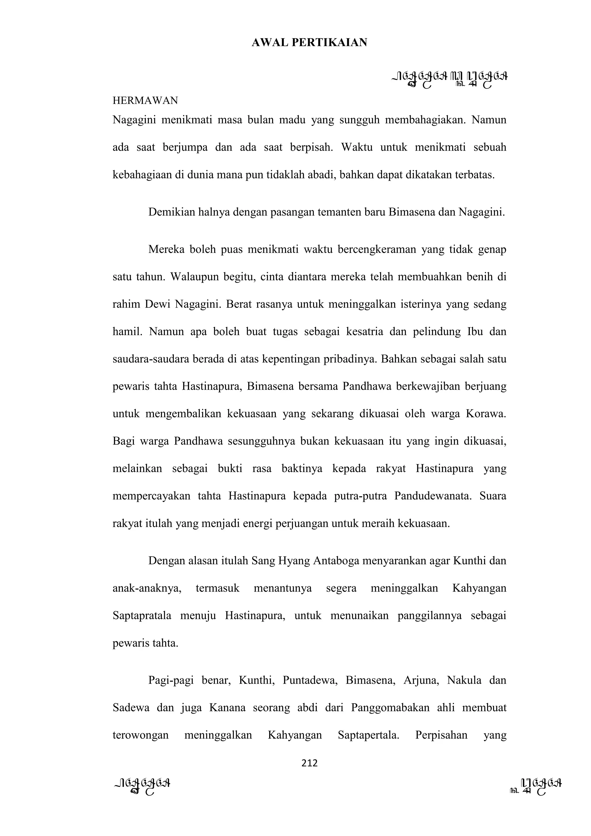 AWAL PERTIKAIAN
PANDAWA & KURAWA
HERMAWAN
212
PANDAWA KURAWA
Nagagini menikmati masa bulan madu yang sungguh membahagiakan. Namun
ada saat berjumpa dan ada saat berpisah. Waktu untuk menikmati sebuah
kebahagiaan di dunia mana pun tidaklah abadi, bahkan dapat dikatakan terbatas.
Demikian halnya dengan pasangan temanten baru Bimasena dan Nagagini.
Mereka boleh puas menikmati waktu bercengkeraman yang tidak genap
satu tahun. Walaupun begitu, cinta diantara mereka telah membuahkan benih di
rahim Dewi Nagagini. Berat rasanya untuk meninggalkan isterinya yang sedang
hamil. Namun apa boleh buat tugas sebagai kesatria dan pelindung Ibu dan
saudara-saudara berada di atas kepentingan pribadinya. Bahkan sebagai salah satu
pewaris tahta Hastinapura, Bimasena bersama Pandhawa berkewajiban berjuang
untuk mengembalikan kekuasaan yang sekarang dikuasai oleh warga Korawa.
Bagi warga Pandhawa sesungguhnya bukan kekuasaan itu yang ingin dikuasai,
melainkan sebagai bukti rasa baktinya kepada rakyat Hastinapura yang
mempercayakan tahta Hastinapura kepada putra-putra Pandudewanata. Suara
rakyat itulah yang menjadi energi perjuangan untuk meraih kekuasaan.
Dengan alasan itulah Sang Hyang Antaboga menyarankan agar Kunthi dan
anak-anaknya, termasuk menantunya segera meninggalkan Kahyangan
Saptapratala menuju Hastinapura, untuk menunaikan panggilannya sebagai
pewaris tahta.
Pagi-pagi benar, Kunthi, Puntadewa, Bimasena, Arjuna, Nakula dan
Sadewa dan juga Kanana seorang abdi dari Panggomabakan ahli membuat
terowongan meninggalkan Kahyangan Saptapertala. Perpisahan yang
 