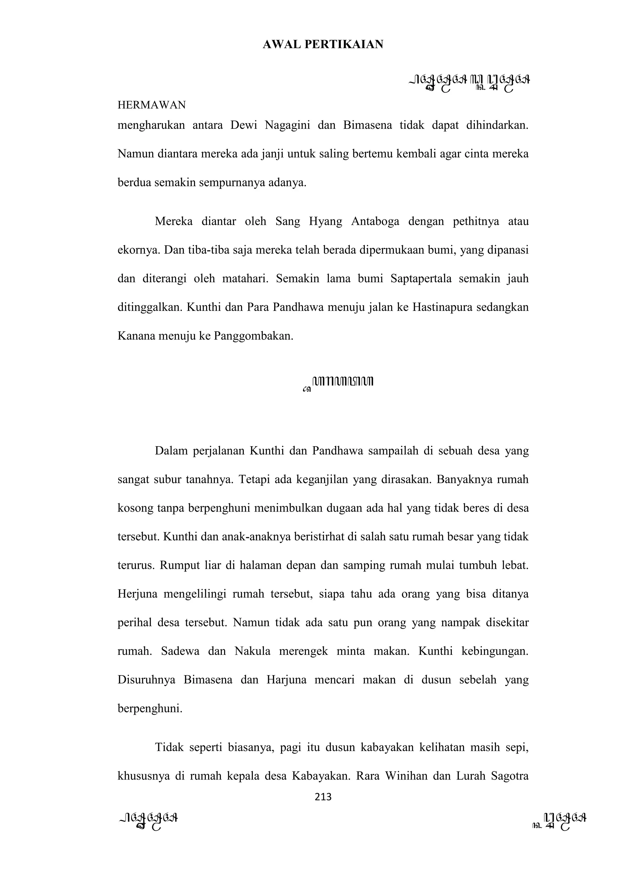 AWAL PERTIKAIAN
PANDAWA & KURAWA
HERMAWAN
213
PANDAWA KURAWA
mengharukan antara Dewi Nagagini dan Bimasena tidak dapat dihindarkan.
Namun diantara mereka ada janji untuk saling bertemu kembali agar cinta mereka
berdua semakin sempurnanya adanya.
Mereka diantar oleh Sang Hyang Antaboga dengan pethitnya atau
ekornya. Dan tiba-tiba saja mereka telah berada dipermukaan bumi, yang dipanasi
dan diterangi oleh matahari. Semakin lama bumi Saptapertala semakin jauh
ditinggalkan. Kunthi dan Para Pandhawa menuju jalan ke Hastinapura sedangkan
Kanana menuju ke Panggombakan.
Barata
Dalam perjalanan Kunthi dan Pandhawa sampailah di sebuah desa yang
sangat subur tanahnya. Tetapi ada keganjilan yang dirasakan. Banyaknya rumah
kosong tanpa berpenghuni menimbulkan dugaan ada hal yang tidak beres di desa
tersebut. Kunthi dan anak-anaknya beristirhat di salah satu rumah besar yang tidak
terurus. Rumput liar di halaman depan dan samping rumah mulai tumbuh lebat.
Herjuna mengelilingi rumah tersebut, siapa tahu ada orang yang bisa ditanya
perihal desa tersebut. Namun tidak ada satu pun orang yang nampak disekitar
rumah. Sadewa dan Nakula merengek minta makan. Kunthi kebingungan.
Disuruhnya Bimasena dan Harjuna mencari makan di dusun sebelah yang
berpenghuni.
Tidak seperti biasanya, pagi itu dusun kabayakan kelihatan masih sepi,
khususnya di rumah kepala desa Kabayakan. Rara Winihan dan Lurah Sagotra
 