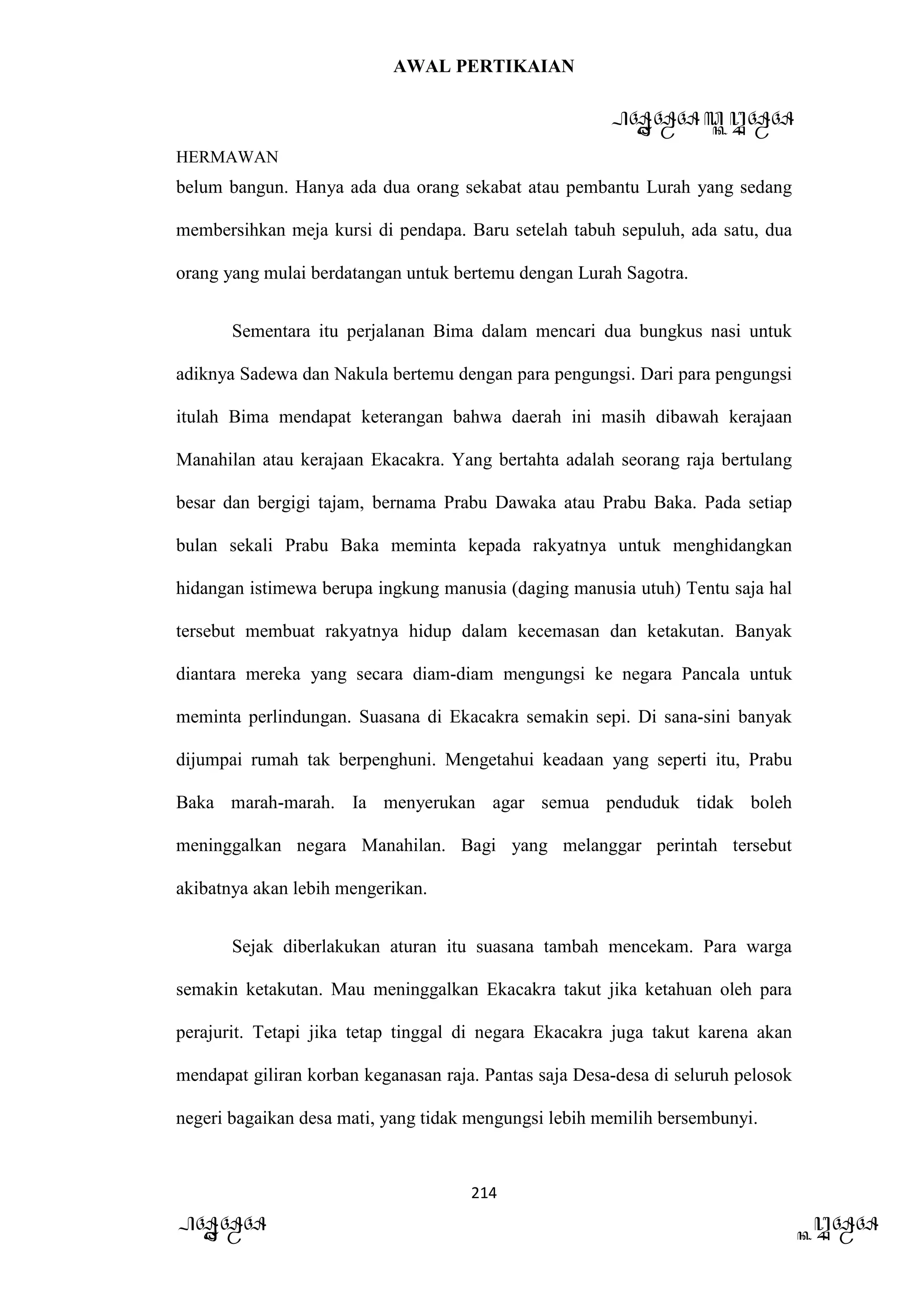 AWAL PERTIKAIAN
PANDAWA & KURAWA
HERMAWAN
214
PANDAWA KURAWA
belum bangun. Hanya ada dua orang sekabat atau pembantu Lurah yang sedang
membersihkan meja kursi di pendapa. Baru setelah tabuh sepuluh, ada satu, dua
orang yang mulai berdatangan untuk bertemu dengan Lurah Sagotra.
Sementara itu perjalanan Bima dalam mencari dua bungkus nasi untuk
adiknya Sadewa dan Nakula bertemu dengan para pengungsi. Dari para pengungsi
itulah Bima mendapat keterangan bahwa daerah ini masih dibawah kerajaan
Manahilan atau kerajaan Ekacakra. Yang bertahta adalah seorang raja bertulang
besar dan bergigi tajam, bernama Prabu Dawaka atau Prabu Baka. Pada setiap
bulan sekali Prabu Baka meminta kepada rakyatnya untuk menghidangkan
hidangan istimewa berupa ingkung manusia (daging manusia utuh) Tentu saja hal
tersebut membuat rakyatnya hidup dalam kecemasan dan ketakutan. Banyak
diantara mereka yang secara diam-diam mengungsi ke negara Pancala untuk
meminta perlindungan. Suasana di Ekacakra semakin sepi. Di sana-sini banyak
dijumpai rumah tak berpenghuni. Mengetahui keadaan yang seperti itu, Prabu
Baka marah-marah. Ia menyerukan agar semua penduduk tidak boleh
meninggalkan negara Manahilan. Bagi yang melanggar perintah tersebut
akibatnya akan lebih mengerikan.
Sejak diberlakukan aturan itu suasana tambah mencekam. Para warga
semakin ketakutan. Mau meninggalkan Ekacakra takut jika ketahuan oleh para
perajurit. Tetapi jika tetap tinggal di negara Ekacakra juga takut karena akan
mendapat giliran korban keganasan raja. Pantas saja Desa-desa di seluruh pelosok
negeri bagaikan desa mati, yang tidak mengungsi lebih memilih bersembunyi.
 