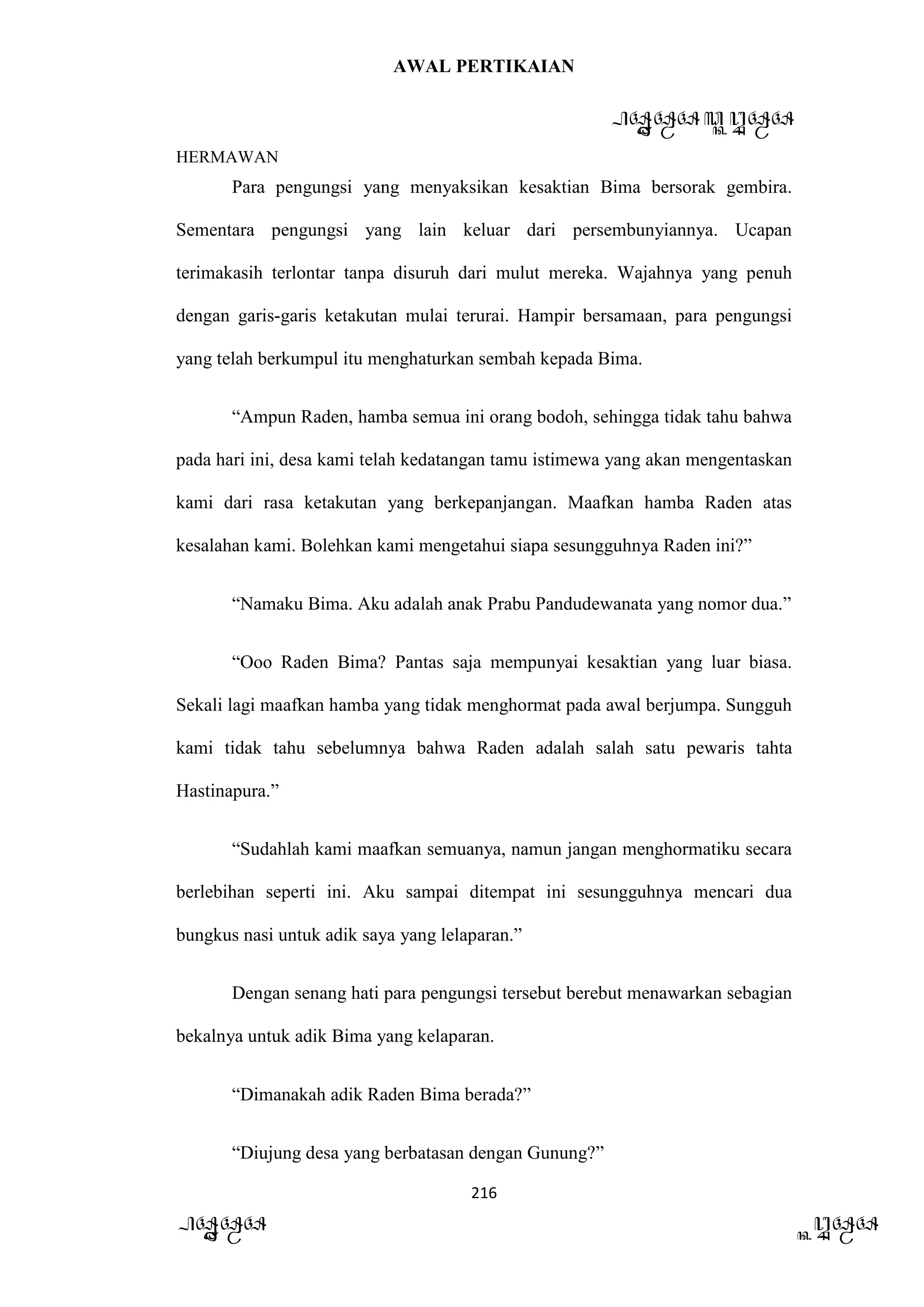AWAL PERTIKAIAN
PANDAWA & KURAWA
HERMAWAN
216
PANDAWA KURAWA
Para pengungsi yang menyaksikan kesaktian Bima bersorak gembira.
Sementara pengungsi yang lain keluar dari persembunyiannya. Ucapan
terimakasih terlontar tanpa disuruh dari mulut mereka. Wajahnya yang penuh
dengan garis-garis ketakutan mulai terurai. Hampir bersamaan, para pengungsi
yang telah berkumpul itu menghaturkan sembah kepada Bima.
“Ampun Raden, hamba semua ini orang bodoh, sehingga tidak tahu bahwa
pada hari ini, desa kami telah kedatangan tamu istimewa yang akan mengentaskan
kami dari rasa ketakutan yang berkepanjangan. Maafkan hamba Raden atas
kesalahan kami. Bolehkan kami mengetahui siapa sesungguhnya Raden ini?”
“Namaku Bima. Aku adalah anak Prabu Pandudewanata yang nomor dua.”
“Ooo Raden Bima? Pantas saja mempunyai kesaktian yang luar biasa.
Sekali lagi maafkan hamba yang tidak menghormat pada awal berjumpa. Sungguh
kami tidak tahu sebelumnya bahwa Raden adalah salah satu pewaris tahta
Hastinapura.”
“Sudahlah kami maafkan semuanya, namun jangan menghormatiku secara
berlebihan seperti ini. Aku sampai ditempat ini sesungguhnya mencari dua
bungkus nasi untuk adik saya yang lelaparan.”
Dengan senang hati para pengungsi tersebut berebut menawarkan sebagian
bekalnya untuk adik Bima yang kelaparan.
“Dimanakah adik Raden Bima berada?”
“Diujung desa yang berbatasan dengan Gunung?”
 
