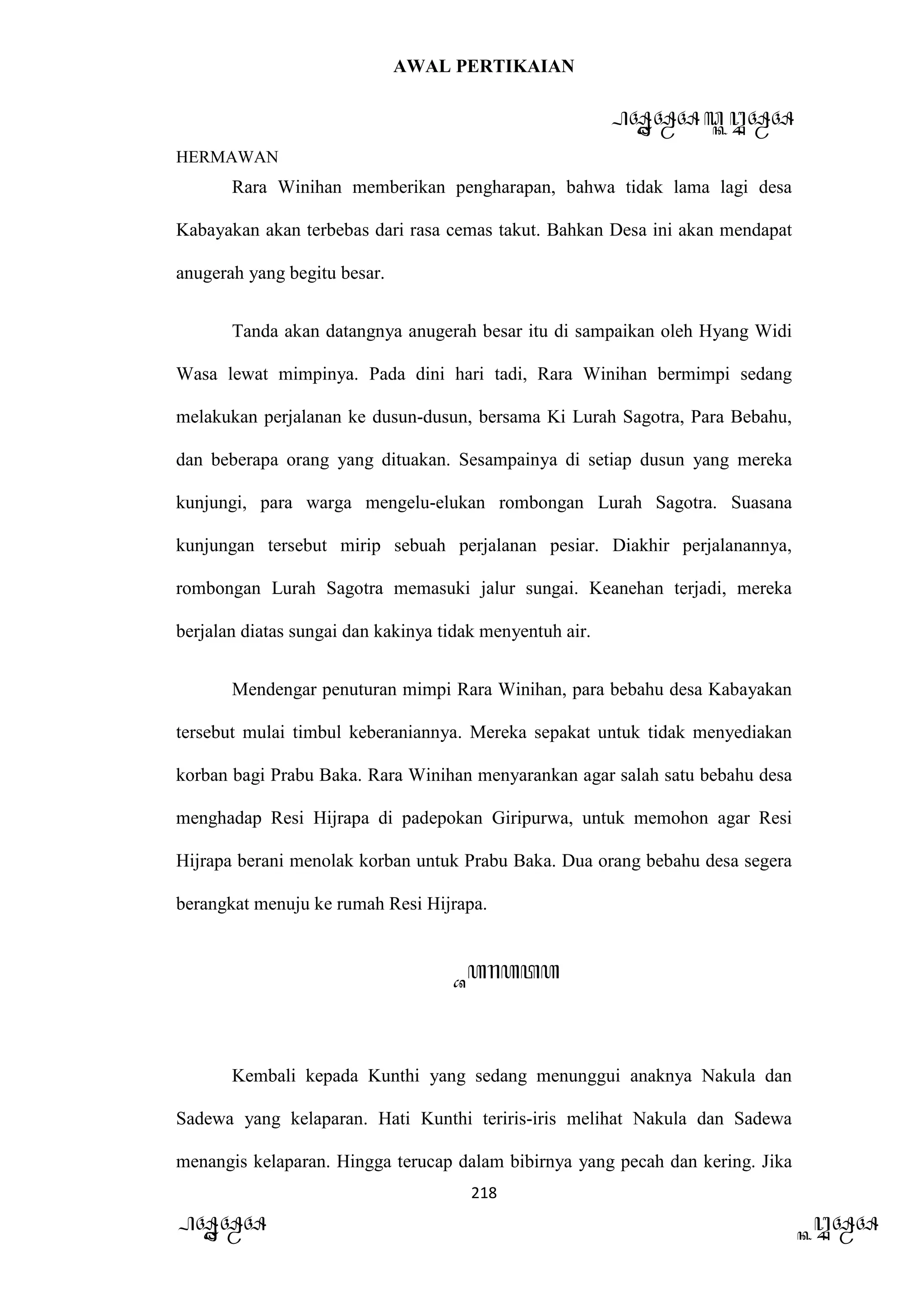 AWAL PERTIKAIAN
PANDAWA & KURAWA
HERMAWAN
218
PANDAWA KURAWA
Rara Winihan memberikan pengharapan, bahwa tidak lama lagi desa
Kabayakan akan terbebas dari rasa cemas takut. Bahkan Desa ini akan mendapat
anugerah yang begitu besar.
Tanda akan datangnya anugerah besar itu di sampaikan oleh Hyang Widi
Wasa lewat mimpinya. Pada dini hari tadi, Rara Winihan bermimpi sedang
melakukan perjalanan ke dusun-dusun, bersama Ki Lurah Sagotra, Para Bebahu,
dan beberapa orang yang dituakan. Sesampainya di setiap dusun yang mereka
kunjungi, para warga mengelu-elukan rombongan Lurah Sagotra. Suasana
kunjungan tersebut mirip sebuah perjalanan pesiar. Diakhir perjalanannya,
rombongan Lurah Sagotra memasuki jalur sungai. Keanehan terjadi, mereka
berjalan diatas sungai dan kakinya tidak menyentuh air.
Mendengar penuturan mimpi Rara Winihan, para bebahu desa Kabayakan
tersebut mulai timbul keberaniannya. Mereka sepakat untuk tidak menyediakan
korban bagi Prabu Baka. Rara Winihan menyarankan agar salah satu bebahu desa
menghadap Resi Hijrapa di padepokan Giripurwa, untuk memohon agar Resi
Hijrapa berani menolak korban untuk Prabu Baka. Dua orang bebahu desa segera
berangkat menuju ke rumah Resi Hijrapa.
Barata
Kembali kepada Kunthi yang sedang menunggui anaknya Nakula dan
Sadewa yang kelaparan. Hati Kunthi teriris-iris melihat Nakula dan Sadewa
menangis kelaparan. Hingga terucap dalam bibirnya yang pecah dan kering. Jika
 