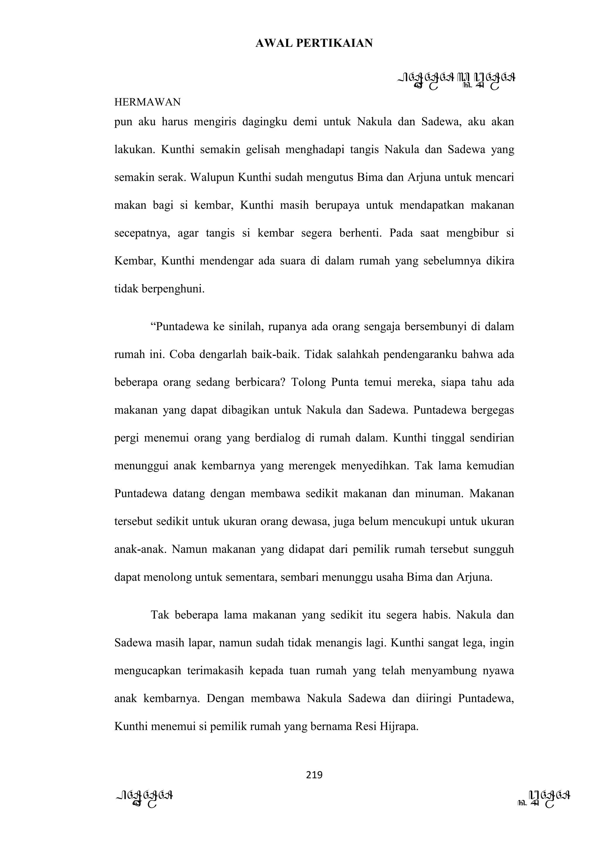 AWAL PERTIKAIAN
PANDAWA & KURAWA
HERMAWAN
219
PANDAWA KURAWA
pun aku harus mengiris dagingku demi untuk Nakula dan Sadewa, aku akan
lakukan. Kunthi semakin gelisah menghadapi tangis Nakula dan Sadewa yang
semakin serak. Walupun Kunthi sudah mengutus Bima dan Arjuna untuk mencari
makan bagi si kembar, Kunthi masih berupaya untuk mendapatkan makanan
secepatnya, agar tangis si kembar segera berhenti. Pada saat mengbibur si
Kembar, Kunthi mendengar ada suara di dalam rumah yang sebelumnya dikira
tidak berpenghuni.
“Puntadewa ke sinilah, rupanya ada orang sengaja bersembunyi di dalam
rumah ini. Coba dengarlah baik-baik. Tidak salahkah pendengaranku bahwa ada
beberapa orang sedang berbicara? Tolong Punta temui mereka, siapa tahu ada
makanan yang dapat dibagikan untuk Nakula dan Sadewa. Puntadewa bergegas
pergi menemui orang yang berdialog di rumah dalam. Kunthi tinggal sendirian
menunggui anak kembarnya yang merengek menyedihkan. Tak lama kemudian
Puntadewa datang dengan membawa sedikit makanan dan minuman. Makanan
tersebut sedikit untuk ukuran orang dewasa, juga belum mencukupi untuk ukuran
anak-anak. Namun makanan yang didapat dari pemilik rumah tersebut sungguh
dapat menolong untuk sementara, sembari menunggu usaha Bima dan Arjuna.
Tak beberapa lama makanan yang sedikit itu segera habis. Nakula dan
Sadewa masih lapar, namun sudah tidak menangis lagi. Kunthi sangat lega, ingin
mengucapkan terimakasih kepada tuan rumah yang telah menyambung nyawa
anak kembarnya. Dengan membawa Nakula Sadewa dan diiringi Puntadewa,
Kunthi menemui si pemilik rumah yang bernama Resi Hijrapa.
 