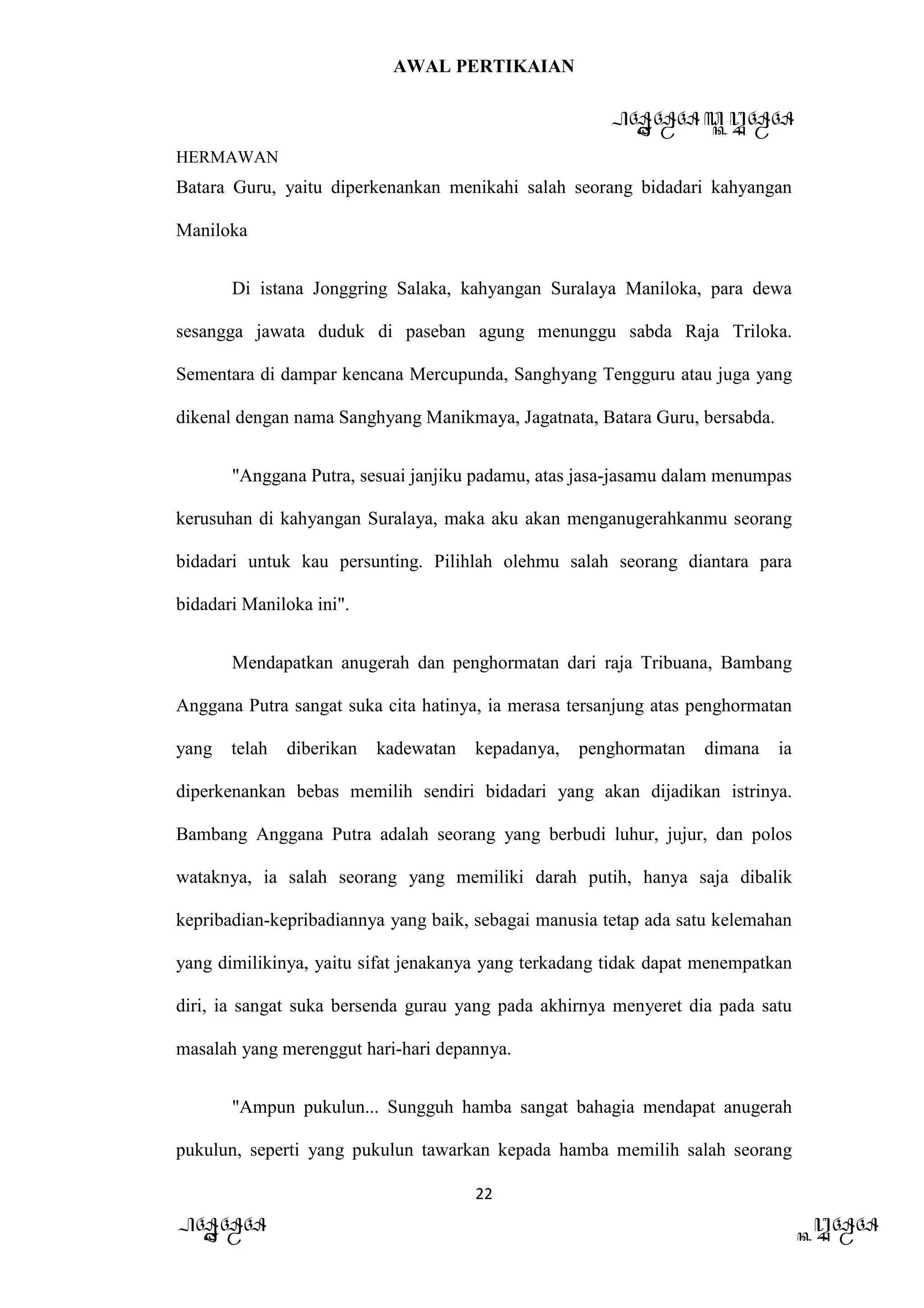 AWAL PERTIKAIAN
PANDAWA & KURAWA
HERMAWAN
22
PANDAWA KURAWA
Batara Guru, yaitu diperkenankan menikahi salah seorang bidadari kahyangan
Maniloka
Di istana Jonggring Salaka, kahyangan Suralaya Maniloka, para dewa
sesangga jawata duduk di paseban agung menunggu sabda Raja Triloka.
Sementara di dampar kencana Mercupunda, Sanghyang Tengguru atau juga yang
dikenal dengan nama Sanghyang Manikmaya, Jagatnata, Batara Guru, bersabda.
"Anggana Putra, sesuai janjiku padamu, atas jasa-jasamu dalam menumpas
kerusuhan di kahyangan Suralaya, maka aku akan menganugerahkanmu seorang
bidadari untuk kau persunting. Pilihlah olehmu salah seorang diantara para
bidadari Maniloka ini".
Mendapatkan anugerah dan penghormatan dari raja Tribuana, Bambang
Anggana Putra sangat suka cita hatinya, ia merasa tersanjung atas penghormatan
yang telah diberikan kadewatan kepadanya, penghormatan dimana ia
diperkenankan bebas memilih sendiri bidadari yang akan dijadikan istrinya.
Bambang Anggana Putra adalah seorang yang berbudi luhur, jujur, dan polos
wataknya, ia salah seorang yang memiliki darah putih, hanya saja dibalik
kepribadian-kepribadiannya yang baik, sebagai manusia tetap ada satu kelemahan
yang dimilikinya, yaitu sifat jenakanya yang terkadang tidak dapat menempatkan
diri, ia sangat suka bersenda gurau yang pada akhirnya menyeret dia pada satu
masalah yang merenggut hari-hari depannya.
"Ampun pukulun... Sungguh hamba sangat bahagia mendapat anugerah
pukulun, seperti yang pukulun tawarkan kepada hamba memilih salah seorang
 
