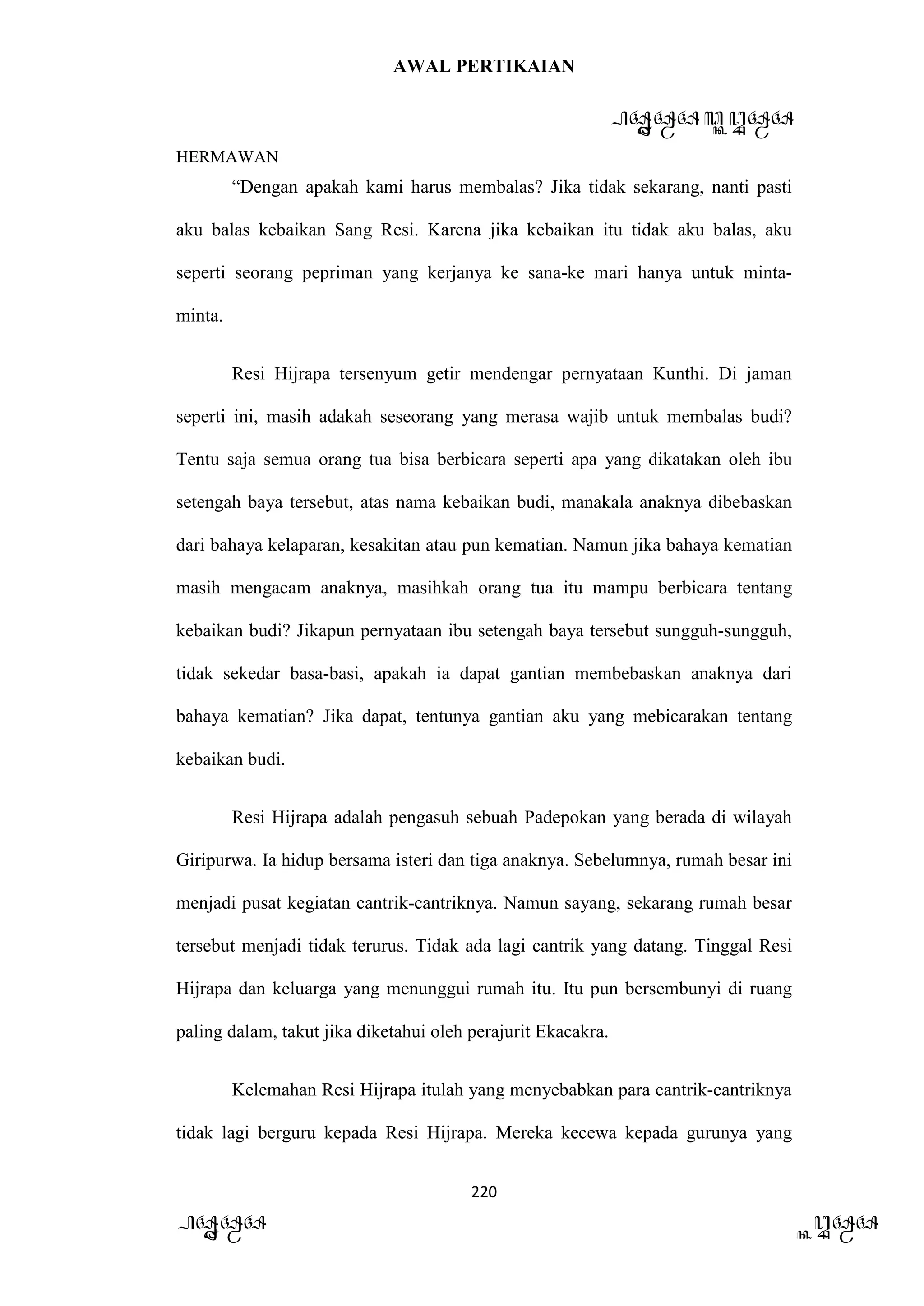 AWAL PERTIKAIAN
PANDAWA & KURAWA
HERMAWAN
220
PANDAWA KURAWA
“Dengan apakah kami harus membalas? Jika tidak sekarang, nanti pasti
aku balas kebaikan Sang Resi. Karena jika kebaikan itu tidak aku balas, aku
seperti seorang pepriman yang kerjanya ke sana-ke mari hanya untuk minta-
minta.
Resi Hijrapa tersenyum getir mendengar pernyataan Kunthi. Di jaman
seperti ini, masih adakah seseorang yang merasa wajib untuk membalas budi?
Tentu saja semua orang tua bisa berbicara seperti apa yang dikatakan oleh ibu
setengah baya tersebut, atas nama kebaikan budi, manakala anaknya dibebaskan
dari bahaya kelaparan, kesakitan atau pun kematian. Namun jika bahaya kematian
masih mengacam anaknya, masihkah orang tua itu mampu berbicara tentang
kebaikan budi? Jikapun pernyataan ibu setengah baya tersebut sungguh-sungguh,
tidak sekedar basa-basi, apakah ia dapat gantian membebaskan anaknya dari
bahaya kematian? Jika dapat, tentunya gantian aku yang mebicarakan tentang
kebaikan budi.
Resi Hijrapa adalah pengasuh sebuah Padepokan yang berada di wilayah
Giripurwa. Ia hidup bersama isteri dan tiga anaknya. Sebelumnya, rumah besar ini
menjadi pusat kegiatan cantrik-cantriknya. Namun sayang, sekarang rumah besar
tersebut menjadi tidak terurus. Tidak ada lagi cantrik yang datang. Tinggal Resi
Hijrapa dan keluarga yang menunggui rumah itu. Itu pun bersembunyi di ruang
paling dalam, takut jika diketahui oleh perajurit Ekacakra.
Kelemahan Resi Hijrapa itulah yang menyebabkan para cantrik-cantriknya
tidak lagi berguru kepada Resi Hijrapa. Mereka kecewa kepada gurunya yang
 