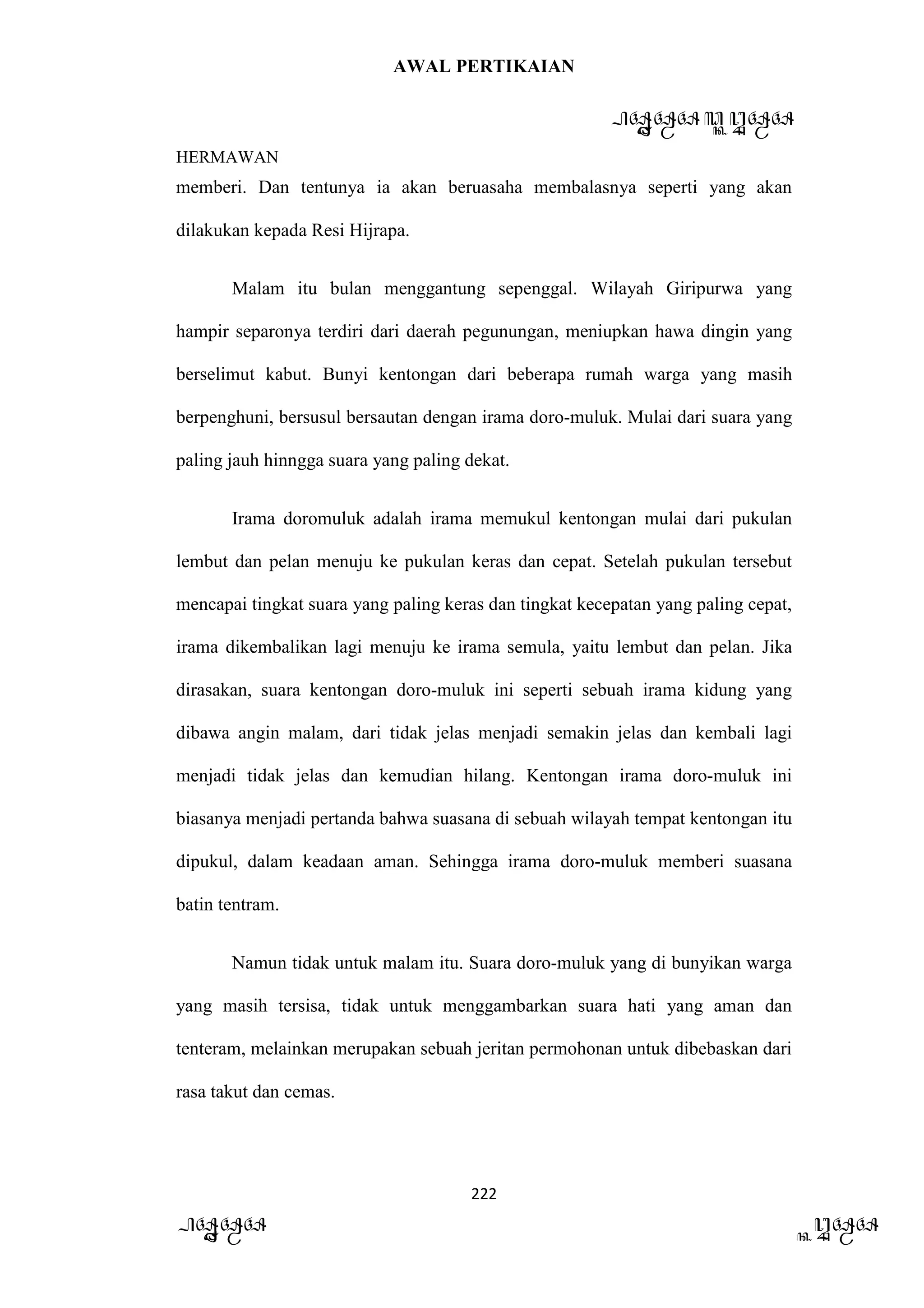 AWAL PERTIKAIAN
PANDAWA & KURAWA
HERMAWAN
222
PANDAWA KURAWA
memberi. Dan tentunya ia akan beruasaha membalasnya seperti yang akan
dilakukan kepada Resi Hijrapa.
Malam itu bulan menggantung sepenggal. Wilayah Giripurwa yang
hampir separonya terdiri dari daerah pegunungan, meniupkan hawa dingin yang
berselimut kabut. Bunyi kentongan dari beberapa rumah warga yang masih
berpenghuni, bersusul bersautan dengan irama doro-muluk. Mulai dari suara yang
paling jauh hinngga suara yang paling dekat.
Irama doromuluk adalah irama memukul kentongan mulai dari pukulan
lembut dan pelan menuju ke pukulan keras dan cepat. Setelah pukulan tersebut
mencapai tingkat suara yang paling keras dan tingkat kecepatan yang paling cepat,
irama dikembalikan lagi menuju ke irama semula, yaitu lembut dan pelan. Jika
dirasakan, suara kentongan doro-muluk ini seperti sebuah irama kidung yang
dibawa angin malam, dari tidak jelas menjadi semakin jelas dan kembali lagi
menjadi tidak jelas dan kemudian hilang. Kentongan irama doro-muluk ini
biasanya menjadi pertanda bahwa suasana di sebuah wilayah tempat kentongan itu
dipukul, dalam keadaan aman. Sehingga irama doro-muluk memberi suasana
batin tentram.
Namun tidak untuk malam itu. Suara doro-muluk yang di bunyikan warga
yang masih tersisa, tidak untuk menggambarkan suara hati yang aman dan
tenteram, melainkan merupakan sebuah jeritan permohonan untuk dibebaskan dari
rasa takut dan cemas.
 