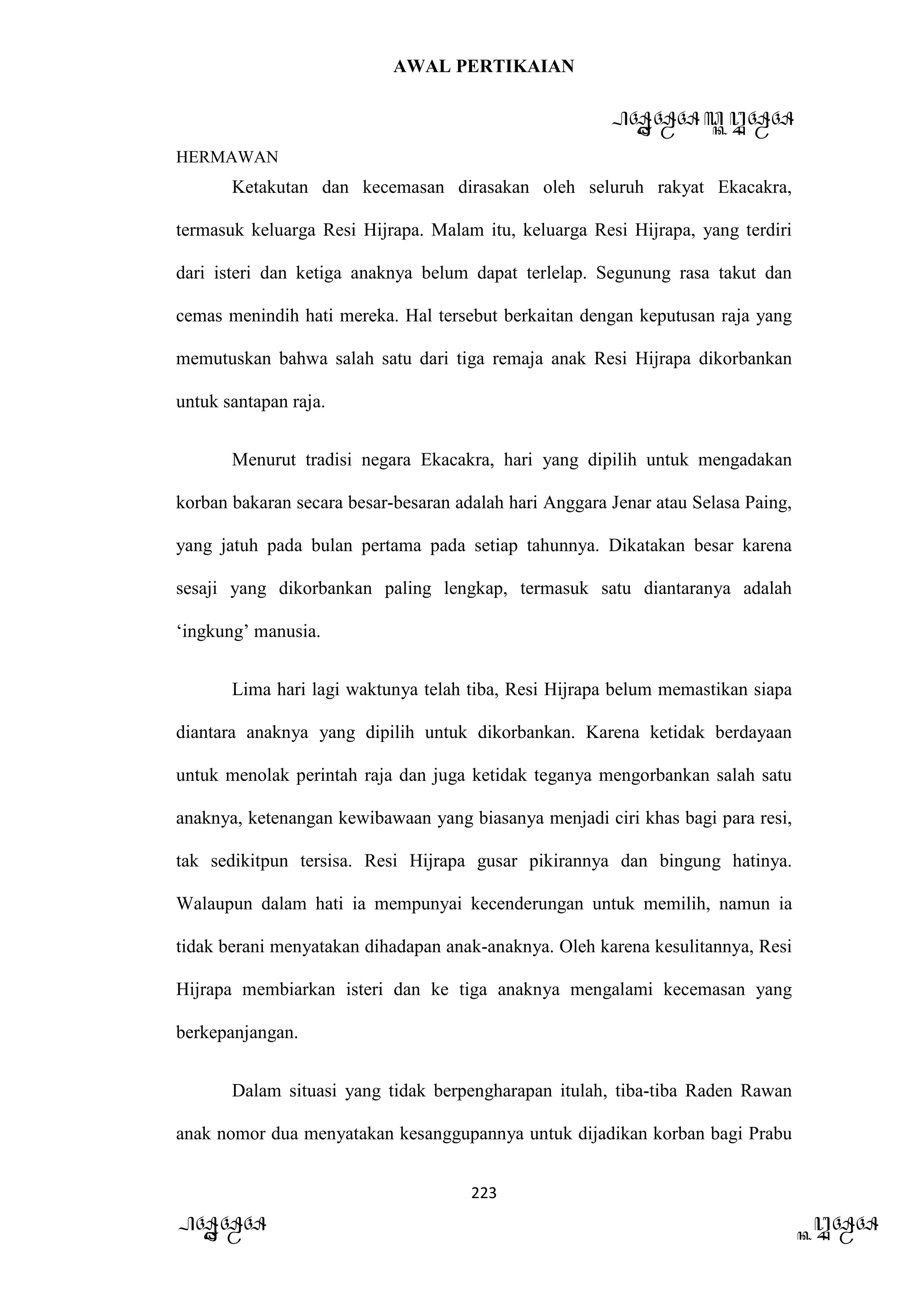 AWAL PERTIKAIAN
PANDAWA & KURAWA
HERMAWAN
223
PANDAWA KURAWA
Ketakutan dan kecemasan dirasakan oleh seluruh rakyat Ekacakra,
termasuk keluarga Resi Hijrapa. Malam itu, keluarga Resi Hijrapa, yang terdiri
dari isteri dan ketiga anaknya belum dapat terlelap. Segunung rasa takut dan
cemas menindih hati mereka. Hal tersebut berkaitan dengan keputusan raja yang
memutuskan bahwa salah satu dari tiga remaja anak Resi Hijrapa dikorbankan
untuk santapan raja.
Menurut tradisi negara Ekacakra, hari yang dipilih untuk mengadakan
korban bakaran secara besar-besaran adalah hari Anggara Jenar atau Selasa Paing,
yang jatuh pada bulan pertama pada setiap tahunnya. Dikatakan besar karena
sesaji yang dikorbankan paling lengkap, termasuk satu diantaranya adalah
‘ingkung’ manusia.
Lima hari lagi waktunya telah tiba, Resi Hijrapa belum memastikan siapa
diantara anaknya yang dipilih untuk dikorbankan. Karena ketidak berdayaan
untuk menolak perintah raja dan juga ketidak teganya mengorbankan salah satu
anaknya, ketenangan kewibawaan yang biasanya menjadi ciri khas bagi para resi,
tak sedikitpun tersisa. Resi Hijrapa gusar pikirannya dan bingung hatinya.
Walaupun dalam hati ia mempunyai kecenderungan untuk memilih, namun ia
tidak berani menyatakan dihadapan anak-anaknya. Oleh karena kesulitannya, Resi
Hijrapa membiarkan isteri dan ke tiga anaknya mengalami kecemasan yang
berkepanjangan.
Dalam situasi yang tidak berpengharapan itulah, tiba-tiba Raden Rawan
anak nomor dua menyatakan kesanggupannya untuk dijadikan korban bagi Prabu
 