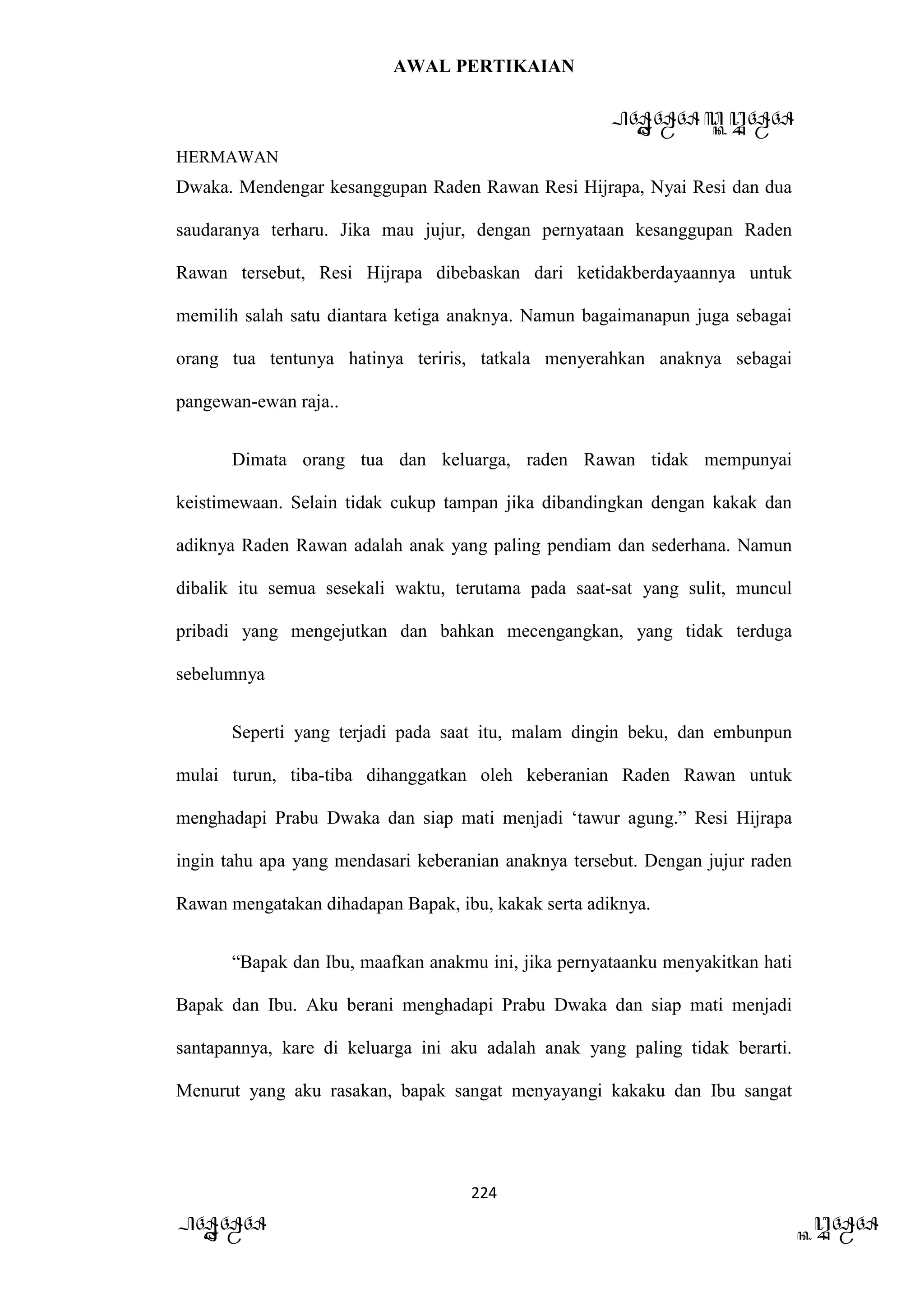 AWAL PERTIKAIAN
PANDAWA & KURAWA
HERMAWAN
224
PANDAWA KURAWA
Dwaka. Mendengar kesanggupan Raden Rawan Resi Hijrapa, Nyai Resi dan dua
saudaranya terharu. Jika mau jujur, dengan pernyataan kesanggupan Raden
Rawan tersebut, Resi Hijrapa dibebaskan dari ketidakberdayaannya untuk
memilih salah satu diantara ketiga anaknya. Namun bagaimanapun juga sebagai
orang tua tentunya hatinya teriris, tatkala menyerahkan anaknya sebagai
pangewan-ewan raja..
Dimata orang tua dan keluarga, raden Rawan tidak mempunyai
keistimewaan. Selain tidak cukup tampan jika dibandingkan dengan kakak dan
adiknya Raden Rawan adalah anak yang paling pendiam dan sederhana. Namun
dibalik itu semua sesekali waktu, terutama pada saat-sat yang sulit, muncul
pribadi yang mengejutkan dan bahkan mecengangkan, yang tidak terduga
sebelumnya
Seperti yang terjadi pada saat itu, malam dingin beku, dan embunpun
mulai turun, tiba-tiba dihanggatkan oleh keberanian Raden Rawan untuk
menghadapi Prabu Dwaka dan siap mati menjadi ‘tawur agung.” Resi Hijrapa
ingin tahu apa yang mendasari keberanian anaknya tersebut. Dengan jujur raden
Rawan mengatakan dihadapan Bapak, ibu, kakak serta adiknya.
“Bapak dan Ibu, maafkan anakmu ini, jika pernyataanku menyakitkan hati
Bapak dan Ibu. Aku berani menghadapi Prabu Dwaka dan siap mati menjadi
santapannya, kare di keluarga ini aku adalah anak yang paling tidak berarti.
Menurut yang aku rasakan, bapak sangat menyayangi kakaku dan Ibu sangat
 