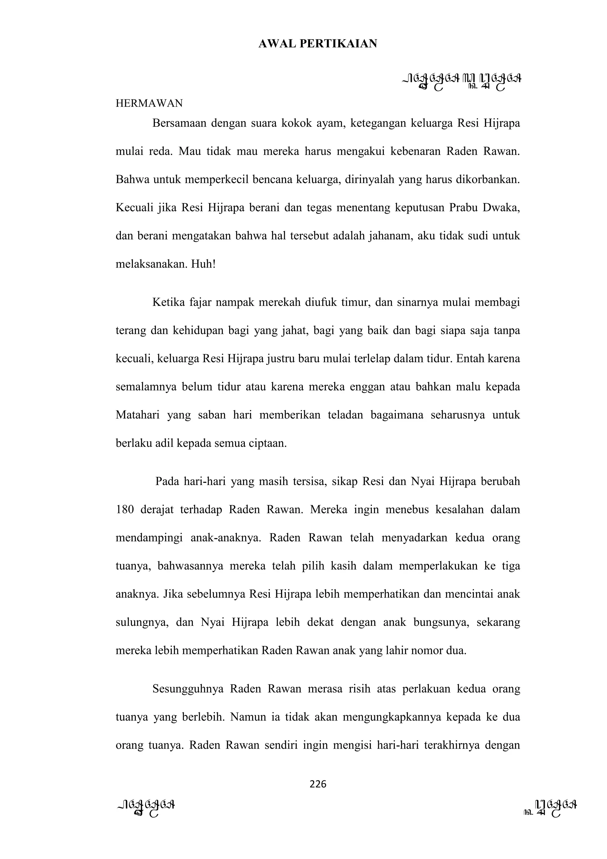 AWAL PERTIKAIAN
PANDAWA & KURAWA
HERMAWAN
226
PANDAWA KURAWA
Bersamaan dengan suara kokok ayam, ketegangan keluarga Resi Hijrapa
mulai reda. Mau tidak mau mereka harus mengakui kebenaran Raden Rawan.
Bahwa untuk memperkecil bencana keluarga, dirinyalah yang harus dikorbankan.
Kecuali jika Resi Hijrapa berani dan tegas menentang keputusan Prabu Dwaka,
dan berani mengatakan bahwa hal tersebut adalah jahanam, aku tidak sudi untuk
melaksanakan. Huh!
Ketika fajar nampak merekah diufuk timur, dan sinarnya mulai membagi
terang dan kehidupan bagi yang jahat, bagi yang baik dan bagi siapa saja tanpa
kecuali, keluarga Resi Hijrapa justru baru mulai terlelap dalam tidur. Entah karena
semalamnya belum tidur atau karena mereka enggan atau bahkan malu kepada
Matahari yang saban hari memberikan teladan bagaimana seharusnya untuk
berlaku adil kepada semua ciptaan.
Pada hari-hari yang masih tersisa, sikap Resi dan Nyai Hijrapa berubah
180 derajat terhadap Raden Rawan. Mereka ingin menebus kesalahan dalam
mendampingi anak-anaknya. Raden Rawan telah menyadarkan kedua orang
tuanya, bahwasannya mereka telah pilih kasih dalam memperlakukan ke tiga
anaknya. Jika sebelumnya Resi Hijrapa lebih memperhatikan dan mencintai anak
sulungnya, dan Nyai Hijrapa lebih dekat dengan anak bungsunya, sekarang
mereka lebih memperhatikan Raden Rawan anak yang lahir nomor dua.
Sesungguhnya Raden Rawan merasa risih atas perlakuan kedua orang
tuanya yang berlebih. Namun ia tidak akan mengungkapkannya kepada ke dua
orang tuanya. Raden Rawan sendiri ingin mengisi hari-hari terakhirnya dengan
 